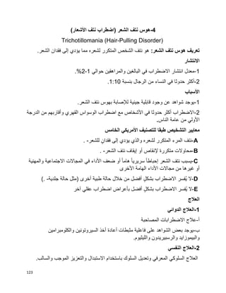 123
-4‫هوس‬‫نتف‬‫الشعر‬)‫اضطراب‬‫نتف‬‫األشعار‬(
Trichotillomania (Hair-Pulling Disorder)
‫تعريف‬‫هوس‬‫نتف‬:‫الشعر‬.‫الشعر‬ ‫فقدان‬ ‫إلى‬ ‫يؤدي‬ ‫مما‬ ‫لشعره‬ ‫المتكرر‬ ‫الشخص‬ ‫نتف‬ ‫هو‬
‫االنتشار‬
1-‫انتشار‬ ‫معدل‬‫حوالي‬ ‫والمراهقين‬ ‫البالغين‬ ‫في‬ ‫االضطراب‬1-2.%
2-‫بنسبة‬ ‫الرجال‬ ‫من‬ ‫النساء‬ ‫في‬ ‫حدوثا‬ ‫أكثر‬1:10.
‫األسباب‬
1-.‫الشعر‬ ‫نتف‬ ‫بهوس‬ ‫لإلصابة‬ ‫جينية‬ ‫قابلية‬ ‫وجود‬ ‫عن‬ ‫شواهد‬ ‫يوجد‬
2-‫الدرجة‬ ‫من‬ ‫وأقاربهم‬ ‫القهري‬ ‫الوسواس‬ ‫اضطراب‬ ‫مع‬ ‫األشخاص‬ ‫في‬ ‫حدوثا‬ ‫أكثر‬ ‫االضطراب‬
‫الناس‬ ‫عامة‬ ‫من‬ ‫األولي‬.
‫مع‬‫الخامس‬ ‫األمريكي‬ ‫للتصنيف‬ ‫طبقا‬ ‫التشخيص‬ ‫ايير‬
A-‫نتف‬‫المرء‬‫المتكرر‬‫لشعره‬‫والذي‬‫يؤدي‬‫إلى‬ٍ‫فقدان‬‫للشعر‬. -
B-‫محاوالت‬‫متكررة‬‫إلنقاص‬‫أو‬‫إيقاف‬‫نتف‬‫الشعر‬. -
C-‫يسبب‬‫نتف‬‫الشعر‬‫ا‬‫ا‬‫إحباط‬‫ا‬‫ا‬‫سريري‬‫ا‬‫ا‬‫هام‬‫أو‬‫ضعف‬‫األداء‬‫في‬‫المجاالت‬‫االجتماعية‬‫والمهنية‬
‫أو‬‫غيرها‬‫من‬‫مجاالت‬‫األداء‬‫الهامة‬‫األخرى‬
D-‫ال‬‫ُفسر‬‫ي‬‫االضطراب‬ٍ‫ل‬‫بشك‬‫أفضل‬‫من‬‫خالل‬‫حالة‬‫طبية‬‫أخرى‬)‫مثل‬‫حالة‬‫جلدية‬(. -
E-‫ال‬‫ُفسر‬‫ي‬‫االضطراب‬ٍ‫ل‬‫بشك‬‫أفضل‬‫بأعراض‬‫اضطراب‬‫عقلي‬‫آخر‬
‫العالج‬
1-‫الدوائي‬ ‫العالج‬
‫أ‬-‫المصاحبة‬ ‫االضطرابات‬ ‫عالج‬
‫ب‬-‫والكلومبرامين‬ ‫السيروتونين‬ ‫أخذ‬ ‫أعادة‬ ‫مثبطات‬ ‫فاعلية‬ ‫على‬ ‫الشواهد‬ ‫بعض‬ ‫يوجد‬
.‫والليثيوم‬ ‫والرسبيريدون‬ ‫والبيموزايد‬
2-‫النفسي‬ ‫العالج‬
.‫والسالب‬ ‫الموجب‬ ‫والتعزيز‬ ‫االستبدال‬ ‫باستخدام‬ ‫السلوك‬ ‫وتعديل‬ ‫المعرفي‬ ‫السلوكي‬ ‫العالج‬
 