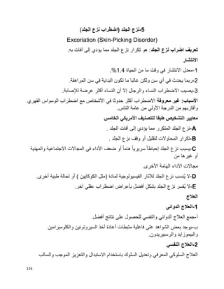 124
-5‫نزع‬‫الجلد‬)‫اضطراب‬‫نزع‬‫الجلد‬(
Excoriation (Skin-Picking Disorder)
‫الجلد‬ ‫نزع‬ ‫اضراب‬ ‫تعريف‬.‫به‬ ‫آفات‬ ‫إلى‬ ‫يؤدي‬ ‫مما‬ ‫الجلد‬ ‫نزع‬ ‫تكرار‬ ‫هو‬ :
‫االنتشار‬
1-‫الحياة‬ ‫من‬ ‫ما‬ ‫وقت‬ ‫في‬ ‫االنتشار‬ ‫معدل‬1.4.%
2-.‫المراهقة‬ ‫سن‬ ‫في‬ ‫البداية‬ ‫تكون‬ ‫ما‬ ‫غالبا‬ ‫ولكن‬ ‫سن‬ ‫أي‬ ‫في‬ ‫يحدث‬ ‫ربما‬
3-‫عرضة‬ ‫أكثر‬ ‫النساء‬ ‫أن‬ ‫إال‬ ‫والرجال‬ ‫النساء‬ ‫االضطراب‬ ‫يصيب‬‫لإلصابة‬.
‫ا‬‫ألسباب‬‫معروفة‬ ‫غير‬ :‫القهري‬ ‫الوسواس‬ ‫اضطراب‬ ‫مع‬ ‫األشخاص‬ ‫في‬ ‫حدوثا‬ ‫أكثر‬ ‫االضطراب‬
‫الناس‬ ‫عامة‬ ‫من‬ ‫األولي‬ ‫الدرجة‬ ‫من‬ ‫وأقاربهم‬.
‫الخامس‬ ‫األمريكي‬ ‫للتصنيف‬ ‫طبقا‬ ‫التشخيص‬ ‫معايير‬
A-‫نزع‬‫الجلد‬‫المتكرر‬‫مما‬‫يؤدي‬‫إلى‬‫آفات‬‫الجلد‬.
B-‫تكرار‬‫المحاوالت‬‫لتقليل‬‫أو‬‫وقف‬‫نزع‬‫الجلد‬.
C-‫يسبب‬‫نزع‬‫الجلد‬‫ا‬‫ا‬‫إحباط‬‫ا‬‫ا‬‫سريري‬‫ا‬‫ا‬‫هام‬‫أو‬‫ضعف‬‫األداء‬‫في‬‫المجاالت‬‫االجتماعية‬‫والمهنية‬
‫أو‬‫غيرها‬‫من‬
‫مجاالت‬‫األداء‬‫الهامة‬‫األخرى‬.
D-‫ال‬‫ُنسب‬‫ي‬‫نزع‬‫الجلد‬‫لآلثار‬‫الفيسيولوجية‬‫لمادة‬)‫مثل‬‫الكوكايين‬(‫أو‬‫لحالة‬‫طبية‬‫أخرى‬.
E-‫ال‬‫ُفسر‬‫ي‬‫نزع‬‫الجلد‬ٍ‫ل‬‫بشك‬‫أفضل‬‫بأعراض‬‫اضطراب‬‫عقلي‬‫آخر‬.
‫العالج‬
1-‫الدوائي‬ ‫العالج‬
‫أ‬-.‫أفضل‬ ‫نتائج‬ ‫على‬ ‫للحصول‬ ‫والنفسي‬ ‫الدوائي‬ ‫العالج‬ ‫جمع‬
‫ب‬-‫والكلومبرامين‬ ‫السيروتونين‬ ‫أخذ‬ ‫أعادة‬ ‫مثبطات‬ ‫فاعلية‬ ‫على‬ ‫الشواهد‬ ‫بعض‬ ‫يوجد‬
.‫والرسبيريدون‬ ‫والبيموزايد‬
2-‫النفسي‬ ‫العالج‬
‫وتعديل‬ ‫المعرفي‬ ‫السلوكي‬ ‫العالج‬‫والسالب‬ ‫الموجب‬ ‫والتعزيز‬ ‫االستبدال‬ ‫باستخدام‬ ‫السلوك‬
 