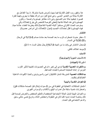 127
‫وتتف‬ ‫هذا‬‫مع‬ ‫التفاعل‬ ‫يبدأ‬ ‫إذ‬ .‫مشتركة‬ ‫نفسية‬ ‫بأعرض‬ ‫بينها‬ ‫فيما‬ ‫الكارثية‬ ‫الفعل‬ ‫ردود‬ ‫ق‬
‫لفترة‬ ‫وفهمه‬ ‫يجري‬ ‫ما‬ ‫حقيقة‬ ‫إدراك‬ ‫من‬ ‫الفرد‬ ‫تمنع‬ ‫وهي‬ .‫الحسي‬ ‫التخدير‬ ‫من‬ ‫بحالة‬ ‫الكارثة‬
‫وتكون‬ ، ‫واضحة‬ ‫هيستيرية‬ ‫مظاهر‬ ‫ذات‬ ‫وهي‬ ‫التصديق‬ ‫عدم‬ ‫حالة‬ ‫ليعقبها‬ .‫قصيرة‬
( ‫دفاعية‬ ‫الحالة‬ ‫هذه‬ ‫في‬ ‫الهيستيريا‬‫وكي‬ ‫إنفعاالته‬ ‫يفرغ‬ ‫كي‬ ‫للشخص‬ ‫الفرصة‬ ‫تعطي‬
.‫حياة‬ ‫عالمة‬ ‫العلماء‬ ‫يعتبرها‬ ‫لذلك‬ )‫الدفاعية‬ ‫النفسية‬ ‫آلياته‬ ‫ا‬‫ا‬‫مستنفر‬ ‫الكارثي‬ ‫الحدث‬ ‫يستوعب‬
.)‫عضوية‬ ‫أمراض‬ ‫إلى‬ ‫اإلنفعاالت‬ ‫(تحول‬ ‫التجسيد‬ ‫إحتماالت‬ ‫تقلل‬ ‫الهيستيريا‬ ‫فهذه‬
‫االنتشار‬
1-‫حادث‬ ‫بعد‬ ‫الصدمة‬ ‫بعد‬ ‫ما‬ ‫كرب‬ ‫اضطراب‬ ‫حدوث‬ ‫خطر‬‫صادم‬8-13‫الرجال‬ ‫في‬ %
‫و‬20-30.‫النساء‬ ‫في‬ %
2-‫الحياة‬ ‫من‬ ‫ما‬ ‫وقت‬ ‫في‬ ‫االنتشار‬ ‫معدل‬7.8= ‫النساء‬ ‫مقابل‬ ‫%(الرجال‬2:1.)
3-.‫ثقافي‬ ‫اختالف‬ ‫يوجد‬
‫األسباب‬
1-)‫(البيولوجية‬ ‫الحيوية‬ ‫األسباب‬
‫أ‬-( ‫الوراثة‬‫الجينات‬)
‫ب‬-‫النفسية‬ ‫العصبية‬ ‫التغيرات‬‫الكرب‬ ‫لتأثير‬ ‫كنتيجة‬ ‫العصبونات‬ ‫في‬ ‫دائم‬ ‫تغير‬ ‫إلي‬ ‫تؤدي‬
.‫الضاغط‬ ‫للحدث‬ ‫المستمرة‬ ‫المعايشة‬ ‫إعادة‬ ‫أو‬ ‫المزمن‬
‫ﺠ‬-‫العصبية‬ ‫الناقالت‬‫الداخلية‬ ‫األفيونات‬ ‫والجابا‬ ‫والسيروتونين‬ ‫أمين‬ ‫الكاتيكول‬ ‫تشمل‬ ‫المتورطة‬
.‫الجلوكوكورتيكويد‬
2-‫العوامل‬‫النفسية‬‫والبيئية‬
‫أ‬-‫االنف‬ ‫المشكالت‬ ‫تشمل‬‫سن‬ ‫في‬ ‫الطفولة‬ ‫في‬ ‫عالية‬6)‫قلق‬ ‫مشكالت‬ ‫الصدمة‬ ‫قبل‬ ‫(مثال‬ ‫سنوات‬
.‫القهري‬ ‫والوسواس‬ ‫واالكتئاب‬ ‫الهلع‬ ‫اضراب‬ ‫مثل‬ ‫سابقة‬ ‫نفسية‬ ‫واضطرابات‬
‫ب‬-‫قبل‬ ‫لصدمة‬ ‫والتعرض‬ ‫المنخفض‬ ‫والتعليم‬ ‫المنخفضة‬ ‫االجتماعية‬ ‫الحالة‬ ‫تشمل‬ ‫البيئية‬ ‫العوامل‬
‫وان‬ ‫الطفولة‬ ‫في‬ ‫كان‬ ‫كلما‬ ‫شديدا‬ ‫الحدث‬ ‫وخاصة‬ ‫ذلك‬‫سابق‬ ‫عائلي‬ ‫نفسي‬ ‫وتاريخ‬ ‫الذكاء‬ ‫خفاض‬
.‫الحدث‬ ‫قبل‬ ‫االجتماعي‬ ‫والدعم‬
 