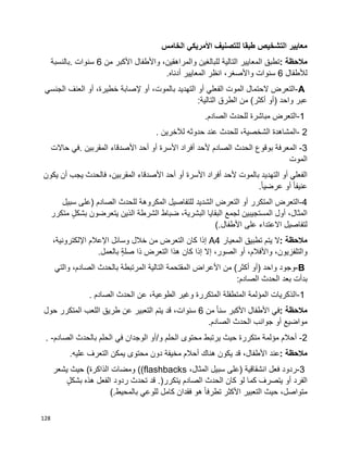 128
‫الخامس‬ ‫األمريكي‬ ‫للتصنيف‬ ‫طبقا‬ ‫التشخيص‬ ‫معايير‬
‫مالحظة‬:‫تطبق‬‫المعايير‬‫التالية‬‫للبالغين‬،‫والمراهقين‬‫واألطفال‬‫األكبر‬‫من‬6‫سنوات‬.‫بالنسبة‬
‫لألطفال‬6،‫واألصغر‬ ‫سنوات‬‫انظر‬‫المعايير‬‫أدناه‬.
A-‫التعرض‬‫الحتمال‬‫الموت‬‫الفعلي‬‫أو‬‫التهديد‬،‫بالموت‬‫أو‬‫إلصابة‬،‫خطيرة‬‫أو‬‫العنف‬‫الجنسي‬
‫عبر‬‫واحد‬)‫أو‬‫أكثر‬(‫من‬‫الطرق‬‫التالية‬:
1-‫التعرض‬‫مباشرة‬‫للحدث‬.‫الصادم‬
2-‫المشاهدة‬،‫الشخصية‬‫للحدث‬‫عند‬‫حدوثه‬‫لآلخرين‬.
3-‫المعرفة‬‫بوقوع‬‫الحدث‬‫الصادم‬‫ألحد‬‫أفراد‬‫األسرة‬‫أو‬‫أحد‬‫األصدقاء‬‫المقربين‬.‫في‬‫حاالت‬
‫الموت‬
‫الفعلي‬‫أو‬‫التهديد‬‫بالموت‬‫ألحد‬‫أفراد‬‫األسرة‬‫أو‬‫أحد‬‫األصدقاء‬،‫المقربين‬‫فالحدث‬‫يجب‬‫أن‬‫يكون‬
‫أو‬ ‫ا‬‫ا‬‫عنيف‬‫ا‬‫ا‬‫عرضي‬.
4-‫التعرض‬‫المتكرر‬‫أو‬‫التعرض‬‫الشديد‬‫للتفاصيل‬‫المكروهة‬‫للحدث‬‫(على‬ ‫الصادم‬‫سبيل‬
،‫المثال‬‫أول‬‫المستجيبين‬‫لجمع‬‫البقايا‬،‫البشرية‬‫ضباط‬‫الشرطة‬‫الذين‬‫يتعرضون‬ٍ‫ل‬‫بشك‬‫متكرر‬
‫االعتداء‬ ‫لتفاصيل‬‫على‬‫األطفال‬(.
‫مالحظة‬:‫ال‬‫يتم‬‫تطبيق‬‫المعيار‬A4‫إذا‬‫كان‬‫التعرض‬‫من‬‫خالل‬‫وسائل‬‫اإلعالم‬،‫اإللكترونية‬
،‫والتلفزيون‬،‫واألفالم‬‫أو‬،‫الصور‬‫إال‬‫إذا‬‫كان‬‫هذا‬‫التعرض‬‫ذا‬ٍ‫ة‬‫صل‬‫بالعمل‬.
B-‫وجود‬‫واحد‬)‫أو‬‫أكثر‬(‫من‬‫األعراض‬‫المقتحمة‬‫التالية‬‫المرتبطة‬‫بالحدث‬،‫الصادم‬‫والتي‬
‫بدأت‬‫بعد‬‫الحدث‬‫الصادم‬:
1-‫الذكريات‬‫المؤلمة‬‫المتطفلة‬‫المتكررة‬‫وغير‬،‫الطوعية‬‫عن‬‫الحدث‬‫الصادم‬.
‫مالحظة‬:‫في‬‫األطفال‬‫األكبر‬‫ا‬‫ا‬‫سن‬‫من‬6،‫سنوات‬‫قد‬‫يتم‬‫التعبير‬‫عن‬‫طريق‬‫اللعب‬‫المتكرر‬‫حول‬
‫مواضيع‬‫أو‬‫جوانب‬‫الحدث‬‫الصادم‬.
2-‫أحالم‬‫مؤلمة‬‫متكررة‬‫حيث‬‫يرتبط‬‫محتوى‬‫الحلم‬‫و‬/‫أو‬‫الوجدان‬‫في‬‫الحلم‬‫بالحدث‬‫الصادم‬. -
‫مالحظة‬:‫عند‬،‫األطفال‬‫قد‬‫يكون‬‫هناك‬‫أحالم‬‫مخيفة‬‫دون‬‫محتوى‬‫يمكن‬‫التعرف‬‫عليه‬.
3-‫ردود‬‫فعل‬‫(على‬ ‫انشقاقية‬‫سبيل‬،‫المثال‬((flashbacks‫ومضات‬‫الذاكرة‬(‫حيث‬‫يشعر‬
‫الفرد‬‫يتصرف‬ ‫أو‬‫كما‬‫لو‬‫كان‬‫الحدث‬‫الصادم‬‫يتكرر‬.)‫قد‬‫تحدث‬‫ردود‬‫الفعل‬‫هذه‬ٍ‫ل‬‫بشك‬
،‫متواصل‬‫حيث‬‫األكثر‬ ‫التعبير‬‫ا‬‫ا‬‫تطرف‬‫هو‬‫فقدان‬‫كامل‬‫للوعي‬‫بالمحيط‬(.
 