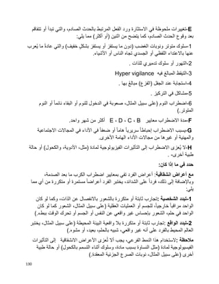 130
E-‫تغييرات‬‫ملحوظة‬‫في‬‫االستثارة‬‫ورد‬‫الفعل‬‫المرتبط‬‫بالحدث‬،‫الصادم‬‫والتي‬‫تبدأ‬‫أو‬‫تتفاقم‬
‫بعد‬‫وقوع‬،‫الصادم‬ ‫الحدث‬‫كما‬‫يتضح‬‫من‬‫اثنين‬)‫أو‬‫أكثر‬(‫مما‬‫يلي‬:
1-‫سلوك‬‫متوتر‬‫ونوبات‬‫الغضب‬)‫دون‬‫ما‬‫يستفز‬‫أو‬‫يستفز‬ٍ‫ل‬‫بشك‬‫خفيف‬(‫والتي‬‫ا‬‫ة‬‫عاد‬‫ما‬‫ُعرب‬‫ي‬
‫عنها‬‫باالعتداء‬‫اللفظي‬‫أو‬‫الجسدي‬‫تجاه‬‫الناس‬‫أو‬‫األشياء‬.
2-‫التهور‬‫أو‬‫سلوك‬‫تدميري‬‫للذات‬.
3-‫التيقظ‬‫المبالغ‬‫فيه‬Hyper vigilance
4-‫استجابة‬‫عند‬‫الجفل‬َ‫غ‬‫مبال‬ )‫(الفزع‬‫بها‬.
5-‫مشاكل‬‫في‬‫التركيز‬.
6-‫اضطراب‬‫النوم‬)‫على‬‫سبيل‬،‫المثال‬‫صعوبة‬‫في‬‫الدخول‬‫للنوم‬‫أو‬‫البقاء‬‫ا‬‫ا‬‫نائم‬‫أو‬‫النوم‬
‫المتوتر‬(.
F-‫مدة‬‫معايير‬ ‫االضطراب‬B،C،D،E‫أكثر‬‫من‬‫شهر‬‫واحد‬.
G-‫يسبب‬‫االضطراب‬‫ا‬‫ا‬‫إحباط‬‫ا‬‫ا‬‫سريري‬‫ا‬‫ا‬‫هام‬‫أو‬‫ا‬‫ا‬‫ضعف‬‫في‬‫األداء‬‫في‬‫المجاالت‬‫االجتماعية‬
‫والمهنية‬‫أو‬‫غيرها‬‫من‬‫مجاالت‬‫األداء‬‫الهامة‬‫األخرى‬.
H-‫ال‬‫ُعزى‬‫ي‬‫االضطراب‬‫إلى‬‫التأثيرات‬‫الفيزيولوجية‬‫لمادة‬)،‫مثل‬،‫األدوية‬‫والكحول‬(‫أو‬‫حالة‬
‫طبية‬‫أخرى‬. -
‫حدد‬‫في‬‫ما‬‫إذا‬‫كان‬:
‫مع‬‫انشقاقية‬ ‫أعراض‬‫أعراض‬ :‫الفرد‬‫تفي‬‫بمعايير‬‫اضطراب‬‫الكرب‬‫ما‬‫بعد‬،‫الصدمة‬
‫وباإلضافة‬‫إلى‬،‫ذلك‬‫على‬ ‫ا‬‫ا‬‫فرد‬،‫الشدائد‬‫يختبر‬‫الفرد‬‫ا‬‫ا‬‫أعراض‬‫مستمرة‬‫أو‬‫متكررة‬‫من‬‫أي‬‫مما‬
‫يلي‬:
1-‫تبدد‬‫الشخصية‬:‫تجارب‬‫ثابتة‬‫أو‬‫متكررة‬‫بالشعور‬‫باالنفصال‬‫عن‬،‫الذات‬‫وكما‬‫لو‬‫كان‬
‫الواحد‬‫ا‬‫ا‬‫مراقب‬‫للجسم‬ ،‫ا‬‫ا‬‫خارجي‬‫أو‬‫العمليات‬‫العقلية‬)‫على‬‫سبيل‬،‫المثال‬‫الشعور‬‫كما‬‫لو‬‫كان‬
‫الواحد‬‫في‬،‫حلم‬‫الشعور‬‫بإحساس‬‫غير‬‫عن‬ ‫واقعي‬‫النفس‬‫أو‬‫الجسم‬‫أو‬‫تحرك‬‫الوقت‬‫ببطء‬(.
2-‫تبدد‬‫الواقع‬:‫تجارب‬‫ثابتة‬‫أو‬‫متكررة‬‫بال‬‫واقعية‬‫البيئة‬‫المحيطة‬)‫على‬‫سبيل‬،‫المثال‬‫يختبر‬
‫العالم‬‫المحيط‬‫بالفرد‬‫على‬‫أنه‬‫غير‬،‫واقعي‬‫شبيه‬،‫بالحلم‬،‫بعيد‬‫أو‬‫مشوه‬(.
‫مالحظة‬:‫الستخدام‬‫هذا‬‫النمط‬،‫الفرعي‬‫يجب‬‫أال‬‫عزى‬ُ‫ت‬‫االنشقاقية‬ ‫األعراض‬‫إلى‬‫التأثيرات‬
‫الفيسيولوجية‬‫لمادة‬)‫النساوة‬ ‫مثل‬‫بسبب‬،‫مادة‬‫وسلوك‬‫أثناء‬‫التسمم‬‫بالكحول‬(‫أو‬‫حالة‬‫طبية‬
‫أخرى‬)‫على‬‫سبيل‬،‫المثال‬‫نوبات‬‫المعقدة‬ ‫الجزئية‬ ‫الصرع‬(.
 