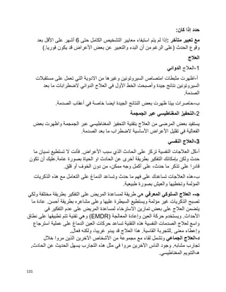 131
‫حدد‬‫إذا‬‫كان‬:
‫مع‬‫تعبير‬‫متأخر‬:‫إذا‬‫لم‬‫يتم‬‫استيفاء‬‫معايير‬‫التشخيص‬‫الكامل‬‫حتى‬6‫أشهر‬‫على‬‫األقل‬‫بعد‬
‫وقوع‬‫الحدث‬)‫الرغم‬ ‫على‬‫من‬‫أن‬‫البدء‬‫والتعبير‬‫عن‬‫بعض‬‫األعراض‬‫قد‬‫يكون‬‫فوريا‬(.
‫العالج‬
1-‫العالج‬‫الدوائي‬
‫أ‬-‫مستقبالت‬ ‫على‬ ‫تعمل‬ ‫التي‬ ‫االدوية‬ ‫من‬ ‫وغيرها‬ ‫السيروتونين‬ ‫امتصاص‬ ‫مثبطات‬ ‫اظهرت‬
‫بعد‬ ‫ما‬ ‫الضطرابات‬ ‫الدوائي‬ ‫العالج‬ ‫في‬ ‫األول‬ ‫الخط‬ ‫وأصبحت‬ ‫جيدة‬ ‫نتائج‬ ‫السيروتونين‬
.‫الصدمة‬
‫ب‬-‫أعقاب‬ ‫في‬ ‫خاصة‬ ‫ايضا‬ ‫الجيدة‬ ‫النتائج‬ ‫بعض‬ ‫ظهرت‬ ‫بيتا‬ ‫حاصرات‬.‫الصدمة‬
2-‫الجمجمة‬ ‫عبر‬ ‫المغناطيسي‬ ‫التحفيز‬
‫بعض‬ ‫واظهرت‬ ‫الجمجمة‬ ‫عبر‬ ‫المغناطيسي‬ ‫التحفيز‬ ‫بتقنية‬ ‫العالج‬ ‫من‬ ‫المرضى‬ ‫بعض‬ ‫يستفيد‬
.‫الصدمة‬ ‫بعد‬ ‫ما‬ ‫الضطراب‬ ‫األساسية‬ ‫األعراض‬ ‫تقليل‬ ‫في‬ ‫الفعالية‬
3-‫النفسي‬ ‫العالج‬
‫أ‬-‫األعراض‬ ‫سبب‬ ‫الذي‬ ‫الحادث‬ ‫على‬ ‫تركز‬ ‫النفسية‬ ‫العالجات‬ ‫كل‬.‫ال‬ ‫فأنت‬‫ما‬ ‫نسيان‬ ‫تستطيع‬
‫عامة‬ ‫بصورة‬ ‫الحياة‬ ‫او‬ ‫الحادث‬ ‫عن‬ ‫أخرى‬ ‫بطريقة‬ ‫التفكير‬ ‫بإمكانك‬ ‫ولكن‬ ‫حدث‬.‫تكون‬ ‫أن‬ ‫عليك‬
‫قلق‬ ‫أو‬ ‫الخوف‬ ‫دون‬ ‫من‬ ،‫ممكن‬ ‫وجه‬ ‫أكمل‬ ‫على‬ ،‫حدث‬ ‫ما‬ ‫تذكر‬ ‫على‬ ‫قادرا‬.
‫ب‬-‫الذكريات‬ ‫هذه‬ ‫مع‬ ‫التعامل‬ ‫على‬ ‫الدماغ‬ ‫وتساعد‬ ‫حدث‬ ‫ما‬ ‫فهم‬ ‫على‬ ‫تساعدك‬ ‫العالجات‬ ‫هذه‬
‫وتخطيها‬ ‫المؤلمة‬.‫طبيعية‬ ‫بصورة‬ ‫والعيش‬
‫ﺠ‬--‫ا‬‫المعرفي‬ ‫السلوكي‬ ‫لعالج‬‫ولكي‬ ‫مختلفة‬ ‫بطريقة‬ ‫التفكير‬ ‫على‬ ‫المريض‬ ‫لمساعدة‬ ‫طريقة‬ ‫هي‬
‫أحسن‬ ‫بطريقة‬ ‫مشاعره‬ ‫وعلى‬ ‫عليها‬ ‫السيطرة‬ ‫ويستطيع‬ ‫مؤلمة‬ ‫غير‬ ‫الذكريات‬ ‫تصبح‬.‫ما‬ ‫عادة‬
‫في‬ ‫التفكير‬ ‫عدم‬ ‫على‬ ‫المريض‬ ‫لمساعدة‬ ‫االسترخاء‬ ‫تمارين‬ ‫بعض‬ ‫على‬ ‫العالج‬ ‫يتضمن‬
‫ا‬‫ألحداث‬.‫المعالجة‬ ‫وإعادة‬ ‫العين‬ ‫حركة‬ ‫ويستخدم‬(EMDR)‫نطاق‬ ‫على‬ ‫تطبيقها‬ ‫تتم‬ ‫تقنية‬ ‫وهي‬
‫استرجاع‬ ‫عملية‬ ‫على‬ ‫الدماغ‬ ‫العين‬ ‫حركات‬ ‫تساعد‬ ‫التقنية‬ ‫هذه‬ ‫النفسية‬ ‫الصدمات‬ ‫لعالج‬ ‫واسع‬
‫معنى‬ ‫وإعطاء‬.‫فعال‬ ‫ولكنه‬ ،‫غريبا‬ ‫يبدو‬ ‫قد‬ ‫العالج‬ ‫هذا‬ .‫القاسية‬ ‫للتجربة‬.
‫د‬-‫الجماعي‬ ‫العالج‬‫لق‬ ‫وتشمل‬‫مروا‬ ‫الذين‬ ‫اآلخرين‬ ‫األشخاص‬ ‫من‬ ‫مجموعة‬ ‫مع‬ ‫اء‬‫خالل‬
‫تجارب‬‫الحادث‬ ‫عن‬ ‫الحديث‬ ‫يسهل‬ ‫التجارب‬ ‫هذه‬ ‫مثل‬ ‫في‬ ‫مروا‬ ‫اآلخرين‬ ‫الناس‬ ‫وجود‬ .‫مشابه‬.
‫ه‬-.‫المغناطيسي‬ ‫التنويم‬
 