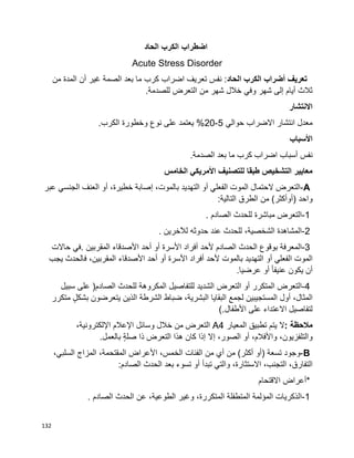 132
‫اضطراب‬‫الكرب‬‫الحاد‬
Acute Stress Disorder
‫الحاد‬ ‫الكرب‬ ‫أضراب‬ ‫تعريف‬‫أن‬ ‫غير‬ ‫الصمة‬ ‫بعد‬ ‫ما‬ ‫كرب‬ ‫اضراب‬ ‫تعريف‬ ‫نفس‬ :‫من‬ ‫المدة‬
.‫للصدمة‬ ‫التعرض‬ ‫من‬ ‫شهر‬ ‫خالل‬ ‫وفي‬ ‫شهر‬ ‫إلى‬ ‫أيام‬ ‫ثالث‬
‫االنتشار‬
‫حوالي‬ ‫االضراب‬ ‫انتشار‬ ‫معدل‬5-20.‫الكرب‬ ‫وخطورة‬ ‫نوع‬ ‫على‬ ‫يعتمد‬ %
‫األسباب‬
.‫الصدمة‬ ‫بعد‬ ‫ما‬ ‫كرب‬ ‫اضراب‬ ‫أسباب‬ ‫نفس‬
‫الخامس‬ ‫األمريكي‬ ‫للتصنيف‬ ‫طبقا‬ ‫التشخيص‬ ‫معايير‬
A-‫التعرض‬‫الحتمال‬‫الموت‬‫الفعلي‬‫أو‬‫التهدي‬‫د‬،‫بالموت‬‫إصابة‬،‫خطيرة‬‫أو‬‫العنف‬‫الجنسي‬‫عبر‬
‫واحد‬)‫أوأكثر‬(‫من‬‫الطرق‬‫التالية‬:
1-‫التعرض‬‫مباشرة‬‫للحدث‬‫الصادم‬.
2-‫المشاهدة‬،‫الشخصية‬‫للحدث‬‫عند‬‫حدوثه‬‫لآلخرين‬.
3-‫المعرفة‬‫بوقوع‬‫الحدث‬‫الصادم‬‫ألحد‬‫أفراد‬‫األسرة‬‫أو‬‫أحد‬‫األصدقاء‬‫المقربين‬.‫في‬‫حاالت‬
‫الموت‬‫الفعلي‬‫أو‬‫التهديد‬‫بالموت‬‫ألحد‬‫أفراد‬‫األسرة‬‫أو‬‫أحد‬‫األصدقاء‬،‫المقربين‬‫فالحدث‬‫يجب‬
‫أن‬‫يكون‬‫عرضيا‬ ‫أو‬ ‫ا‬‫ا‬‫عنيف‬.
4-‫التعرض‬‫المتكرر‬‫أو‬‫التعرض‬‫الشديد‬‫للتفاصيل‬‫المكروهة‬‫للحدث‬‫الصادم‬)‫على‬‫سبيل‬
،‫المثال‬‫أول‬‫المستجيبين‬‫لجمع‬‫البقايا‬،‫البشرية‬‫ضباط‬‫الشرطة‬‫الذين‬‫يتعرضون‬ٍ‫ل‬‫بشك‬‫متكرر‬
‫االعتداء‬ ‫لتفاصيل‬‫على‬‫األطفال‬(.
‫مالحظة‬:‫ال‬‫يتم‬‫تطبيق‬‫المعيار‬A4‫التعرض‬‫من‬‫خالل‬‫وسائل‬‫اإلعالم‬،‫اإللكترونية‬
،‫واألفالم‬ ،‫والتلفزيون‬‫أو‬،‫الصور‬‫إال‬‫إذا‬‫كان‬‫هذا‬‫التعرض‬‫ذا‬ٍ‫ة‬‫صل‬‫بالعمل‬.
B-‫وجود‬‫تسعة‬)‫أو‬‫أكثر‬(‫من‬‫أي‬‫من‬‫الفئات‬،‫الخمس‬‫األعراض‬،‫المقتحمة‬‫المزاج‬،‫السلبي‬
،‫التفارق‬،‫التجنب‬،‫االستثارة‬‫والتي‬‫تبدأ‬‫أو‬‫تسوء‬‫بعد‬‫الحدث‬‫الصادم‬:
*‫أعراض‬‫االقتحام‬
1-‫الذكريات‬‫المؤلمة‬‫المتطفلة‬،‫المتكررة‬‫وغير‬،‫الطوعية‬‫عن‬‫الحدث‬‫الصادم‬.
 