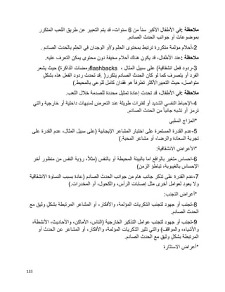 133
‫مالحظة‬:‫في‬‫األطفال‬‫األكبر‬‫ا‬‫ا‬‫سن‬‫من‬6،‫سنوات‬‫قد‬‫يتم‬‫التعبير‬‫عن‬‫طريق‬‫اللعب‬‫المتكرر‬
‫بموضوعات‬‫أو‬‫جوانب‬‫الحدث‬‫الصادم‬.
2-‫أحالم‬‫مؤلمة‬‫متكررة‬‫ترتبط‬‫بمحتوى‬‫الحلم‬‫و‬/‫أو‬‫الوجدان‬‫في‬‫الحلم‬‫بالحدث‬‫الصادم‬.
‫مالحظة‬:‫عند‬،‫األطفال‬‫قد‬‫يكون‬‫هناك‬‫أحالم‬‫مخيفة‬‫دون‬‫محتوى‬‫يمكن‬‫التعرف‬‫عليه‬.
3-‫ردود‬‫فعل‬‫على‬ )‫انشقاقية‬‫سبيل‬، ‫المثال‬flashbacks‫ومضات‬‫الذاكرة‬(‫حيث‬‫يشعر‬
‫الفرد‬‫أو‬‫يتصرف‬‫كما‬‫لو‬‫كان‬‫الحدث‬‫الصادم‬‫يتكرر‬. )‫قد‬‫تحدث‬‫ردود‬‫الفعل‬‫هذه‬ٍ‫ل‬‫بشك‬
،‫متواصل‬‫حيث‬‫التعبيراألكثر‬‫ا‬‫ا‬‫تطرف‬‫هو‬‫فقدان‬‫كامل‬‫للوعي‬‫بالمحيط‬(.
‫مالحظة‬:‫في‬،‫األطفال‬‫قد‬‫تحدث‬‫إعادة‬‫تمثيل‬‫محددة‬‫للصدمة‬‫اللعب‬ ‫خالل‬.
4-‫اإلحباط‬‫النفسي‬‫الشديد‬‫أو‬‫لفترات‬‫طويلة‬‫عند‬‫التعرض‬‫لمنبهات‬‫داخلية‬‫أو‬‫خارجية‬‫والتي‬
‫ترمز‬‫أو‬‫تشبه‬‫ا‬‫ا‬‫جانب‬‫من‬‫الحدث‬‫الصادم‬.
*‫المزاج‬‫السلبي‬
5-‫عدم‬‫القدرة‬‫المستمرة‬‫على‬‫اختبار‬‫المشاعر‬‫اإليجابية‬)‫على‬‫سبيل‬،‫المثال‬‫عدم‬‫القدرة‬‫على‬
‫تجربة‬‫السعادة‬،‫والرضا‬‫أو‬‫مشاعر‬‫المحبة‬(.
*‫األعراض‬:‫االنشقاقية‬
6-‫احساس‬‫متغير‬‫بالواقع‬‫اما‬‫بالبيئة‬‫المحيطة‬‫أو‬‫بالنفس‬)،‫ا‬‫ال‬‫مث‬‫رؤية‬‫النفس‬‫من‬‫منظور‬‫أخر‬
‫اإلحساس‬،‫بالغيبوبة‬‫تباطؤ‬‫الزمن‬(
7-‫عدم‬‫القدرة‬‫على‬‫تذكر‬‫جانب‬‫هام‬‫من‬‫جوانب‬‫الحدث‬‫الصادم‬)‫عادة‬‫بسبب‬‫النساوة‬‫االنشقاقية‬
‫وال‬‫يعود‬‫لعوامل‬‫أخرى‬‫مثل‬‫إصابات‬،‫الرأس‬،‫والكحول‬‫أو‬‫المخدرات‬(.
*‫أعراض‬‫التجنب‬:
8-‫تجنب‬‫أو‬‫جهود‬‫لتجنب‬‫الذكريات‬،‫المؤلمة‬،‫واألفكار‬‫أو‬‫المشاعر‬‫المرتبطة‬ٍ‫ل‬‫بشك‬‫وثيق‬‫مع‬
‫الحدث‬‫الصادم‬.
9-‫تجنب‬‫أو‬‫جهود‬‫لتجنب‬‫عوامل‬‫التذكير‬‫الخارجية‬)،‫الناس‬،‫األماكن‬،‫واألحاديث‬،‫األنشطة‬
،‫واألشياء‬‫والمواقف‬(‫والتي‬‫تثير‬‫الذكريات‬،‫المؤلمة‬،‫واألفكار‬‫أو‬‫المشاعر‬‫عن‬‫الحدث‬‫أو‬
ٍ‫ل‬‫بشك‬ ‫المرتبطة‬‫وثيق‬‫مع‬‫الحدث‬‫الصادم‬.
*‫أعراض‬‫االستثارة‬
 