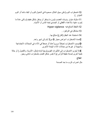 134
10-‫اضطراب‬‫النوم‬)‫على‬‫سبيل‬،‫المثال‬‫صعوبة‬‫في‬‫الدخول‬‫للنوم‬‫أو‬‫البقاء‬‫ا‬‫ا‬‫نائم‬‫أو‬‫النوم‬
‫المتوتر‬(.
11-‫سلوك‬‫متوتر‬‫ونوبات‬‫الغضب‬)‫دون‬‫ما‬‫يستفز‬‫أو‬‫يستفز‬ٍ‫ل‬‫بشك‬‫خفيف‬(‫والتي‬‫ا‬‫ة‬‫عاد‬‫ما‬
‫ُعرب‬‫ي‬‫عنها‬-‫باالعتداء‬‫اللفظي‬‫أو‬‫الجسدي‬‫تجاه‬‫الناس‬‫أو‬‫األشياء‬.
12-‫التيقظ‬‫المبالغ‬‫فيه‬Hyper vigilance
13-‫مشاكل‬‫في‬‫التركيز‬. -
14-‫استجابة‬‫عند‬)‫(الفزع‬ ‫الجفل‬َ‫غ‬‫مبال‬‫بها‬.
C-‫مدة‬‫أعراض‬ ‫االضطراب‬‫معيار‬B‫من‬3‫أيام‬‫إلى‬‫شهر‬‫واحد‬.
D-‫يسبب‬‫االضطراب‬‫ا‬‫ا‬‫إحباط‬‫ا‬‫ا‬‫سريري‬‫ا‬‫ا‬‫هام‬‫أو‬‫ا‬‫ا‬‫ضعف‬‫في‬‫األداء‬‫في‬‫المجاالت‬‫االجتماعية‬
‫والمهنية‬‫أو‬‫غيرها‬‫مجاالت‬ ‫من‬‫األداء‬‫الهامة‬‫األخرى‬.
E-‫ال‬‫ُعزى‬‫ي‬‫االضطراب‬‫إلى‬‫التأثيرات‬‫الفيزيولوجية‬‫لمادة‬)،‫مثل‬،‫األدوية‬‫والكحول‬(‫أو‬‫حالة‬
‫طبية‬‫إصابة‬ ‫أخرى‬‫خفيفة‬‫للرأس‬(‫وال‬‫ُفسر‬‫ي‬ٍ‫ل‬‫بشك‬‫أفضل‬‫باضطراب‬‫ذهاني‬‫وجيز‬.
‫العالج‬
‫اضراب‬ ‫مثل‬‫الصدمة‬ ‫بعد‬ ‫ما‬ ‫كرب‬
 