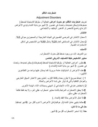 135
‫اضطرابات‬‫التأقلم‬
Adjustment Disorders
‫تعريف‬‫اضطرابات‬‫أعراض‬ ‫حدوث‬ ‫هو‬ :‫التأقلم‬‫انفعالية‬‫أو‬‫سلوكية‬‫كاستجابة‬‫لضغط‬)
‫ضغوطات‬(‫يمكن‬،‫تحديدها‬‫وتحدث‬‫في‬‫غضون‬3‫أشهر‬‫من‬‫بداية‬‫األعراض‬ ‫وتؤدي‬ ‫الشدة‬
‫الوظيف‬ ‫التدهور‬ ‫أو‬ ‫للشخص‬ ‫واضح‬ ‫النزعاج‬.‫واالجتماعي‬
‫االنتشار‬
1-‫حوالي‬ ‫والمحجوزين‬ / ‫الخارجية‬ ‫العيادة‬ ‫في‬ ‫النفسيين‬ ‫المرضي‬ ‫في‬ ‫االنتشار‬ ‫معدل‬5.%
2-‫العام‬ ‫المستشفى‬ ‫في‬ ‫االنتشار‬ ‫معدل‬20‫وتمثل‬ %50‫أماكن‬ ‫في‬ ‫التشخيص‬ ‫من‬ %
.‫النفسية‬ ‫االستشارات‬
‫األسباب‬
.‫االضطراب‬ ‫حدوث‬ ‫قبل‬ ‫ضغط‬ ‫وجود‬ ‫من‬ ‫البد‬ ‫التعريف‬ ‫من‬
‫معايير‬‫التشخ‬‫الخامس‬ ‫األمريكي‬ ‫للتصنيف‬ ‫طبقا‬ ‫يص‬
A-‫تطور‬‫أعراض‬‫انفعالية‬‫أو‬‫سلوكية‬‫كاستجابة‬‫لضغط‬)‫ضغوطات‬(‫يمكن‬،‫تحديدها‬‫وتحدث‬
‫في‬‫غضون‬3‫أشهر‬‫من‬‫بداية‬‫الشدة‬)‫الشدات‬(.
B-‫هذه‬‫األعراض‬‫أو‬‫السلوكيات‬‫هامة‬،‫ا‬‫ا‬‫سريري‬‫كما‬‫يستدل‬‫عليها‬‫بواحد‬‫من‬‫التظاهرين‬
‫التاليين‬: -
( 1‫إحباط‬‫صريح‬‫ال‬‫يقارن‬‫بحدة‬‫وكثافة‬‫الكرب‬.‫آخذين‬‫بعين‬‫االعتبار‬‫السياق‬‫الخارجي‬
‫الثقافية‬ ‫والعوامل‬‫والتي‬‫قد‬‫تؤثر‬‫على‬‫شدة‬‫األعراض‬‫والحالة‬.
( 2‫انخفاض‬‫هام‬‫في‬‫األداء‬‫االجتماعي‬‫أو‬‫المهني‬‫ومجاالت‬‫األداء‬‫الهامة‬‫األخرى‬.
C-‫ال‬‫يحقق‬‫االضطراب‬‫المرتبط‬‫بالشدة‬‫معايير‬‫اضطراب‬‫عقلي‬،‫آخر‬‫وال‬‫يعد‬‫فقط‬‫ا‬‫ا‬‫تفاقم‬
‫الضطراب‬‫عقلي‬‫سابق‬.
D-‫ال‬‫تمثل‬‫األعراض‬‫حالة‬‫الفقد‬)‫الحداد‬(.
E-‫حالما‬‫ينتهي‬‫عامل‬‫الشدة‬)‫أو‬‫عواقبه‬(‫فإن‬‫األعراض‬‫ال‬‫تدوم‬‫أكثر‬‫من‬6‫أشهر‬‫إضافية‬.
‫ِّد‬‫حد‬‫في‬‫ما‬‫إذا‬‫كان‬:
ً‫ا‬‫حاد‬:‫إذا‬‫استمر‬‫االضطراب‬‫أقل‬‫من‬6‫أشهر‬.
 