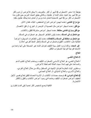 136
ً‫ا‬‫مزمن‬:‫إذا‬‫استمر‬‫االضطراب‬6‫أشهر‬‫أو‬‫أكثر‬.،‫بالتعريف‬‫ال‬‫يمكن‬‫لألعراض‬‫أن‬‫تدوم‬‫أكثر‬
‫من‬6‫أشهر‬‫انتهاء‬ ‫بعد‬‫عامل‬‫الشدة‬‫أو‬،‫عقابيله‬‫وبالتالي‬‫يطبق‬‫ِد‬ّ‫د‬‫المح‬‫المزمن‬‫حين‬‫تكون‬‫مدة‬
‫االضطراب‬‫أكثر‬‫من‬6‫كاستجابة‬ ‫أشهر‬‫لعامل‬‫شدة‬‫مزمن‬‫أو‬‫لعامل‬‫شدة‬‫يمتلك‬‫عقابيل‬‫باقية‬.
‫مع‬‫مزاج‬‫اكتئابي‬:‫عندما‬‫تهيمن‬‫أعراض‬‫المزاج‬،‫المنخفض‬،‫البكاء‬‫فقدان‬‫األمل‬.
‫مع‬‫قلق‬:‫عندما‬‫تسيطر‬‫أعراض‬‫مثل‬‫العصبية‬‫أو‬‫التوجس‬‫أو‬،‫الجزع‬‫أو‬‫قلق‬‫االنفصال‬.
‫مع‬‫قلق‬‫ومزاج‬‫اكتئابي‬‫مختلط‬:‫عندما‬‫تسيطر‬‫أعراض‬‫مشتركة‬‫للقلق‬‫واالكتئاب‬.
‫مع‬‫اضطراب‬‫في‬‫المسلك‬:‫عندما‬‫يكون‬‫التظاهر‬‫المسيطر‬‫هو‬‫اضطراب‬‫في‬‫المسلك‬.
‫مع‬‫اضطراب‬‫مختلط‬‫في‬‫المسلك‬‫واالنفعاالت‬:‫عندما‬‫تكون‬‫التظاهرات‬‫المسيطرة‬‫ا‬‫ا‬‫أعراض‬
،‫مثل‬ ‫انفعالية‬،‫االكتئاب‬‫القلق‬(‫واضطراب‬‫في‬‫المسلك‬)‫انظر‬‫النمط‬‫الفرعي‬‫أعاله‬(.
‫غير‬‫المحدد‬:‫وذلك‬‫لردود‬‫الفعل‬‫سيئة‬‫التكيف‬‫لعوامل‬‫الشدة‬‫غير‬‫المصنفة‬‫على‬‫أنها‬‫واحدة‬‫من‬
‫الفرعية‬ ‫األنماط‬‫النوعية‬‫الضطراب‬‫التأقلم‬.
‫العالج‬
1-‫النفسي‬ ‫العالج‬
‫أ‬-‫الدعم‬ ‫لتقديم‬ ،‫العالج‬ ‫ويستخدم‬ ،‫التكيف‬ ‫الضطراب‬ ‫األساسي‬ ‫العالج‬ ‫هو‬ ،‫النفسي‬ ‫العالج‬
‫األعراض‬ ‫الضاغطة‬ ‫الحالة‬ ‫سببت‬ ‫لماذا‬ ،‫فهم‬ ‫على‬ ‫والمساعدة‬.
‫ب‬-‫الفر‬ ‫العالج‬ ‫خالل‬ ‫من‬ ‫وذلك‬ ‫المستقبل‬ ‫في‬ ‫اإلجهاد‬ ‫لعوامل‬ ‫المقاومة‬ ‫آليات‬ ‫تطوير‬،‫دي‬
‫الجماعي‬ ‫العالج‬ ‫أو‬ ،‫السلوكي‬ ‫والعالج‬ ،‫األسري‬ ‫والعالج‬.
2-‫العالج‬‫الدوائي‬‫قد‬ :‫األجل‬ ‫قصير‬ ‫لعالج‬ ‫للقلق‬ ‫المضادة‬ ‫األدوية‬ ‫أو‬ ‫االكتئاب‬ ‫مضادات‬ ‫توصف‬
‫واألفكار‬ ‫والقلق‬ ‫االكتئاب‬ ‫أعراض‬ ‫وجود‬ ‫في‬ ‫وخاصة‬ ‫التكيف‬ ‫اضطراب‬ ‫أعراض‬ ‫لتخفيف‬
.‫االنتحارية‬
‫الكافية‬‫لوضع‬‫تشخيص‬‫أكثر‬‫ا‬‫ا‬‫تحديد‬)‫في‬‫أقسام‬‫الطوارئ‬
 