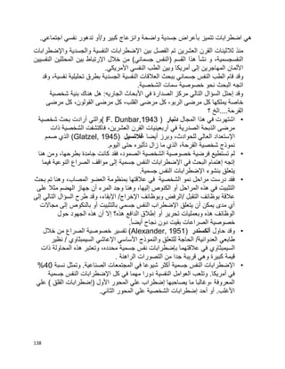 138
.‫اجتماعي‬ ‫نفسي‬ ‫تدهور‬ ‫و/أو‬ ‫كبير‬ ‫وانزعاج‬ ‫واضحة‬ ‫جسدية‬ ‫بأعراض‬ ‫تتميز‬ ‫اضطرابات‬ ‫هي‬
‫الق‬ ‫ثالثينات‬ ‫منذ‬‫رن‬‫العشرين‬‫واإلضطرابات‬ ‫والجسدية‬ ‫النفسية‬ ‫اإلضطرابات‬ ‫بين‬ ‫الفصل‬ ‫تم‬
‫(النفس‬ ‫القسم‬ ‫هذا‬ ‫نشأ‬ ‫و‬ ،‫النفسجسمية‬‫النفسيين‬ ‫المحللين‬ ‫بين‬ ‫اإلرتباط‬ ‫خالل‬ ‫من‬ )‫جسماني‬
.‫األمريكي‬ ‫النفسي‬ ‫الطب‬ ‫وبين‬ ‫أمريكا‬ ‫إلى‬ ‫المهاجرين‬ ‫األلمان‬
‫النفس‬ ‫الطب‬ ‫قام‬ ‫وقد‬‫النفس‬ ‫العالقات‬ ‫ببحث‬ ‫جسماني‬‫ال‬ ‫ية‬‫جسدية‬‫تحليل‬ ‫بطرق‬‫ية‬‫وقد‬ ،‫نفسية‬
.‫الشخصية‬ ‫سمات‬ ‫خصوصية‬ ‫نحو‬ ‫البحث‬ ‫اتجه‬
‫شخصية‬ ‫بنية‬ ‫هناك‬ ‫هل‬ :‫الجاريه‬ ‫األبحاث‬ ‫في‬ ‫الصدارة‬ ‫مركز‬ ‫التالي‬ ‫السؤال‬ ‫إحتل‬ ‫وقد‬
‫مرضى‬ ‫كل‬ ،‫القولون‬ ‫مرضى‬ ‫كل‬ ،‫القلب‬ ‫مرضى‬ ‫كل‬ ،‫الربو‬ ‫مرضى‬ ‫كل‬ ‫يملكها‬ ‫خاصة‬
‫؟‬ ‫القرحة....الخ‬
•‫المجال‬ ‫هذا‬ ‫في‬ ‫اشتهرت‬‫دنبار‬(F. Dunbar,1943‫شخصية‬ ‫بحث‬ ‫أرادت‬ ‫)والتي‬
‫الصدرية‬ ‫الذبحة‬ ‫مرضى‬‫العشرين‬ ‫القرن‬ ‫أربعينيات‬ ‫في‬‫ذات‬ ‫الشخصية‬ ‫فاكتشفت‬ ،
‫أيضا‬ ‫وبرز‬ ،‫للحوادث‬ ‫العالي‬ ‫اإلستعداد‬‫غالتسيل‬(Glatzel, 1945‫صمم‬ ‫الذي‬ )
.‫اليوم‬ ‫حتى‬ ‫تأثيره‬ ‫زال‬ ‫ما‬ ‫الذي‬ ،‫القرحة‬ ‫شخصية‬ ‫نموذج‬
•‫ا‬ ‫الشخصية‬ ‫خصوصية‬ ‫فرضية‬ ‫تستطيع‬ ‫لم‬‫هنا‬ ‫ومن‬ ،‫بطرحها‬ ‫جامدة‬ ‫كانت‬ ‫فقد‬ ،‫لصمود‬
‫فيما‬ ‫النوعية‬ ‫الصراع‬ ‫مواقف‬ ‫إلى‬ ‫جسمية‬ ‫النفس‬ ‫اإلضطرابات‬ ‫في‬ ‫البحث‬ ‫إهتمام‬ ‫إتجه‬
.‫جسمية‬ ‫النفس‬ ‫اإلضطرابات‬ ‫بنشوء‬ ‫يتعلق‬
•‫بحث‬ ‫تم‬ ‫وهنا‬ ،‫المصاب‬ ‫العضو‬ ‫بمنظومة‬ ‫عالقتها‬ ‫في‬ ‫الشخصية‬ ‫نمو‬ ‫مراحل‬ ‫درست‬ ‫فقد‬
‫إ‬ ‫الكنوص‬ ‫أو‬ ‫المراحل‬ ‫هذه‬ ‫في‬ ‫التثبيت‬‫على‬ ‫مثال‬ ‫الهضم‬ ‫جهاز‬ ‫أن‬ ‫المرء‬ ‫وجد‬ ‫وهنا‬ ،‫ليها‬
‫إلى‬ ‫التالي‬ ‫السؤال‬ ‫طرح‬ ‫وقد‬ ،‫اإلبقاء‬ /‫اإلخراج‬ ‫وبوظائف‬ ‫/الرفض‬ ‫التقبل‬ ‫بوظائف‬ ‫عالقة‬
‫مجاالت‬ ‫إلى‬ ‫بالنكوص‬ ‫أو‬ ‫بالتثبيت‬ ‫جسمي‬ ‫النفس‬ ‫اإلضطراب‬ ‫يتعلق‬ ‫أن‬ ‫يمكن‬ ‫مدى‬ ‫أي‬
‫ال‬ ‫هذه‬ ‫أن‬ ‫إال‬ ‫هذه؟‬ ‫الدافع‬ ‫إطالق‬ ‫أو‬ ‫تحرير‬ ‫وبعمليات‬ ‫هذه‬ ‫الوظائف‬‫حول‬ ‫جهود‬
‫نجاح‬ ‫دون‬ ‫بقيت‬ ‫الصراعات‬ ‫خصوصية‬.‫ا‬‫ا‬‫أيض‬
•‫حاول‬ ‫وقد‬‫ألكسندر‬(Alexander, 1951‫خالل‬ ‫من‬ ‫الصراع‬ ‫خصوصية‬ ‫تفسير‬ )
‫األساسي‬ ‫والنموذج‬ ‫للتعلق‬ ‫الحاجة‬ /‫العدوانية‬ ‫طابعي‬‫السيمبثاوي‬ ‫اإلعاشي‬/‫نظير‬
‫السيمبثاوي‬‫ذ‬ ‫المحاولة‬ ‫هذه‬ ‫وتعتبر‬ ،‫محدده‬ ‫جسمية‬ ‫نفس‬ ‫بإضطرابات‬ ‫عالقتهما‬ ‫في‬‫ات‬
. ‫الراهنة‬ ‫التصورات‬ ‫من‬ ‫جدا‬ ‫قريبة‬ ‫وهي‬ ‫كبيرة‬ ‫قيمة‬
•‫نسبة‬ ‫وتمثل‬ .‫الصناعية‬ ‫المجتمعات‬ ‫في‬ ‫شيوعا‬ ‫أكثر‬ ‫جسمية‬ ‫النفس‬ ‫اإلضطرابات‬40%
‫جسمية‬ ‫النفس‬ ‫اإلضطرابات‬ ‫كل‬ ‫في‬ ‫مهما‬ ‫دورا‬ ‫النفسية‬ ‫العوامل‬ ‫وتلعب‬ .‫أمريكا‬ ‫في‬
‫(إضطرابات‬ ‫األول‬ ‫المحور‬ ‫علي‬ ‫إضطراب‬ ‫يصاحبها‬ ‫ما‬ ‫،وغالبا‬ ‫المعروفة‬‫علي‬ ) ‫القلق‬
.‫الثاني‬ ‫المحور‬ ‫علي‬ ‫الشخصية‬ ‫إضطرابات‬ ‫أحد‬ ‫أو‬ .‫األغلب‬
 