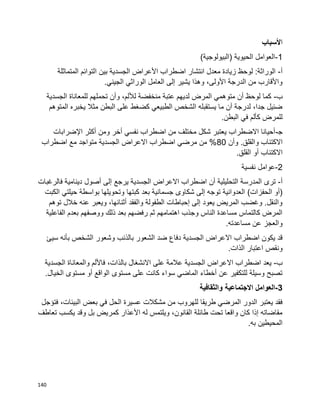 140
‫ا‬‫ألسباب‬
1-)‫(البيولوجية‬ ‫الحيوية‬ ‫العوامل‬
‫أ‬-‫المتماثلة‬ ‫التوائم‬ ‫بين‬ ‫الجسدية‬ ‫األعراض‬ ‫اضطراب‬ ‫انتشار‬ ‫معدل‬ ‫زيادة‬ ‫لوحظ‬ :‫الوراثة‬
.‫الجيني‬ ‫الوراثي‬ ‫العامل‬ ‫إلى‬ ‫يشير‬ ‫وهذا‬ ،‫األولى‬ ‫الدرجة‬ ‫من‬ ‫واألقارب‬
‫ب‬-‫الجسدية‬ ‫للمعاناة‬ ‫تحملهم‬ ‫وأن‬ ،‫لأللم‬ ‫منخفضة‬ ‫عتبة‬ ‫لديهم‬ ‫المرض‬ ‫متوهمي‬ ‫أن‬ ‫لوحظ‬ ‫كما‬
‫المتوهم‬ ‫يخبره‬ ‫مثال‬ ‫البطن‬ ‫على‬ ‫كضغط‬ ‫الطبيعي‬ ‫الشخص‬ ‫يستقبله‬ ‫ما‬ ‫أن‬ ‫لدرجة‬ ،‫جدا‬ ‫ضئيل‬
.‫البطن‬ ‫في‬ ‫كألم‬ ‫للمرض‬
‫ﺠ‬-‫اإلضرابات‬ ‫أكثر‬ ‫ومن‬ ‫أخر‬ ‫نفسي‬ ‫اضطراب‬ ‫من‬ ‫مختلف‬ ‫شكل‬ ‫يعتبر‬ ‫االضطراب‬ ‫أحيانا‬
‫اال‬‫وأن‬ .‫والقلق‬ ‫كتئاب‬80‫اضطراب‬ ‫مع‬ ‫متواجد‬ ‫الجسدية‬ ‫االعراض‬ ‫اضطراب‬ ‫مرضي‬ ‫من‬ %
.‫القلق‬ ‫أو‬ ‫االكتئاب‬
2-‫نفسية‬ ‫عوامل‬
‫أ‬-‫فالرغبات‬ ‫دينامية‬ ‫أصول‬ ‫إلى‬ ‫يرجع‬ ‫الجسدية‬ ‫االعراض‬ ‫اضطراب‬ ‫أن‬ ‫التحليلية‬ ‫المدرسة‬ ‫ترى‬
)‫الحفزات‬ ‫(أو‬‫بواسطة‬ ‫وتحويلها‬ ‫كبتها‬ ‫بعد‬ ‫جسمانية‬ ‫شكاوى‬ ‫إلى‬ ‫توجه‬ ‫العدوانية‬‫الكبت‬ ‫حيلتي‬
‫توهم‬ ‫خالل‬ ‫عنه‬ ‫ويعبر‬ ،‫أثنائها‬ ‫والفقد‬ ‫الطفولة‬ ‫إحباطات‬ ‫إلى‬ ‫يعود‬ ‫المريض‬ ‫وغضب‬ .‫والنقل‬
‫الفاعلية‬ ‫بعدم‬ ‫ووصفهم‬ ‫ذلك‬ ‫بعد‬ ‫رفضهم‬ ‫ثم‬ ‫اهتمامهم‬ ‫وجذب‬ ‫الناس‬ ‫مساعدة‬ ‫كالتماس‬ ‫المرض‬
.‫مساعدته‬ ‫عن‬ ‫والعجز‬
‫الجسدية‬ ‫االعراض‬ ‫اضطراب‬ ‫يكون‬ ‫قد‬‫الشخص‬ ‫وشعور‬ ‫بالذنب‬ ‫الشعور‬ ‫ضد‬ ‫دفاع‬‫سيئ‬ ‫بأنه‬
.‫الذات‬ ‫اعتبار‬ ‫ونقص‬
‫ب‬-‫الجسدية‬ ‫االعراض‬ ‫اضطراب‬ ‫يعد‬‫الجسدية‬ ‫والمعاناة‬ ‫فاأللم‬ ،‫بالذات‬ ‫االنشغال‬ ‫على‬ ‫عالمة‬
.‫الخيال‬ ‫مستوى‬ ‫أو‬ ‫الواقع‬ ‫مستوى‬ ‫على‬ ‫كانت‬ ‫سواء‬ ‫الماضي‬ ‫أخطاء‬ ‫عن‬ ‫للتكفير‬ ‫وسيلة‬ ‫تصبح‬
3-‫والثقافية‬ ‫االجتماعية‬ ‫العوامل‬
‫للهر‬ ‫طريقا‬ ‫المرضي‬ ‫الدور‬ ‫يعتبر‬ ‫فقد‬‫فتؤجل‬ ،‫البيئات‬ ‫بعض‬ ‫في‬ ‫الحل‬ ‫عسيرة‬ ‫مشكالت‬ ‫من‬ ‫وب‬
‫تعاطف‬ ‫يكسب‬ ‫وقد‬ ‫بل‬ ‫كمريض‬ ‫األعذار‬ ‫له‬ ‫ويلتمس‬ ،‫القانون‬ ‫طائلة‬ ‫تحت‬ ‫واقعا‬ ‫كان‬ ‫إذا‬ ‫مقاضاته‬
.‫به‬ ‫المحيطين‬
 