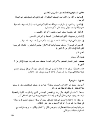 141
‫الخامس‬ ‫األمريكي‬ ‫للتصنيف‬ ‫طبقا‬ ‫التشخيص‬ ‫معايير‬
A-‫واحد‬‫أو‬‫أكثر‬‫من‬‫األعراض‬‫الجسدية‬‫المؤلمة‬‫أو‬‫التي‬‫تؤدي‬‫إلى‬‫تعطل‬‫كبير‬‫في‬‫الحياة‬
‫اليومية‬.
B-،‫أفكار‬،‫ومشاعر‬‫أو‬‫سلوكيات‬‫مفرطة‬‫متصلة‬‫باألعراض‬‫الجسدية‬‫أو‬‫المخاوف‬‫الصحية‬
‫المرتبطة‬‫بها‬‫تتجلى‬ ‫كما‬‫بواحد‬‫على‬‫األقل‬‫مما‬‫يلي‬:
1-‫أفكار‬‫غير‬‫متناسبة‬‫مستمرة‬‫حول‬‫خطورة‬‫أعراض‬‫الشخص‬.
2-‫استمرار‬‫مستويات‬‫القلق‬‫المرتفعة‬‫حول‬‫الصحة‬‫أو‬‫أعراض‬‫الشخص‬.
3-‫الوقت‬ ‫في‬ ‫االفراط‬‫المخصصين‬ ‫والطاقة‬‫لهذه‬‫األعراض‬‫أو‬‫المخاوف‬‫الصحية‬.
C-‫على‬‫الرغم‬‫من‬‫أن‬‫ا‬‫ا‬‫عرض‬‫ا‬‫ا‬‫جسدي‬‫ا‬‫ا‬‫واحد‬‫قد‬‫ال‬‫يكون‬‫ا‬‫ا‬‫حاضر‬،‫باستمرار‬‫فالحالة‬‫العرضية‬
‫تبقى‬‫ثابتة‬)‫عادة‬‫أكثر‬‫من‬6‫أشهر‬(.
‫تحديد‬:‫ات‬
‫وجود‬‫ألم‬‫مسيطر‬
‫مستمر‬‫يتميز‬ :‫المسار‬‫المستمر‬‫باألعراض‬،‫الحادة‬‫ضعف‬،‫ملحوظ‬‫ومدة‬‫طويلة‬)‫أكثر‬‫من‬6
‫أشهر‬(.
‫الشدة‬:‫الحالية‬‫احتمال‬ ‫يقبل‬ ‫أن‬ ‫يمكن‬ ‫أنه‬ ‫حيث‬ ،‫الضالل‬ ‫شدة‬ ‫إلى‬ ‫يصل‬ ‫ال‬ ‫االعتقاد‬ ‫هذا‬ ‫ولكن‬
‫اإلطالق‬ ‫على‬ ‫مرض‬ ‫يوجد‬ ‫ال‬ ‫قد‬ ‫أنه‬ ‫أو‬ ‫المرض‬ ‫من‬ ‫خوفه‬ ‫في‬ ‫مبالغا‬ ‫كونه‬
‫االكلينيكية‬ ‫الصورة‬
‫أ‬-‫الجسدية‬ ‫االعراض‬ ‫اضطراب‬ ‫مريض‬‫يستمر‬ ‫وقد‬ ‫بعد‬ ‫يكتشف‬ ‫لم‬ ‫خطير‬ ‫مرض‬ ‫لدية‬ ‫أن‬ ‫يعتقد‬
.‫آخر‬ ‫لمرض‬ ‫االعتقاد‬ ‫ينتقل‬ ‫وقد‬ ‫االعتقاد‬ ‫هذا‬
‫ب‬-‫والمعملية‬ ‫الطبية‬ ‫والتأكيدات‬ ‫الدقيق‬ ‫الجسماني‬ ‫الفحص‬ ‫أن‬ ‫رغم‬ ‫يظل‬ ‫الخوف‬ ‫أو‬ ‫االعتقاد‬ ‫هذا‬
.‫لها‬ ‫المنطقي‬ ‫غير‬ ‫وتفسيره‬ ‫المريض‬ ‫إحساسات‬ ‫يفسر‬ ‫أن‬ ‫يمكن‬ ‫مرض‬ ‫وجود‬ ‫عدم‬ ‫تؤكد‬
‫ﺠ‬-‫مبالغا‬ ‫كونه‬ ‫احتمال‬ ‫يقبل‬ ‫أن‬ ‫يمكن‬ ‫أنه‬ ‫حيث‬ ،‫الضالل‬ ‫شدة‬ ‫إلى‬ ‫يصل‬ ‫ال‬ ‫االعتقاد‬ ‫هذا‬ ‫ولكن‬
.‫اإلطالق‬ ‫على‬ ‫مرض‬ ‫يوجد‬ ‫ال‬ ‫قد‬ ‫أنه‬ ‫أو‬ ‫المرض‬ ‫من‬ ‫خوفه‬ ‫في‬
‫د‬-‫مع‬ ‫متزامنا‬ ‫يوجد‬ ‫ما‬ ‫وكثيرا‬ ‫واالكتئاب‬ ‫القلق‬ ‫بأعراض‬ ‫االضطراب‬ ‫هذا‬ ‫يصاحب‬ ‫وغالبا‬
.‫والقلق‬ ‫االكتئاب‬ ‫اضطراب‬
 