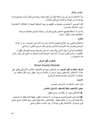 142
‫والمآل‬ ‫المسار‬
‫مزمنا‬ ‫ويصبح‬ ‫نوبات‬ ‫شكل‬ ‫في‬ ‫ويحث‬ ‫العشرينيات‬ ‫في‬ ‫يكثر‬ ‫ولكنه‬ ،‫سن‬ ‫أي‬ ‫في‬ ‫االضطراب‬ ‫يبدأ‬
.‫الحاالت‬ ‫ثلثي‬ ‫في‬ ‫واالشتداد‬ ‫الهوادة‬ ‫من‬ ‫فترات‬ ‫مع‬
‫االجتماعية‬ ‫العالقات‬ ‫أو‬ ‫المهنية‬ ‫الوظيفة‬ ‫حيث‬ ‫من‬ ‫تكيفهم‬ ‫ويضطرب‬ ‫يتحسنون‬ ‫ال‬ ‫المرضى‬ ‫ثلث‬
،‫بالمرض‬ ‫االنشغال‬ ‫بسبب‬
‫فيصبح‬ ‫اإلعاقة‬ ‫تزداد‬ ‫وقد‬‫جراحية‬ ‫لعمليات‬ ‫يتعرض‬ ‫وأحيانا‬ ،‫الفراش‬ ‫طريح‬ ‫الشخص‬
.‫عديدة‬ ‫أخطارا‬ ‫تحمل‬ ‫استكشافية‬
‫العالج‬
1-‫هؤالء‬ ‫أن‬ ‫رغم‬ ‫الجسدية‬ ‫األعراض‬ ‫اضراب‬ ‫لحاالت‬ ‫المفضل‬ ‫العالج‬ ‫هو‬ :‫النفسي‬ ‫العالج‬
.‫جماعي‬ ‫أو‬ ‫تحليلي‬ ‫فردي‬ ‫إطار‬ ‫في‬ ‫ويتم‬ ،‫العالج‬ ‫من‬ ‫النوع‬ ‫هذا‬ ‫يقاومون‬ ‫المرضى‬
2-‫يف‬ ‫ال‬ ‫الدوائي‬ ‫العالج‬‫أو‬ ‫القلق‬ ‫مثل‬ ‫إليها‬ ‫يتوجه‬ ‫مصاحبة‬ ‫أعراض‬ ‫وجود‬ ‫حالة‬ ‫في‬ ‫إال‬ ‫يد‬
‫عالج‬ ‫يجب‬ ‫آخر‬ ‫نفسي‬ ‫الضطراب‬ ‫ثانويا‬ ‫الجسدية‬ ‫األعراض‬ ‫اضراب‬ ‫يكون‬ ‫وعندما‬ ،‫االكتئاب‬
.‫االضطراب‬ ‫هذا‬
‫اضطراب‬‫قلق‬‫المرض‬
Illness Anxiety Disorder
‫تعريف‬‫اضطراب‬‫قلق‬:‫المرض‬‫األمريكي‬ ‫الخامس‬ ‫التصنيف‬ ‫في‬ ‫جديد‬ ‫تشخيص‬ ‫هو‬‫علي‬ ‫يطبق‬
‫من‬ ‫مختلف‬ ‫شكل‬ ‫وهو‬ ‫خطير‬ ‫مرض‬ ‫باكتساب‬ ‫او‬ ‫مرض‬ ‫بوجود‬ ‫المنشغلين‬ ‫األشخاص‬ ‫هؤالء‬
)‫المرض‬ ‫(توهم‬ ‫الجسدية‬ ‫األعراض‬ ‫اضطراب‬
‫األسباب‬
‫الجسدي‬ ‫االعراض‬ ‫اضطراب‬ ‫أسباب‬ ‫نفس‬
‫الخامس‬ ‫األمريكي‬ ‫للتصنيف‬ ‫طبقا‬ ‫التشخيص‬ ‫معايير‬
A-‫االنشغال‬‫بوجود‬‫أو‬‫باكتساب‬‫مرض‬‫خطير‬.
B-‫األعراض‬‫الجسدية‬‫ليست‬‫موجودة‬،‫أو‬‫إذا‬،‫تواجدت‬‫فتكون‬‫خفيفة‬‫الشدة‬‫فقط‬.‫إذا‬‫تواجدت‬
‫حالة‬‫طبية‬‫أخرى‬‫أن‬ ‫أو‬‫هناك‬‫مخاطر‬‫عالية‬‫لتطور‬‫حالة‬‫طبية‬)‫على‬‫سبيل‬،‫المثال‬‫تاريخ‬‫عائلي‬
‫قوي‬‫موجود‬(،‫فاالنشغال‬‫يكون‬‫أو‬ ‫ا‬‫ا‬‫مفرط‬‫غير‬‫متناسب‬ٍ‫ل‬‫بشك‬‫واضح‬.
 