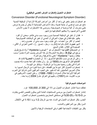 144
‫اضطراب‬‫التحويل‬)‫اضطراب‬‫العرض‬‫العصبي‬‫الوظيفي‬(
Conversion Disorder (Functional Neurological Symptom Disorder)
‫هو‬‫واحد‬ ‫في‬ ‫بتغير‬ ‫يتميز‬ ‫اضطراب‬‫أو‬‫أكثر‬‫من‬‫أعراض‬‫الحركة‬‫اإلرادية‬‫أو‬‫الوظيفة‬‫الحسية‬
‫مرض‬ ‫يفسرها‬ ‫أن‬ ‫يمكن‬ ‫ال‬ ‫الجسمانية‬ ‫األعراض‬ ‫وهذه‬ ،‫نفسية‬ ‫حاجة‬ ‫أو‬ ‫نفسي‬ ‫صراع‬ ‫عن‬ ‫ناتج‬
‫األساس‬ ‫يعون‬ ‫ال‬ ‫االضطراب‬ ‫هذا‬ ‫ومرضى‬ ،‫فسيولوجية‬ ‫او‬ ‫مرضية‬ ‫آلية‬ ‫أو‬ ‫معروف‬ ‫طبي‬
‫يمكنهم‬ ‫وال‬ ،‫ألعراضهم‬ ‫النفسي‬.‫بإرادتهم‬ ‫فيها‬ ‫التحكم‬
•‫الجسمية‬ ‫الوظيفة‬ ‫في‬ ‫ّر‬‫ي‬‫تغ‬ ‫أو‬ ‫فقدان‬‫ب‬‫الفرد‬ ‫أن‬ ‫بمعنى‬ ،‫ظاهر‬ ‫بدني‬ ‫سبب‬ ‫وجود‬ ‫دون‬
‫الفسيولوجية‬ ‫الوظائف‬ ‫في‬ ‫تغير‬ ‫أو‬ ‫الحسي‬ ‫أو‬ ‫الحركي‬ ‫جهازه‬ ‫في‬ ‫فقدان‬ ‫عليه‬ ‫يظهر‬
. ‫واحد‬ ‫عضوي‬ ‫أو‬ ‫بدني‬ ‫سبب‬ ‫وجود‬ ‫غياب‬ ‫في‬ ، ‫أعضاءه‬ ‫من‬ ‫أكثر‬ ‫أو‬ ‫لعضو‬
•‫أشهر‬‫صور‬‫ه‬‫بأنواعه‬ ‫الشلل‬ :، ‫الكلي‬ ‫أو‬ ‫الجزئي‬ ‫العمى‬ ، )... ‫إصبع‬ ، ‫رجل‬ ، ‫يد‬ ‫(شلل‬
.‫السمع‬ ‫فقدان‬ ، ‫الكالم‬ ‫في‬ ‫الصعوبة‬
•‫المصطلح‬ ‫إن‬‫األول‬‫الهستيريا‬ " ‫هو‬ ‫االضطراب‬ ‫لهذا‬Hysteria‫طويل‬ ‫تاريخ‬ ‫وله‬ "
‫إلى‬ ‫يرجع‬‫إ‬‫بوقراط‬‫بسبب‬ ‫ا‬‫ا‬‫حصر‬ ‫المرأة‬ ‫يصيب‬ ‫المرض‬ ‫هذا‬ ‫بأن‬ ‫المعروفة‬ ‫ونظريته‬ ،
‫رحمها‬ ‫جفاف‬“Hysteria“‫تع‬‫المرأة‬ ‫رحم‬ ‫باإلغريقية‬ ‫ني‬
•‫من‬ ‫الرغم‬ ‫وعلى‬‫نسب‬‫إ‬‫الحضارة‬ ‫أن‬ ‫إال‬ ، ‫لإلغريق‬ ‫كتشافها‬‫المصرية‬‫قد‬ ‫كانت‬
( ‫اإلغريق،عام‬ ‫قبل‬ ‫أكتشفتها‬1900‫يصيب‬ ‫بأنه‬ ‫حددوه‬ ‫الفراعنة‬ ‫حكماء‬ ‫وأن‬ . )‫م‬ .‫ق‬
. ‫اليبوسة‬ ‫من‬ ‫ويشكو‬ ، ‫الرطوبة‬ ‫من‬ ‫ا‬‫ا‬‫محروم‬ ‫رحمها‬ ‫يكون‬ ‫التي‬ ‫المرأة‬
•‫إ‬‫بين‬ ‫ا‬‫ا‬‫شيوع‬ ‫أكثر‬ ‫التحويل‬ ‫ضطراب‬‫النساء‬‫ف‬ ،‫إ‬‫به‬ ‫أصيبوا‬ ‫الرجال‬ ‫من‬ ‫كبيرة‬ ‫نسبة‬ ‫ن‬
‫الحرب‬ ‫في‬ ‫شاركوا‬ ‫الذين‬ ‫العراقيين‬ ‫الجنود‬ ‫على‬ ‫ظهر‬ ‫أنه‬ ‫كما‬ .‫العالميتين‬ ‫الحربين‬ ‫خالل‬
( ‫السنوات‬ ‫خالل‬ ‫اإليرانية‬ ‫العراقية‬1980-1988‫في‬ ‫األمريكيين‬ ‫الجنود‬ ‫وعلى‬ . )
( ‫عام‬ ‫الكويت‬ ‫حرب‬1991‫وعليه‬ ،)( ‫عام‬ ‫العراق‬ ‫في‬ ‫م‬2004. ‫بعده‬ ‫وما‬ )
‫الديموغرافية‬ ‫المواصفات‬
‫من‬ ‫التحول‬ ‫اضطراب‬ ‫انتشار‬ ‫نسبة‬ ‫تختلف‬11‫الي‬300‫كل‬100,000.‫فرد‬
‫يتفاوت‬ ‫النفسي‬ ‫للفحص‬ ‫يمثلون‬ ‫الذين‬ ‫العامة‬ ‫المستشفيات‬ ‫مرضى‬ ‫بين‬ ‫التحول‬ ‫اضطراب‬ ‫إنتشار‬
‫من‬5-15‫و‬ ،%25-30.‫التحول‬ ‫اضطراب‬ ‫يشخصون‬ ‫المحاربين‬ ‫مستشفى‬ ‫في‬ %
‫الرجال‬ ‫بين‬ ‫عنه‬ ‫النساء‬ ‫في‬ ‫التحول‬ ‫اضطراب‬ ‫يكثر‬ :‫الجنس‬1:2‫يزيد‬‫ل‬1:10.‫األطفال‬ ‫في‬
،‫والشباب‬ ‫المراهقين‬ ‫بين‬ ‫يكثر‬ :‫السن‬
‫واألميين‬ ‫الريفية‬ ‫المجتمعات‬ ‫وفي‬ ‫الفقيرة‬ ‫االجتماعية‬ ‫الطبقات‬ ‫بين‬ ‫يكثر‬
 