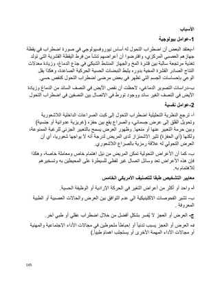 145
‫األسباب‬
1-‫بيولوجية‬ ‫عوامل‬
‫أ‬-‫يقظة‬ ‫في‬ ‫اضطراب‬ ‫صورة‬ ‫في‬ ‫نيوروفسيولوجي‬ ‫أساس‬ ‫له‬ ‫التحول‬ ‫اضطراب‬ ‫أن‬ ‫البعض‬ ‫يعتقد‬
‫تولد‬ ‫التي‬ ‫القشرية‬ ‫اليقظة‬ ‫فرط‬ ‫من‬ ‫تنشأ‬ ‫أعراضهم‬ ‫أن‬ ‫وافترضوا‬ ،‫المركزي‬ ‫العصبي‬ ‫جهازهم‬
‫تغذية‬‫مرتجعة‬‫معدالت‬ ‫وزيادة‬ ،‫الدماغ‬ ‫جذع‬ ‫في‬ ‫الشبكي‬ ‫المنشط‬ ‫والجهاز‬ ‫المخ‬ ‫قشرة‬ ‫بين‬ ‫سالبة‬
‫يقل‬ ‫وهكذا‬ ،‫الصاعدة‬ ‫الحركية‬ ‫الحسية‬ ‫النبضات‬ ‫يثبط‬ ‫بدوره‬ ‫المخية‬ ‫القشرة‬ ‫الصادر‬ ‫النتاج‬
.‫حسي‬ ‫كنقص‬ ‫التحول‬ ‫اضطراب‬ ‫مرضى‬ ‫بعض‬ ‫في‬ ‫تظهر‬ ‫التي‬ ‫الجسم‬ ‫بإحساسات‬ ‫الوعي‬
‫ب‬-‫الح‬ ،‫الدماغي‬ ‫التصوير‬ ‫دراسات‬‫وزيادة‬ ‫الدماغ‬ ‫من‬ ‫السائد‬ ‫النصف‬ ‫في‬ ‫األيض‬ ‫نقص‬ ‫أن‬ ‫ظت‬
‫التحول‬ ‫اضطراب‬ ‫في‬ ‫النصفين‬ ‫بين‬ ‫االتصال‬ ‫في‬ ‫تورط‬ ‫ووجود‬ ‫سائد‬ ‫الغير‬ ‫النصف‬ ‫في‬ ‫األيض‬
2-‫نفسية‬ ‫عوامل‬
‫أ‬-‫الالشعورية‬ ‫الداخلية‬ ‫الصراعات‬ ‫كبت‬ ‫إلى‬ ‫التحول‬ ‫اضطراب‬ ‫التحليلية‬ ‫النظرية‬ ‫ترجع‬
‫والصراع‬ ،‫جسماني‬ ‫عرض‬ ‫إلى‬ ‫القلق‬ ‫وتحويل‬)‫جنسية‬ ‫أو‬ ‫عدوانية‬ ‫(غريزية‬ ‫حفزه‬ ‫بين‬ ‫يقع‬
،‫الممنوعة‬ ‫للرغبة‬ ‫الجزئي‬ ‫بالتعبير‬ ‫يسمح‬ ‫العرض‬ ‫وظهور‬ .‫منعها‬ ‫أو‬ ‫عنها‬ ‫التعبير‬ ‫حرمة‬ ‫وبين‬
)‫الحفزة‬ ‫(أي‬ ‫ولكنها‬‫لدى‬ ‫االشمئزاز‬ ‫تثير‬‫أن‬ ‫أي‬ ،‫شعوريا‬ ‫يواجها‬ ‫ال‬ ‫أنه‬ ‫لدرجة‬ ‫المريض‬
.‫الالشعوري‬ ‫بالصراع‬ ‫رمزية‬ ‫عالقة‬ ‫له‬ ‫التحولي‬ ‫العرض‬
‫ب‬-‫كما‬‫أن‬‫وهكذا‬ ،‫خاصة‬ ‫ومعاملة‬ ‫خاص‬ ‫اهتمام‬ ‫نيل‬ ‫من‬ ‫المريض‬ ‫تمكن‬ ‫التحولية‬ ‫األعراض‬
‫وتسخيرهم‬ ‫به‬ ‫المحيطين‬ ‫على‬ ‫للسيطرة‬ ‫لفظي‬ ‫غير‬ ‫اتصال‬ ‫وسائل‬ ‫تعد‬ ‫األعراض‬ ‫هذه‬ ‫فإن‬
.‫به‬ ‫لالهتمام‬
‫الخامس‬ ‫األمريكي‬ ‫للتصنيف‬ ‫طبقا‬ ‫التشخيص‬ ‫معايير‬
‫أ‬-‫واحد‬‫أو‬‫أكثر‬‫من‬‫أعراض‬‫التغير‬‫في‬‫الحركة‬‫اإلرادية‬‫أو‬‫الوظيفة‬‫الحسية‬.
‫ب‬-‫عدم‬ ‫الي‬ ‫االكلينيكية‬ ‫الفحوصات‬ ‫تشير‬‫التوافق‬‫بين‬‫العرض‬‫والحاالت‬‫العصبية‬‫أو‬‫الطبية‬
‫المعروفة‬.
‫ج‬-‫العرض‬‫أو‬‫العجز‬‫ال‬‫ُفسر‬‫ي‬ٍ‫ل‬‫بشك‬‫أفضل‬‫من‬‫خالل‬‫اضطراب‬‫عقلي‬‫أو‬‫طبي‬.‫آخر‬
‫د‬-‫العرض‬‫أو‬‫العجز‬‫يسبب‬‫ا‬‫ا‬‫تدني‬‫أو‬‫ا‬‫ا‬‫إحباط‬‫ملحوظين‬‫في‬‫مجاالت‬‫األداء‬‫االجتماعية‬‫والمهنية‬
‫أو‬‫مجاالت‬‫المهمة‬ ‫األداء‬‫األخرى‬‫أو‬‫يستجلب‬‫ا‬‫م‬‫اهما‬‫ا‬‫ا‬‫طبي‬(.
 