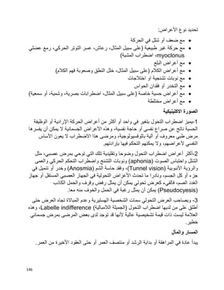 146
‫تحديد‬‫نوع‬‫األعراض‬:
‫مع‬‫ضعف‬‫أو‬‫الحركة‬ ‫في‬ ‫شلل‬
‫مع‬‫حركة‬‫غير‬‫طبيعية‬)‫على‬‫سبيل‬،‫المثال‬،‫رعاش‬‫عسر‬‫التوتر‬،‫الحركي‬‫رمع‬‫عضلي‬
myoclonus‫اضطراب‬ ،‫المشية‬(
‫مع‬‫أعراض‬‫البلع‬
‫مع‬‫أعراض‬‫الكالم‬)‫على‬‫سبيل‬،‫المثال‬‫خلل‬‫النطق‬‫وصعوبة‬‫فهم‬‫الكالم‬(
‫مع‬‫اختالجات‬ ‫او‬ ‫تشنجية‬ ‫نوبات‬
‫مع‬‫التخدر‬‫أو‬‫فقدان‬‫الحواس‬
‫مع‬‫أعراض‬‫حسية‬‫خاصة‬)‫على‬‫سبيل‬،‫المثال‬‫اضطرابات‬،‫بصرية‬،‫وشمية‬‫أو‬‫سمعية‬(
‫مع‬‫أعراض‬‫مختلطة‬
‫االكلينيكية‬ ‫الصورة‬
1-‫واحد‬ ‫في‬ ‫بتغير‬ ‫التحول‬ ‫اضطراب‬ ‫يميز‬‫أو‬‫أكثر‬‫من‬‫أعراض‬‫الحركة‬‫اإلرادية‬‫أو‬‫الوظيفة‬
‫يفسرها‬ ‫أن‬ ‫يمكن‬ ‫ال‬ ‫الجسمانية‬ ‫األعراض‬ ‫وهذه‬ ،‫نفسية‬ ‫حاجة‬ ‫أو‬ ‫نفسي‬ ‫صراع‬ ‫عن‬ ‫ناتج‬ ‫الحسية‬
‫األساس‬ ‫يعون‬ ‫ال‬ ‫االضطراب‬ ‫هذا‬ ‫ومرضى‬ ،‫باثوفسيولوجية‬ ‫آلية‬ ‫أو‬ ‫معروف‬ ‫طبي‬ ‫مرض‬
.‫بإرادتهم‬ ‫فيها‬ ‫التحكم‬ ‫يمكنهم‬ ‫وال‬ ،‫ألعراضهم‬ ‫النفسي‬
2-‫وضوحا‬ ‫التحول‬ ‫اضطراب‬ ‫أعراض‬ ‫أكثر‬‫مثل‬ ،‫عصبي‬ ‫بمرض‬ ‫توحي‬ ‫التي‬ ‫تلك‬ ‫وتقليدية‬
‫الصوت‬ ‫واحتباس‬ ‫الشلل‬(aphonia)‫والعمى‬ ‫الحركي‬ ‫التحكم‬ ‫واضطراب‬ ‫التشنج‬ ‫ونوبات‬
‫األنبوبية‬ ‫والرؤية‬(Tunnel vision)‫الشم‬ ‫حاسة‬ ‫وفقد‬ ،(Anosmia)‫في‬ ‫تنميل‬ ‫أو‬ ‫وخدر‬
‫جهاز‬ ‫أو‬ ‫المستقل‬ ‫العصبي‬ ‫الجهاز‬ ‫في‬ ‫التحولية‬ ‫األعراض‬ ‫تحدث‬ ‫ما‬ ‫ونادرا‬ ،‫الجسم‬ ‫كل‬ ‫أو‬ ‫جزء‬
‫الكاذب‬ ‫والحمل‬ ‫وقرف‬ ‫رفض‬ ‫يمثل‬ ‫أن‬ ‫يمكن‬ ‫تحولي‬ ‫كعرض‬ ‫فالقيء‬ ،‫الصم‬ ‫الغدد‬
(Pseudocyesis).‫معا‬ ‫منه‬ ‫والخوف‬ ‫الحمل‬ ‫في‬ ‫رغبة‬ ‫يمثل‬ ‫أن‬ ‫يمكن‬
3-‫الش‬ ‫سمات‬ ‫التحولي‬ ‫العرض‬ ‫ويصاحب‬‫حتى‬ ‫العرض‬ ‫تجاه‬ ‫المباالة‬ ‫وعدم‬ ‫الهستيرية‬ ‫خصية‬
)‫الالمبالية‬ ‫(الجميلة‬ ‫التحول‬ ‫اضطراب‬ ‫لديها‬ ‫من‬ ‫على‬ ‫أطلق‬Labelle indifference،‫وهذه‬
‫جسماني‬ ‫بمرض‬ ‫المرضى‬ ‫بعض‬ ‫لدى‬ ‫توجد‬ ‫قد‬ ‫ألنها‬ ‫عالية‬ ‫تشخيصية‬ ‫قيمة‬ ‫ذات‬ ‫ليست‬ ‫العالمة‬
.‫خطير‬
‫والمآل‬ ‫المسار‬
‫الرش‬ ‫بداية‬ ‫أو‬ ‫المراهقة‬ ‫في‬ ‫عادة‬ ‫يبدأ‬.‫العمر‬ ‫من‬ ‫األخيرة‬ ‫العقود‬ ‫حتى‬ ‫أو‬ ‫العمر‬ ‫منتصف‬ ‫أو‬ ‫د‬
 