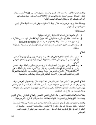 147
‫في‬ ‫وذاتي‬ ‫مفاجئ‬ ‫والشفاء‬ ‫قصير‬ ‫عادة‬ ‫والمسار‬ ،‫مفاجئة‬ ‫البداية‬ ‫وتكون‬95‫وأحيانا‬ ،‫أيضا‬ %
( ‫حوالي‬ ‫في‬ ‫مزمنا‬ ‫المسار‬ ‫ويصبح‬ ‫النوبات‬ ‫تتكرر‬25)%‫لهم‬ ‫يحدث‬ ‫حيث‬ ‫المرضى‬ ‫من‬
.‫التالية‬ ‫الخمس‬ ‫السنوات‬ ‫خالل‬ ‫أخرى‬ ‫تحولية‬ ‫أعراض‬
‫عام‬ ‫وبصفة‬‫يكون‬ ‫أن‬ ‫إما‬ ‫التالية‬ ‫النوبات‬ ‫وفي‬ ،‫االضطراب‬ ‫نوبة‬ ‫خالل‬ ‫واحد‬ ‫عرض‬ ‫يوجد‬ ‫ة‬
.‫غيره‬ ‫أو‬ ‫العرض‬ ‫نفس‬
:‫المضاعفات‬
1.،‫يعوقها‬ ‫ما‬ ‫وكثيرا‬ ‫الحياتية‬ ‫األنشطة‬ ‫على‬ ‫ملحوظ‬ ‫تأثير‬
2.‫األطراف‬ ‫في‬ ‫تقوسات‬ ‫مثل‬ ،‫للوظيفة‬ ‫طويل‬ ‫الفقد‬ ‫يكون‬ ‫عندما‬ ‫وخطيرة‬ ‫حقيقية‬ ‫مضاعفات‬
‫إلهما‬ ‫المشلولة‬ ‫العضالت‬ ‫ضمور‬ ‫أو‬‫استعمالها‬ ‫وعدم‬ ‫لها‬Disuse atrophy،
3.‫مضطربة‬ ‫بشخصية‬ ‫االضطراب‬ ‫يرتبط‬ ‫عندما‬ ‫المزمن‬ ‫المرضي‬ ‫الدور‬ ‫نمو‬ ‫على‬ ‫يشجع‬
.‫معتمدة‬
‫العالج‬
•‫الحاالت‬ ‫معظم‬ ‫تشفى‬‫باإل‬‫يحاء‬‫فترة‬ ‫في‬‫األعراض‬ ‫تزول‬ ‫أن‬ ‫الضروري‬ ‫ومن‬ ،‫قصيرة‬
‫التي‬ ‫الثانوية‬ ‫المكاسب‬ ‫على‬ ‫المريض‬ ‫يحصل‬ ‫أن‬ ‫قبل‬‫نحو‬ ‫يتجه‬ ‫العرض‬ ‫تجعل‬‫ال‬‫مرض‬
‫المز‬.‫من‬
•‫خطير‬ ‫مرض‬ ‫يوجد‬ ‫ال‬ ‫أنه‬ ‫للمصاب‬ ‫يقال‬ ‫دقيق‬ ‫طبي‬ ‫فحص‬ ‫وبعد‬‫تتحسن‬ ‫سوف‬ ‫والحالة‬
‫أو‬ ‫وتزول‬‫أ‬‫أن‬ ‫يقال‬ ‫وال‬ ،‫بالتحسن‬ ‫بدأت‬ ‫الواقع‬ ‫في‬ ‫نها‬‫عندك‬ ‫شيء‬ ‫ال‬‫هي‬ ‫ما‬ ‫الحالة‬ ‫وأن‬
‫ذلك‬ ‫بعد‬ ‫الطبيب‬ ‫ويعطي‬ .‫ا‬‫ا‬‫سوء‬ ‫األعراض‬ ‫يزيد‬ ‫ذلك‬ ‫ألن‬ ‫نفسية‬ ‫حالة‬ ‫إال‬‫إ‬‫لمعرفة‬ ‫ا‬‫ا‬‫هتمام‬
‫الظروف‬‫به‬ ‫يشعر‬ ‫وما‬ ‫حياته‬ ‫في‬ ‫الحاضرة‬ ‫واألحداث‬ ‫للمريض‬ ‫النفسية‬‫تجاهها‬.
‫النفسي‬ ‫العالج‬‫سوف‬ ‫العرض‬ ‫وأن‬ ،‫بجسده‬ ‫خلل‬ ‫يوجد‬ ‫ال‬ ‫أنه‬ ‫المريض‬ ‫نخبر‬ ‫حيث‬ ‫األساس‬ ‫هو‬
‫الذي‬ ،‫التحليلي‬ ‫النفسي‬ ‫العالج‬ ‫خاصة‬ ‫التحول‬ ‫اضطراب‬ ‫عالج‬ ‫في‬ ‫المفضل‬ ‫المدخل‬ ‫وهو‬ ‫يختفي‬
‫و‬ ‫الداخلية‬ ‫الديناميت‬ ‫استكشاف‬ ‫إلى‬ ‫يهدف‬،‫حدوثه‬ ‫وآلية‬ ‫العرض‬ ‫ورمزية‬ ‫الصراع‬ ‫جوانب‬ ‫فهم‬
.‫الحاالت‬ ‫هذه‬ ‫عالج‬ ‫في‬ ‫جدا‬ ‫مفيد‬ ‫وهذا‬
‫التنويم‬ ‫وعالج‬ ‫السلوكي‬ ‫والعالج‬ ‫التبصير‬ ‫النفسي‬ ‫العالج‬ ‫مثل‬ ‫األخرى‬ ‫النفسية‬ ‫العالجات‬ ‫بخالف‬
.‫مؤقتا‬ ‫العرض‬ ‫تزيل‬ ‫قد‬ ‫ولكنها‬ ،‫أحيانا‬ ‫تفيد‬ ‫جميعا‬ ‫فإنها‬ ‫االسترخاء‬ ‫وتمارين‬ ‫القلق‬ ‫ومضادات‬
‫يلز‬ ‫وقد‬‫الصدمات‬ ‫حالة‬ ‫في‬ ‫خاصة‬ ‫المرضي‬ ‫التاريخ‬ ‫ألخذ‬ ‫الصوديوم‬ ‫ألميتال‬ ‫الوريدي‬ ‫الحقن‬ ‫م‬
‫أن‬ ‫ويالحظ‬ ،‫الصدمة‬ ‫معايشة‬ ‫وإعادة‬ ‫الكبت‬ ‫إزالة‬ ‫على‬ ‫المريض‬ ‫لمساعدة‬ ‫وذلك‬ ،‫العاطفية‬
‫الدور‬ ‫تقمص‬ ‫استمرار‬ ‫على‬ ‫المريض‬ ‫ويعود‬ ‫العرض‬ ‫يثبت‬ ‫طويلة‬ ‫لفترة‬ ‫العرض‬ ‫استمرار‬
.‫المرضي‬
 