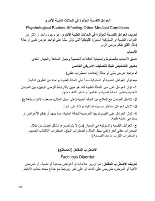 148
‫العوامل‬‫النفسية‬‫المؤثرة‬‫في‬‫الحاالت‬‫الطبية‬‫األخرى‬
Psychological Factors Affecting Other Medical Conditions
‫تعريف‬‫العوامل‬‫النفسية‬‫المؤثرة‬‫في‬‫الحاالت‬‫الطبية‬‫األخرى‬‫من‬ ‫أكثر‬ ‫أو‬ ‫واحد‬ ‫وجود‬ ‫هو‬ :
‫حالة‬ ‫أو‬ ‫طبي‬ ‫عرض‬ ‫تواجد‬ ‫على‬ ‫سلبا‬ ‫تؤثر‬ ‫التي‬ ‫اكلينيكيا‬ ‫المميزة‬ ‫السلوكية‬ ‫أو‬ ‫النفسية‬ ‫العوامل‬
.‫الربو‬ ‫مرض‬ ‫يفاقم‬ ‫القلق‬ ‫(مثل‬
‫األسباب‬
.‫الغدي‬ ‫والجهاز‬ ‫المناعة‬ ‫وجهاز‬ ‫العصبية‬ ‫الناقالت‬ ‫واستجابة‬ ‫بالضغوط‬ ‫األسباب‬ ‫تتعلق‬
‫للتصني‬ ‫طبقا‬ ‫التشخيص‬ ‫معايير‬‫الخامس‬ ‫األمريكي‬ ‫ف‬
‫أ‬-‫تواجد‬‫عرض‬‫طبي‬‫أو‬‫حالة‬)‫بخالف‬)‫عقلي‬ ‫اضطراب‬
‫ب‬-‫تؤثر‬‫العوامل‬‫النفسية‬‫أو‬‫السلوكية‬‫ا‬‫ا‬‫سلب‬‫على‬‫الحالة‬‫الطبية‬‫بواحدة‬‫من‬‫الطرق‬:‫التالية‬
1-‫العوامل‬ ‫تؤثر‬‫على‬‫سير‬‫الحالة‬‫الطبية‬‫كما‬‫هو‬‫مبين‬‫باالرتباط‬‫الزمني‬،‫الوثيق‬‫بين‬‫العوامل‬
‫النفسية‬‫وتطور‬‫الحالة‬‫الطبية‬‫أو‬‫تفاقمها‬‫أو‬‫تأخر‬‫الشفاء‬‫منها‬.
2-‫تتداخل‬‫العوامل‬‫مع‬‫العالج‬‫من‬‫الحالة‬‫الطبية‬)‫على‬‫سبيل‬،‫المثال‬)‫بالعالج‬ ‫االلتزام‬ ‫ضعف‬
3-‫تشكل‬‫العوامل‬‫مخاطر‬‫صحية‬‫إضافية‬‫مؤكدة‬‫على‬‫الفرد‬
4-‫تؤثر‬‫العوامل‬‫على‬‫الفيسيولوجيا‬‫المرضية‬‫للحالة‬،‫الطبية‬‫مما‬‫يمهد‬‫أو‬‫يفاقم‬‫األعراض‬‫أو‬
‫يستدعي‬‫عناية‬‫طبية‬.
‫ج‬-‫العوامل‬‫النفسية‬‫والسلوكية‬‫في‬‫ال‬ )‫(ب‬ ‫المعيار‬‫يتم‬‫تفسيرها‬ٍ‫ل‬‫بشك‬‫أفضل‬‫من‬‫خالل‬
‫اضطراب‬‫عقلي‬‫آخر‬)‫سبيل‬ ‫على‬،‫المثال‬‫اضطراب‬،‫الهلع‬‫اضطراب‬‫االكتئاب‬،‫الجسيم‬
‫واضطراب‬‫الكرب‬‫ما‬‫بعد‬‫الصدمة‬(.
‫ا‬‫الضطراب‬)‫(المصطنع‬ ‫ل‬َ‫ع‬‫فت‬ُ‫م‬‫ال‬
Factitious Disorder
:‫المفتعل‬ ‫االضطراب‬ ‫تعريف‬‫تزوير‬ ‫هو‬‫عالمات‬‫أو‬‫أعراض‬‫جسدية‬‫أو‬،‫نفسية‬‫أو‬‫تحريض‬
‫األذية‬‫أو‬‫مفروض‬ ،‫المرض‬‫على‬‫آخر‬ ‫على‬ ‫أو‬ ‫الذات‬‫ويرتبط‬‫مع‬‫خداع‬.‫االنتباه‬ ‫لجذب‬ ‫محدد‬
 