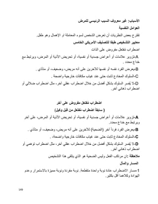 149
‫للمرض‬ ‫الرئيسي‬ ‫السبب‬ ‫معروف‬ ‫غير‬ :‫األسباب‬
‫النفسية‬ ‫العوامل‬
‫لسوء‬ ‫الشخص‬ ‫تعرض‬ ‫أن‬ ‫النظريات‬ ‫بعض‬ ‫تقترح‬.‫طفل‬ ‫وهو‬ ‫اإلهمال‬ ‫او‬ ‫المعاملة‬
‫الخامس‬ ‫األمريكي‬ ‫للتصنيف‬ ‫طبقا‬ ‫التشخيص‬ ‫معايير‬
‫اضطراب‬‫ل‬َ‫ع‬‫فت‬ُ‫م‬‫مفروض‬‫على‬‫الذات‬
A-‫تزوير‬‫عالمات‬‫أو‬‫أعراض‬‫جسدية‬‫أو‬،‫نفسية‬‫أو‬‫تحريض‬‫األذية‬‫أو‬،‫المرض‬‫ويرتبط‬‫مع‬
‫خداع‬‫محدد‬.
B-‫يعرض‬‫الفرد‬‫نفسه‬‫أو‬‫نفسها‬‫لآلخرين‬‫على‬‫أنه‬،‫مريض‬،‫وضعيف‬‫أو‬‫متأذي‬.
C-‫السلوك‬‫المخادع‬‫ثابت‬‫حتى‬‫عند‬‫غياب‬‫مكافآت‬‫خارجية‬‫واضحة‬.
D-‫ال‬‫ُفسر‬‫ي‬‫السلوك‬ٍ‫ل‬‫بشك‬‫أفضل‬‫من‬‫خالل‬‫اضطراب‬‫عقلي‬،‫آخر‬‫مثل‬‫أو‬ ‫ضاللي‬ ‫اضطراب‬
‫اضطراب‬‫ذهاني‬‫آخر‬.
‫اضطراب‬‫ل‬َ‫ع‬‫فت‬ُ‫م‬‫مفروض‬‫على‬‫آخر‬
)ً‫ا‬‫سابق‬‫اضطراب‬‫ل‬َ‫ع‬‫فت‬ُ‫م‬‫من‬‫قبل‬‫وكيل‬(
A-‫تزوير‬‫عالمات‬‫أو‬‫أعراض‬‫جسدية‬‫أو‬،‫نفسية‬‫أو‬‫تحريض‬‫األذية‬‫أو‬،‫المرض‬‫على‬‫آخر‬
‫ويرتبط‬‫مع‬‫خداع‬‫محدد‬.
B-‫يعرض‬‫الفرد‬‫ا‬‫ا‬‫فرد‬‫آخر‬)‫الضحية‬(‫لآلخرين‬‫على‬‫أنه‬،‫مريض‬،‫وضعيف‬‫أو‬‫متأذي‬.
C-‫السلوك‬‫المخادع‬‫ثابت‬‫حتى‬‫عند‬‫غياب‬‫مكافآت‬‫خارجية‬‫واضحة‬. -
D-‫ال‬‫ُفسر‬‫ي‬‫السلوك‬ٍ‫ل‬‫بشك‬‫أفضل‬‫من‬‫خالل‬‫اضطراب‬‫عقلي‬،‫آخر‬‫مثل‬‫اضطراب‬‫توهمي‬‫أو‬
‫اضطراب‬‫ذهاني‬‫آخر‬.
‫مالحظة‬:‫ان‬‫مرتكب‬‫الفعل‬‫وليس‬‫الضحية‬‫هو‬‫الذي‬‫يتلقى‬‫هذا‬‫التشخيص‬
‫والمآل‬ ‫المسار‬
1-‫وعدم‬ ‫باالستمرار‬ ‫مميزة‬ ‫ونوبة‬ ‫مفردة‬ ‫نوبة‬ .‫متقطعة‬ ‫واحدة‬ ‫نوبة‬ ‫عادة‬ ‫االضطراب‬ ‫مسار‬
.‫بكثير‬ ‫أقل‬ ‫وكالهما‬ ‫الهوادة‬
 