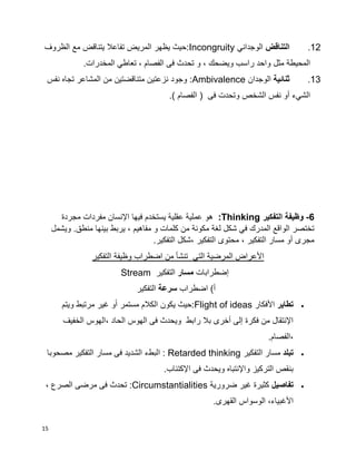 15
12.‫التناقض‬‫الوجداني‬Incongruity‫الظروف‬ ‫مع‬ ‫يتناقض‬ ‫تفاعال‬ ‫المريض‬ ‫يظهر‬ ‫:حيث‬
‫المحيطة‬‫مثل‬.‫المخدرات‬ ‫تعاطي‬ ، ‫الفصام‬ ‫فى‬ ‫تحدث‬ ‫و‬ ، ‫ويضحك‬ ‫راسب‬ ‫واحد‬
13.‫ثنائية‬‫الوجدان‬Ambivalence‫نفس‬ ‫تجاه‬ ‫المشاعر‬ ‫من‬ ‫متناقضتين‬ ‫نزعتين‬ ‫وجود‬ :
‫الشخص‬ ‫نفس‬ ‫أو‬ ‫الشيء‬‫فى‬ ‫وتحدت‬.) ‫الفصام‬ (
6-‫التفكير‬ ‫وظيفة‬Thinking:‫مجردة‬ ‫مفردات‬ ‫اإلنسان‬ ‫فيها‬ ‫يستخدم‬ ‫عقلية‬ ‫عملية‬ ‫هو‬
.‫منطق‬ ‫بينها‬ ‫يربط‬ ، ‫مفاهيم‬ ‫و‬ ‫كلمات‬ ‫من‬ ‫مكونة‬ ‫لغة‬ ‫شكل‬ ‫في‬ ‫المدرك‬ ‫الواقع‬ ‫تختصر‬‫ويشمل‬
.‫التفكير‬ ‫،شكل‬ ‫التفكير‬ ‫محتوى‬ ، ‫التفكير‬ ‫مسار‬ ‫أو‬ ‫مجرى‬
‫التفكير‬ ‫وظيفة‬ ‫اضطراب‬ ‫من‬ ‫تنشأ‬ ‫التي‬ ‫المرضية‬ ‫األعراض‬
‫إضطرابات‬‫مسار‬‫التفكير‬Stream
‫اضطراب‬ )‫أ‬‫سرعة‬‫التفكير‬
‫تطاير‬‫األفكار‬:Flight of ideas‫ويتم‬ ‫مرتبط‬ ‫غير‬ ‫و‬‫ا‬‫ا‬ ‫مستمر‬ ‫الكالم‬ ‫يكون‬ ‫حيث‬
‫الخفيف‬ ‫،الهوس‬ ‫الحاد‬ ‫الهوس‬ ‫فى‬ ‫ويحدث‬ ‫رابط‬ ‫بال‬ ‫أخرى‬ ‫إلى‬ ‫فكرة‬ ‫من‬ ‫اإلنتقال‬
.‫،الفصام‬
‫تبلد‬‫التفكير‬ ‫مسار‬Retarded thinking‫ا‬ :‫مسار‬ ‫فى‬ ‫الشديد‬ ‫لبطء‬‫مصحوبا‬ ‫التفكير‬
.‫اإلكتئاب‬ ‫فى‬ ‫ويحدث‬ ‫واإلنتباه‬ ‫التركيز‬ ‫بنقص‬
‫تفاصيل‬‫ضرورية‬ ‫غير‬ ‫كثيرة‬:Circumstantialities، ‫الصرع‬ ‫مرضى‬ ‫فى‬ ‫تحدث‬
.‫القهرى‬ ‫الوسواس‬ ،‫األغبياء‬
 
