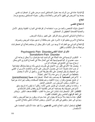 150
2-‫بعد‬ ‫الرشد‬ ‫سن‬ ‫في‬ ‫عادة‬ ‫البداية‬‫نفسي‬ ‫اضطراب‬ ‫أو‬ ‫طبي‬ ‫مرض‬ ‫لسبب‬ ‫المستشفى‬ ‫دخول‬
.‫مزمنا‬ ‫ويصبح‬ ‫المستشفى‬ ‫دخوله‬ ‫ويتكرر‬ ‫والعالمات‬ ‫األعراض‬ ‫تلفيق‬ ‫في‬ ‫المريض‬ ‫يبدأ‬ ‫بعدها‬
‫العالج‬
1-‫النفسي‬ ‫العالج‬
‫أ‬-‫األمان‬ ‫وتوفير‬ ‫الطبية‬ ‫الموارد‬ ‫في‬ ‫إفراطه‬ ‫أو‬ ‫استخدامه‬ ‫سوء‬ ‫من‬ ‫والحد‬ ‫الشخص‬ ‫سلوك‬ ‫تعديل‬
‫أ‬ ‫الحقيقين‬ ‫للضحايا‬ ‫والحماية‬.‫المحتملين‬ ‫و‬
‫ب‬-.‫المريض‬ ‫وسلوك‬ ‫تغيير‬ ‫على‬ ‫التركيز‬ ‫ويتم‬ ‫المعرفي‬ ‫السلوكي‬ ‫العالج‬
‫ﺠ‬-.‫وتصرفه‬ ‫المريض‬ ‫سلوك‬ ‫تدعيم‬ ‫أو‬ ‫مكافأة‬ ‫عدم‬ ‫على‬ ‫األسرة‬ ‫أفراد‬ ‫بتعليم‬ ‫األسري‬ ‫العالج‬
2-‫اضطرابات‬ ‫أي‬ ‫لعالج‬ ‫يستخدم‬ ‫أن‬ ‫يمكن‬ ‫لكن‬ ‫للدواء‬ ‫دور‬ ‫يوجد‬ ‫ال‬ ‫أنه‬ ‫العلم‬ ‫مع‬ ‫الدوائي‬ ‫العالج‬
‫ا‬ ‫مثل‬ ‫به‬ ‫مرتبطة‬.‫والقلق‬ ‫الكتئاب‬
‫النفسي‬ ‫المنشأ‬ ‫ذو‬ ‫األلم‬Psychogenic Pain Disorder
Somatoform Pain Disorder
•‫يمكن‬ ‫وال‬ ،‫متواصل‬ ‫شبه‬ ‫شديد‬ ‫ألم‬ ‫هي‬ ‫الحالة‬ ‫هذه‬ ‫في‬ ‫الرئيسية‬ ‫الشكوى‬‫إلى‬ ‫إرجاعه‬
‫في‬ ‫آلية‬ ‫أو‬ ‫عضوي‬ ‫سبب‬‫س‬‫الذي‬ ‫التوتري‬ ‫الصداع‬ ‫في‬ ‫ا‬‫ال‬‫مث‬ ‫الحال‬ ‫هي‬ ‫كما‬ ‫يولوجية‬‫يمكن‬
‫إلى‬ ‫سببه‬ ‫إرجاع‬.‫الرأس‬ ‫عضالت‬ ‫في‬ ‫التشنج‬
•‫في‬ ‫األحيان‬ ‫من‬ ‫كثير‬ ‫في‬ ‫األلم‬ ‫هذا‬ ‫يحصل‬‫بمشاكل‬ ‫مرتبط‬ ‫بأنه‬ ‫توحي‬ ‫ظروف‬‫إ‬‫جتماعية‬
‫على‬ ‫المريض‬ ‫حصول‬ ‫إلى‬ ‫أدت‬ ،‫نفسية‬ ‫صراعات‬ ‫أو‬‫واإل‬ ‫الدعم‬‫الطبي‬ ‫أو‬ ‫األسري‬ ‫هتمام‬
‫أخرى‬ ‫بطريقة‬ ‫ذلك‬ ‫على‬ ‫ليحصل‬ ‫يكن‬ ‫ولم‬ ‫المحيط‬ ‫من‬.‫يحصل‬ ‫ال‬ ‫األلم‬ ‫أن‬ ‫والحق‬
‫أ‬ ‫المريض‬ ‫من‬ ‫بتخطيط‬‫أعتبر‬ ‫وإال‬ ‫منه‬ ‫وعي‬ ‫و‬‫ا‬‫ال‬‫إحتيا‬.
•‫األعراض‬‫الم‬‫صاحب‬‫ة‬:‫قد‬‫يصاحب‬‫الحالة‬ ‫هذه‬‫إ‬‫ضطرابات‬‫حسية‬(parasthesias)
‫وتكر‬ ُّ‫ي‬‫عضل‬ ‫تشنج‬ ‫أو‬‫ا‬‫األطباء‬ ‫زيارة‬ ‫ر‬‫جراحية‬ ‫إجراءات‬ ‫وطلب‬ ‫المسكنات‬ ‫فعالية‬ ‫وعدم‬
‫الشخص‬ ‫دور‬ ‫المريض‬ ‫ويلعب‬ ,‫االطباء‬ ‫من‬‫العاجز‬.
•‫أل‬ ‫نفسي‬ ‫تفسير‬ ‫أي‬ ‫المصاب‬ ‫يرفض‬ ‫ما‬ ‫وعادة‬‫تاريخ‬ ‫له‬ ‫يكون‬ ‫ما‬ ‫ا‬‫ا‬‫وكثير‬ .‫لمه‬‫سابق‬
‫تحويلية‬ ‫ألعراض‬‫ي‬ ‫وقد‬‫صاحبه‬‫أعراض‬‫إ‬‫كتئاب‬‫ية‬‫وفقدان‬ ‫األرق‬‫كامل‬‫ل‬‫إل‬.‫ستمتاع‬
‫اإلنتشار‬، ‫الطب‬ ‫ممارسة‬ ‫في‬ ‫إنتشارا‬ ‫اإلضطرابات‬ ‫أكثر‬ :‫اإلناث‬‫،وينتشر‬ ‫الذكور‬ ‫ضعف‬
‫العقد‬ ‫في‬‫الرابع‬.‫الفقيرة‬ ‫الطبقات‬ ‫وفي‬ ‫والخامس‬
‫ال‬‫مآل‬:‫يتخذ‬ ‫ما‬ ‫عادة‬‫ا‬‫ال‬‫مأ‬،‫وأهله‬ ‫للمريض‬ ‫ا‬‫ا‬‫مزعج‬ ‫ويكون‬ ‫سنوات‬ ‫عدة‬ ‫الى‬ ‫يطول‬ ‫قد‬ ‫ا‬‫ا‬‫مزمن‬
‫في‬ ‫وظيفي‬ ‫عجز‬ ‫إلى‬ ‫ويؤدي‬‫النفسي‬ ‫بالعالج‬ ‫تشفى‬ ‫الحاالت‬ ‫وبعض‬ .‫األحيان‬ ‫من‬ ‫كثير‬.
‫العالج‬:‫أساليب‬ ‫تستعمل‬‫النفسي‬ ‫العالج‬‫ال‬‫ت‬‫دع‬‫ي‬‫م‬‫ي‬‫على‬ ‫المعتمدة‬ ‫األساليب‬ ‫عادة‬ ‫تفيد‬ ‫وال‬ ،
‫االستبصار‬.
 