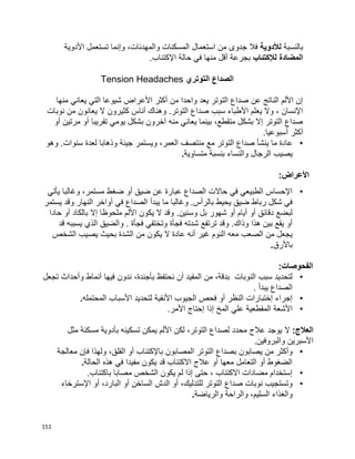 151
‫بالنسبة‬‫لألدوية‬‫استع‬ ‫من‬ ‫جدوى‬ ‫فال‬‫األدوية‬ ‫تستعمل‬ ‫وإنما‬ ،‫والمهدئات‬ ‫المسكنات‬ ‫مال‬
‫المضادة‬‫لإل‬‫كتئاب‬‫اإل‬ ‫حالة‬ ‫في‬ ‫منها‬ ‫أقل‬ ‫بجرعة‬.‫كتئاب‬
‫التوتري‬ ‫الصداع‬Tension Headaches
‫منها‬ ‫يعاني‬ ‫التي‬ ‫شيوعا‬ ‫األعراض‬ ‫أكثر‬ ‫من‬ ‫واحدا‬ ‫يعد‬ ‫التوتر‬ ‫صداع‬ ‫عن‬ ‫الناتج‬ ‫األلم‬ ‫إن‬
‫نوبات‬ ‫من‬ ‫يعانون‬ ‫ال‬ ‫كثيرون‬ ‫أناس‬ ‫وهناك‬ .‫التوتر‬ ‫صداع‬ ‫سبب‬ ‫األطباء‬ ‫يعلم‬ ‫وال‬ ، ‫اإلنسان‬
‫أو‬ ‫مرتين‬ ‫أو‬ ‫تقريبا‬ ‫يومي‬ ‫بشكل‬ ‫آخرون‬ ‫منه‬ ‫يعاني‬ ‫بينما‬ ،‫متقطع‬ ‫بشكل‬ ‫إال‬ ‫التوتر‬ ‫صداع‬
.‫أسبوعيا‬ ‫أكثر‬
•‫عا‬‫وهو‬ .‫سنوات‬ ‫لعدة‬ ‫وذهابا‬ ‫جيئة‬ ‫ويستمر‬ ،‫العمر‬ ‫منتصف‬ ‫مع‬ ‫التوتر‬ ‫صداع‬ ‫ينشأ‬ ‫ما‬ ‫دة‬
‫متساوية‬ ‫بنسبة‬ ‫والنساء‬ ‫الرجال‬ ‫يصيب‬.
:‫األعراض‬
•‫يأتي‬ ‫وغالبا‬ ،‫مستمر‬ ‫ضغط‬ ‫أو‬ ‫ضيق‬ ‫عن‬ ‫عبارة‬ ‫الصداع‬ ‫حاالت‬ ‫في‬ ‫الطبيعي‬ ‫اإلحساس‬
‫النهار‬ ‫أواخر‬ ‫في‬ ‫الصداع‬ ‫يبدأ‬ ‫ما‬ ‫وغالبا‬ .‫بالرأس‬ ‫يحيط‬ ‫ضيق‬ ‫رباط‬ ‫شكل‬ ‫في‬‫يستمر‬ ‫وقد‬
‫حادا‬ ‫أو‬ ‫بالكاد‬ ‫إال‬ ‫ملحوظا‬ ‫األلم‬ ‫يكون‬ ‫ال‬ ‫وقد‬ .‫وسنين‬ ‫بل‬ ‫شهور‬ ‫أو‬ ‫أيام‬ ‫أو‬ ‫دقائق‬ ‫لبضع‬
‫قد‬ ‫يسببه‬ ‫الذي‬ ‫والضيق‬ . ‫فجأة‬ ‫وتختفي‬ ‫فجأة‬ ‫شدته‬ ‫ترتفع‬ ‫وقد‬ .‫وذاك‬ ‫هذا‬ ‫بين‬ ‫يقع‬ ‫أو‬
‫الشخص‬ ‫يصيب‬ ‫بحيث‬ ‫الشدة‬ ‫من‬ ‫يكون‬ ‫ال‬ ‫عادة‬ ‫أنه‬ ‫غير‬ ‫النوم‬ ‫معه‬ ‫الصعب‬ ‫من‬ ‫يجعل‬
‫باألرق‬.
:‫الفحوصات‬
•‫تجعل‬ ‫وأحداث‬ ‫أنماط‬ ‫فيها‬ ‫ندون‬ ،‫بأجندة‬ ‫نحتفظ‬ ‫أن‬ ‫المفيد‬ ‫من‬ ،‫بدقة‬ ‫النوبات‬ ‫سبب‬ ‫لتحديد‬
. ‫يبدأ‬ ‫الصداع‬
•‫المحتمله‬ ‫األسباب‬ ‫لتحديد‬ ‫األنفية‬ ‫الجيوب‬ ‫فحص‬ ‫أو‬ ‫النظر‬ ‫إختبارات‬ ‫إجراء‬.
•.‫األمر‬ ‫إحتاج‬ ‫إذا‬ ‫المخ‬ ‫علي‬ ‫المقطعية‬ ‫األشعة‬
:‫العالج‬‫األ‬ ‫لكن‬ ،‫التوتر‬ ‫لصداع‬ ‫محدد‬ ‫عالج‬ ‫يوجد‬ ‫ال‬‫مثل‬ ‫مسكنة‬ ‫بأدوية‬ ‫تسكينه‬ ‫يمكن‬ ‫لم‬
.‫والبروفين‬ ‫األسبرين‬
•‫معالجة‬ ‫فإن‬ ‫ولهذا‬ ،‫القلق‬ ‫أو‬ ‫باإلكتئاب‬ ‫المصابون‬ ‫التوتر‬ ‫بصداع‬ ‫يصابون‬ ‫من‬ ‫وأكثر‬
‫الحالة‬ ‫هذه‬ ‫في‬ ‫مفيدا‬ ‫يكون‬ ‫قد‬ ‫االكتئاب‬ ‫عالج‬ ‫أو‬ ‫معها‬ ‫التعامل‬ ‫أو‬ ‫الضغوط‬.
•‫باكتئا‬ ‫مصابا‬ ‫الشخص‬ ‫يكون‬ ‫لم‬ ‫إذا‬ ‫حتى‬ ، ‫االكتئاب‬ ‫مضادات‬ ‫إستخدام‬.‫ب‬
•‫اإلسترخاء‬ ‫أو‬ ،‫البارد‬ ‫أو‬ ‫الساخن‬ ‫الدش‬ ‫أو‬ ،‫للتدليك‬ ‫التوتر‬ ‫صداع‬ ‫نوبات‬ ‫وتستجيب‬
‫والرياضة‬ ‫والراحة‬ ،‫السليم‬ ‫والغذاء‬.
 