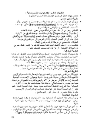 152
‫المفسر‬ ‫النظريات‬‫جسمية‬ ‫النفس‬ ‫لإلضطرابات‬ ‫ة‬:
•:‫المظهر‬ ‫الجسمية‬ ‫اإلضطرابات‬ ‫تفسير‬ ‫في‬ ‫النظر‬ ‫وجهات‬ ‫تتعدد‬
‫نظرية‬‫النفسي‬ ‫التحليل‬
•‫كل‬ ‫أن‬ ‫ترى‬‫إ‬‫ما‬ ‫نفسي‬ ‫ضطراب‬‫ن‬ ‫إال‬ ‫هو‬‫تيجة‬‫صراع‬‫إ‬‫وأن‬ . ‫شعوري‬ ‫ال‬ ‫نفعالي‬
‫ا‬‫إل‬‫ا‬ ‫ضطرابات‬‫لنفس‬( ‫جسمية‬Somatoform Disorders‫ضعف‬ ‫مع‬ ‫تظهر‬ )
‫الصراع‬ ‫عملية‬ ‫في‬ ‫يستهلكها‬ ‫التي‬ ‫الطاقة‬ ‫بسبب‬ ‫األنا‬
•‫ألكسندر‬‫فعقدة‬ . ‫معين‬ ‫بمرض‬ ‫مرتبطة‬ ‫معينة‬ ‫عقدة‬ ‫كل‬ ‫من‬ ‫يجعل‬‫ا‬‫إلعتماد‬
(Dependency Conflict، ‫المعدة‬ ‫قرحة‬ ‫تولد‬ )‫وعقدة‬‫الفراق‬‫تولد‬ ‫أالم‬ ‫عن‬
‫وأطلقت‬ . ‫الربو‬‫هيلين‬( ‫العضو‬ ‫عصاب‬ ‫مصطلح‬ ‫دوتش‬Organ Neurosis‫في‬ )
‫مرحلة‬ ‫في‬ ‫نفسي‬ ‫ا‬‫ى‬‫أذ‬ ‫إلى‬ ‫تعرض‬ ‫كان‬ ‫إذا‬ ‫المصاب‬ ‫العضو‬ ‫أن‬ ‫الى‬ ‫منها‬ ‫إشارة‬
‫موضوع‬ ‫الرشد‬ ‫مرحلة‬ ‫في‬ ‫يصبح‬ ‫فأنه‬ ، ‫الطفولة‬‫إ‬. ‫نفعال‬
•‫ا‬ ‫هذه‬ ‫أن‬ ‫يرى‬ ‫من‬ ‫هناك‬‫إل‬‫من‬ ‫الخوف‬ ‫بسبب‬ ‫ناتجة‬ ‫ضطرابات‬‫صريح‬ ‫بشكل‬ ‫التعبير‬
‫ا‬ ‫الحاالت‬ ‫عن‬‫إل‬‫عنها‬ ‫التخفيف‬ ‫يصعب‬ ‫توترات‬ ‫عن‬ ‫أو‬ ، ‫نفعالية‬.
‫النظرية‬‫السلوكي‬‫ة‬
•‫بسبب‬ ‫تحدث‬ )‫(السيكوسوماتية‬ ‫االضطرابات‬ ‫حدوث‬ ‫أن‬ ‫يفترضون‬‫التعزيز‬‫بزيادة‬ ‫إما‬ ،
‫اإل‬‫نحو‬ ‫نتباه‬‫إ‬‫لإلصابة‬ ‫عرضة‬ ‫يكونوا‬ ‫أن‬ ‫يمكن‬ ‫فاألطفال‬ ، ‫بخفضها‬ ‫أو‬ ‫معينة‬ ‫ستجابات‬
‫اإل‬ ‫بهذه‬‫ضطرا‬‫شكواه‬ ‫أو‬ ‫إظهاره‬ ‫على‬ ‫ا‬‫ا‬‫تعزيز‬ ‫يلقى‬ ‫العائلة‬ ‫أفراد‬ ‫أحد‬ ‫شاهدوا‬ ‫إذا‬ ‫بات‬
. ‫بدنية‬ ‫آالم‬ ‫من‬‫ما‬ ‫إلي‬ ‫يشير‬ ‫من‬ ‫وهناك‬‫بمفهوم‬ ‫يسمى‬‫الذات‬ ‫إعاقة‬
(SelfHandcaping‫مثل‬ ):‫أنه‬ ‫معينة‬ ‫جماعة‬ ‫أمام‬ ‫التحدث‬ ‫يخشى‬ ‫الذي‬ ‫الشخص‬
‫الحديث‬ ‫في‬ ‫الضعيف‬ ‫أدائه‬ ‫على‬ ‫يالم‬ ‫ال‬ ‫لكي‬ ‫حنجرته‬ ‫في‬ ‫بالتهاب‬ ‫مصاب‬.
‫النظرية‬‫المعرفي‬‫ة‬
•‫لديهم‬‫اإل‬ ‫بهذه‬ ‫المصابين‬ ‫أن‬ ‫يرون‬ ‫فهم‬ .‫تفسير‬ ‫من‬ ‫أكثر‬‫يركزون‬ ‫الجسمية‬ ‫ضطرابات‬
‫إ‬‫اإل‬ ‫ويحولون‬ .‫داخلية‬ ‫فسيولوجية‬ ‫عمليات‬ ‫في‬ ‫مفرط‬ ‫بشكل‬ ‫نتباههم‬‫الجسمية‬ ‫حساسات‬
( ‫الطبيعية‬Normal‫مراجعات‬ ‫إلى‬ ‫تدفعهم‬ ، ‫والكرب‬ ‫والوجع‬ ‫األلم‬ ‫من‬ ‫أعراض‬ ‫إلى‬ )
‫به‬ ‫ضرورية‬ ‫غير‬ ‫طبية‬‫األفراد‬ ‫أن‬ ‫يفترض‬ ‫ا‬‫ا‬‫نسبي‬ ‫حديث‬ ‫دليل‬ ‫وهناك‬ . ‫العالج‬ ‫دف‬
‫اإل‬ ‫من‬ ‫النوع‬ ‫بهذا‬ ‫المصابين‬‫فهم‬ . ‫الجيدة‬ ‫الصحة‬ ‫بشأن‬ ‫خاطئ‬ ‫معيار‬ ‫لديهم‬ ‫ضطرابات‬
‫جسمية‬ ‫آالم‬ ‫أو‬ ‫أعراض‬ ‫أي‬ ‫من‬ ‫ا‬‫ا‬‫تمام‬ ‫خالية‬ ‫أنها‬ ‫على‬ ‫الجيدة‬ ‫الصحة‬ ‫الى‬ ‫ينظرون‬
. ‫بالطبع‬ ‫واقعي‬ ‫غير‬ ‫معيار‬ ‫وهو‬ ، ‫طفيفة‬ ‫كانت‬ ‫لو‬ ‫حتى‬
‫النظريات‬‫البيولوجية‬
•‫يرى‬‫هذا‬ ‫أصحاب‬‫استعداد‬ ‫لديهم‬ ‫يكون‬ ‫قد‬ ‫االضطرابات‬ ‫بهذه‬ ‫المصابين‬ ‫أن‬ ‫المنظور‬
‫ذاتية‬ " ‫فعل‬ ‫رد‬ " ‫استجابة‬ ‫بسرعة‬ ‫يتصف‬ ‫العصبي‬ ‫جهازهم‬ ‫أن‬ ‫قبيل‬ ‫من‬ ، ‫وراثي‬
. ‫عالية‬
•‫الضغوط‬ ‫بين‬ ‫جديدة‬ ‫روابط‬ ‫عن‬ ‫الكشف‬ ‫الباحثون‬ ‫بدأ‬ ‫ا‬‫ا‬‫تقريب‬ ‫عقود‬ ‫أربعة‬ ‫من‬ ‫أكثر‬ ‫منذ‬
‫أ‬ ‫يعتقد‬ ‫كان‬ ‫وأمراض‬، ‫واللوكيميا‬ ‫القلب‬ ‫أمراض‬ ‫مثل‬ ‫خالص‬ ‫فسيولوجي‬ ‫منشأ‬ ‫ذات‬ ‫نها‬
( ‫عليه‬ ‫أطلقوا‬ ‫الشخصية‬ ‫من‬ ‫نمط‬ ‫فرز‬ ‫إلى‬ ‫وتوصلوا‬Type A Personality)
 