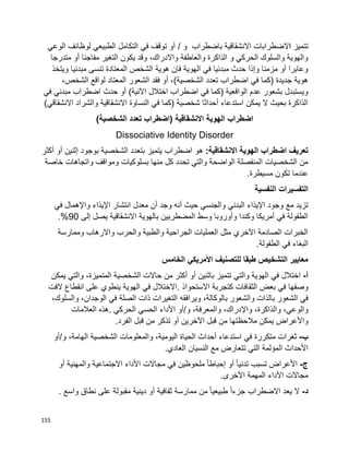 155
‫تتميز‬‫ا‬‫الضطرابات‬/ ‫و‬ ‫باضطراب‬ ‫االنشقاقية‬‫الوعي‬ ‫لوظائف‬ ‫الطبيعي‬ ‫التكامل‬ ‫في‬ ‫توقف‬ ‫أو‬
‫متدرجا‬ ‫أو‬ ‫مفاجئا‬ ‫التغير‬ ‫يكون‬ ‫وقد‬ ،‫واالدراك‬ ‫والعاطفة‬ ‫الذاكرة‬ ‫و‬ ‫الحركي‬ ‫والسلوك‬ ‫والهوية‬
‫ويتخذ‬ ‫مبدئيا‬ ‫تنسى‬ ‫المعتادة‬ ‫الشخص‬ ‫هوية‬ ‫فإن‬ ‫الهوية‬ ‫في‬ ‫مبدئيا‬ ‫حدث‬ ‫وإذا‬ ‫مزمنا‬ ‫أو‬ ‫وعابرا‬
‫فقد‬ ‫أو‬ ،)‫الشخصية‬ ‫تعدد‬ ‫اضطراب‬ ‫في‬ ‫(كما‬ ‫جديدة‬ ‫هوية‬،‫الشخص‬ ‫لواقع‬ ‫المعتاد‬ ‫الشعور‬
‫في‬ ‫مبدئي‬ ‫اضطراب‬ ‫حدث‬ ‫أو‬ )‫اآلنية‬ ‫اختالل‬ ‫اضطراب‬ ‫في‬ ‫(كما‬ ‫الواقعية‬ ‫عدم‬ ‫بشعور‬ ‫ويستبدل‬
)‫االنشقاقي‬ ‫والشراد‬ ‫االنشقاقية‬ ‫النساوة‬ ‫في‬ ‫(كما‬ ‫شخصية‬ ‫أحداثا‬ ‫استدعاء‬ ‫يمكن‬ ‫ال‬ ‫بحيث‬ ‫الذاكرة‬
‫اضطراب‬)‫الشخصية‬ ‫تعدد‬ ‫(اضطراب‬ ‫االنشقاقية‬ ‫الهوية‬
Dissociative Identity Disorder
‫اضطراب‬ ‫تعريف‬:‫االنشقاقية‬ ‫الهوية‬‫هو‬‫أكثر‬ ‫أو‬ ‫إثنين‬ ‫بوجود‬ ‫الشخصية‬ ‫بتعدد‬ ‫يتميز‬ ‫اضطراب‬
‫خاصة‬ ‫واتجاهات‬ ‫ومواقف‬ ‫بسلوكيات‬ ‫منها‬ ‫كل‬ ‫تحدد‬ ‫والتي‬ ‫الواضحة‬ ‫المنفصلة‬ ‫الشخصيات‬ ‫من‬
.‫مسيطرة‬ ‫تكون‬ ‫عندما‬
‫النفسية‬ ‫التفسيرات‬
‫حيث‬ ‫والجنسي‬ ‫البدني‬ ‫اإليذاء‬ ‫وجود‬ ‫مع‬ ‫تزيد‬‫في‬ ‫واإلهمال‬ ‫اإليذاء‬ ‫انتشار‬ ‫معدل‬ ‫أن‬ ‫وجد‬ ‫أنه‬
‫إلى‬ ‫يصل‬ ‫االنشقاقية‬ ‫بالهوية‬ ‫المضطربين‬ ‫وسط‬ ‫وأوروبا‬ ‫وكندا‬ ‫أمريكا‬ ‫في‬ ‫الطفولة‬90.%
‫وممارسة‬ ‫واالرهاب‬ ‫والحرب‬ ‫والطبية‬ ‫الجراحية‬ ‫العمليات‬ ‫مثل‬ ‫اآلخري‬ ‫الصادمة‬ ‫الخبرات‬
.‫الطفولة‬ ‫في‬ ‫البغاء‬
‫ال‬ ‫األمريكي‬ ‫للتصنيف‬ ‫طبقا‬ ‫التشخيص‬ ‫معايير‬‫خامس‬
‫أ‬-‫اختالل‬‫في‬‫الهوية‬‫والتي‬‫تتميز‬‫باثنين‬‫أو‬‫أكثر‬‫من‬‫حاالت‬‫الشخصية‬،‫المتميزة‬‫والتي‬‫يمكن‬
‫وصفها‬‫في‬‫الثقافات‬ ‫بعض‬‫كتجربة‬‫االستحواذ‬.‫االختالل‬‫في‬‫الهوية‬‫ينطوي‬‫على‬‫انقطاع‬‫الفت‬
‫في‬‫الشعور‬‫بالذات‬‫والشعور‬‫ويرافقه‬ ،‫بالوكالة‬‫التغيرات‬‫ذات‬‫الصلة‬‫في‬،‫الوجدان‬،‫والسلوك‬
،‫والوعي‬،‫والذاكرة‬،‫واإلدراك‬،‫والمعرفة‬‫و‬/‫أو‬‫الحسي‬ ‫األداء‬‫الحركي‬.‫هذه‬‫العالمات‬
‫واألعراض‬‫يمكن‬‫مالحظتها‬‫من‬‫قبل‬‫اآلخرين‬‫أو‬‫تذكر‬‫من‬‫قبل‬‫الفرد‬.
‫ب‬-‫ثغرات‬‫متكررة‬‫في‬‫استدعاء‬‫أحداث‬‫الحياة‬،‫اليومية‬‫والمعلومات‬‫الشخصية‬،‫الهامة‬‫و‬/‫أو‬
‫األحداث‬‫المؤلمة‬‫التي‬‫تتعارض‬‫مع‬‫النسيان‬.‫العادي‬
‫ج‬-‫األعراض‬‫تسبب‬‫ا‬‫ا‬‫تدني‬‫أو‬‫ا‬‫ا‬‫إحباط‬‫ملحوظين‬‫في‬‫مجاالت‬‫األداء‬‫االجتماعية‬‫والمهنية‬‫أو‬
‫مجاالت‬‫األداء‬‫المهمة‬.‫األخرى‬
‫د‬-‫ال‬‫يعد‬‫االضطراب‬‫ا‬‫ا‬‫جزء‬‫ا‬‫ا‬‫طبيعي‬‫من‬‫ممارسة‬‫ثقافية‬‫أو‬‫دينية‬‫مقبولة‬‫على‬‫نطاق‬‫واسع‬.
 