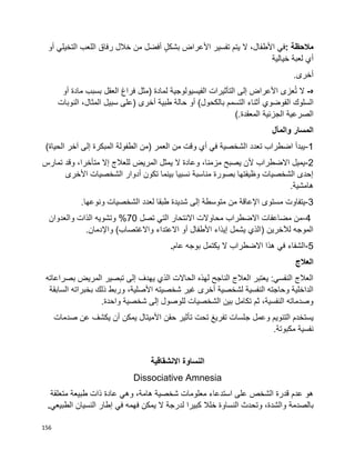 156
‫مالحظة‬:‫في‬،‫األطفال‬‫ال‬‫يتم‬‫تفسير‬‫األعراض‬ٍ‫ل‬‫بشك‬‫أفضل‬‫من‬‫خالل‬‫رفاق‬‫اللعب‬‫التخيلي‬‫أو‬
‫أي‬‫لعبة‬‫خيالية‬
.‫أخرى‬
‫ه‬-‫ال‬‫عزى‬ُ‫ت‬‫األعراض‬‫إلى‬‫التأثيرات‬‫الفيسيولوجية‬‫لمادة‬)‫مثل‬‫فراغ‬‫العقل‬‫بسبب‬‫مادة‬‫أو‬
‫السلوك‬‫الفوضوي‬‫أثناء‬‫التسمم‬‫بالكحول‬(‫أو‬‫حالة‬‫طبية‬‫أخرى‬)‫على‬‫سبيل‬،‫المثال‬‫النوبات‬
‫الصرعية‬‫الجزئية‬‫المعقدة‬(.
‫والمآل‬ ‫المسار‬
1-)‫الحياة‬ ‫آخر‬ ‫إلى‬ ‫المبكرة‬ ‫الطفولة‬ ‫(من‬ ‫العمر‬ ‫من‬ ‫وقت‬ ‫أي‬ ‫في‬ ‫الشخصية‬ ‫تعدد‬ ‫اضطراب‬ ‫يبدأ‬
2-‫تمارس‬ ‫وقد‬ ،‫متأخرا‬ ‫إال‬ ‫للعالج‬ ‫المريض‬ ‫يمثل‬ ‫ال‬ ‫وعادة‬ ،‫مزمنا‬ ‫يصبح‬ ‫ألن‬ ‫االضطراب‬ ‫يميل‬
‫األخرى‬ ‫الشخصيات‬ ‫أدوار‬ ‫تكون‬ ‫بينما‬ ‫نسبيا‬ ‫مناسبة‬ ‫بصورة‬ ‫وظيفتها‬ ‫الشخصيات‬ ‫إحدى‬
.‫هامشية‬
3-‫م‬ ‫يتفاوت‬.‫ونوعها‬ ‫الشخصيات‬ ‫لعدد‬ ‫طبقا‬ ‫شديدة‬ ‫إلى‬ ‫متوسطة‬ ‫من‬ ‫اإلعاقة‬ ‫ستوى‬
4-‫تصل‬ ‫التي‬ ‫االنتحار‬ ‫محاوالت‬ ‫االضطراب‬ ‫مضاعفات‬ ‫من‬70‫والعدوان‬ ‫الذات‬ ‫وتشويه‬ %
)‫واالغتصاب‬ ‫االعتداء‬ ‫أو‬ ‫األطفال‬ ‫إيذاء‬ ‫يشمل‬ ‫(الذي‬ ‫لآلخرين‬ ‫الموجه‬.‫واإلدمان‬
5-‫عام‬ ‫بوجه‬ ‫يكتمل‬ ‫ال‬ ‫االضطراب‬ ‫هذا‬ ‫في‬ ‫الشفاء‬.
‫العالج‬
‫بصراعاته‬ ‫المريض‬ ‫تبصير‬ ‫إلى‬ ‫يهدف‬ ‫الذي‬ ‫الحاالت‬ ‫لهذه‬ ‫الناجح‬ ‫العالج‬ ‫يعتبر‬ :‫النفسي‬ ‫العالج‬
‫السابقة‬ ‫بخبراته‬ ‫ذلك‬ ‫وربط‬ ،‫األصلية‬ ‫شخصيته‬ ‫غير‬ ‫أخرى‬ ‫لشخصية‬ ‫النفسية‬ ‫وحاجته‬ ‫الداخلية‬
.‫واحدة‬ ‫شخصية‬ ‫إلى‬ ‫للوصول‬ ‫الشخصيات‬ ‫بين‬ ‫تكامل‬ ‫ثم‬ ،‫النفسية‬ ‫وصدماته‬
‫ج‬ ‫وعمل‬ ‫التنويم‬ ‫يستخدم‬‫صدمات‬ ‫عن‬ ‫يكشف‬ ‫أن‬ ‫يمكن‬ ‫األميتال‬ ‫حقن‬ ‫تأثير‬ ‫تحت‬ ‫تفريغ‬ ‫لسات‬
.‫مكبوتة‬ ‫نفسية‬
‫النساوة‬‫االنشقاقية‬
Dissociative Amnesia
‫وهي‬ ،‫هامة‬ ‫شخصية‬ ‫معلومات‬ ‫استدعاء‬ ‫على‬ ‫الشخص‬ ‫قدرة‬ ‫عدم‬ ‫هو‬‫عادة‬‫ذات‬‫طبيعة‬‫متعلقة‬
‫بالصدمة‬‫إطار‬ ‫في‬ ‫فهمه‬ ‫يمكن‬ ‫ال‬ ‫لدرجة‬ ‫كبيرا‬ ‫خلال‬ ‫النساوة‬ ‫وتحدث‬ ،‫والشدة‬‫الطبيعي‬ ‫النسيان‬.
 