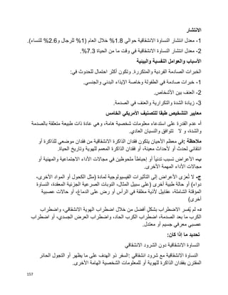 157
‫االنتشار‬
1-‫انتشار‬ ‫معدل‬‫النساوة‬‫حوالي‬ ‫االنشقاقية‬1.8( ‫العام‬ ‫خالل‬ %1‫و‬ ‫للرجال‬ %2.6.)‫للنساء‬ %
2-‫انتشار‬ ‫معدل‬‫النساوة‬‫الحياة‬ ‫من‬ ‫ما‬ ‫وقت‬ ‫في‬ ‫االنشقاقية‬7.3.%
‫والبيئية‬ ‫النفسية‬ ‫والعوامل‬ ‫األسباب‬
‫احتمال‬ ‫أكثر‬ ‫وتكون‬ .‫والمتكررة‬ ‫الفردية‬ ‫الصادمة‬ ‫الخبرات‬:‫في‬ ‫للحدوث‬
1-.‫والجنسي‬ ‫البدني‬ ‫اإليذاء‬ ‫وخاصة‬ ‫الطفولة‬ ‫في‬ ‫صادمة‬ ‫خبرات‬
2-.‫األشخاص‬ ‫بين‬ ‫العنف‬
3-.‫الصدمة‬ ‫في‬ ‫والعنف‬ ‫والتكرارية‬ ‫الشدة‬ ‫زيادة‬
‫الخامس‬ ‫األمريكي‬ ‫للتصنيف‬ ‫طبقا‬ ‫التشخيص‬ ‫معايير‬
‫أ‬-‫عدم‬‫القدرة‬‫على‬‫استدعاء‬‫معلومات‬‫شخصية‬،‫هامة‬‫وهي‬‫عادة‬‫ذات‬‫طبيعة‬‫متعلقة‬‫بالصدم‬‫ة‬
،‫والشدة‬‫و‬‫ال‬‫تتوافق‬‫والنسيان‬‫العادي‬.
‫مالحظة‬:‫في‬‫معظم‬‫األحيان‬‫يتكون‬‫فقدان‬‫الذاكرة‬‫االنشقاقية‬‫من‬‫فقدان‬‫موضعي‬‫للذاكرة‬‫أو‬
‫انتقائي‬‫لحدث‬‫أو‬،‫معينة‬ ‫ألحداث‬‫أو‬‫فقدان‬‫الذاكرة‬‫المعمم‬‫للهوية‬‫وتاريخ‬‫الحياة‬.
‫ب‬-‫األعراض‬‫تسبب‬‫ا‬‫ا‬‫تدني‬‫أو‬‫ا‬‫ا‬‫إحباط‬‫ملحوظين‬‫في‬‫مجاالت‬‫األداء‬‫االجتماعية‬‫والمهنية‬‫أو‬
‫مجاالت‬‫األداء‬‫المهمة‬‫األخرى‬.
‫ج‬-‫ال‬‫عزى‬ُ‫ت‬‫األعراض‬‫إلى‬‫التأثيرات‬‫الفيسيولوجية‬‫لمادة‬)‫مثل‬‫الكحول‬‫أو‬‫المواد‬،‫األخرى‬
‫دواء‬(‫أو‬‫حالة‬‫طبية‬‫أخرى‬)‫على‬‫سبيل‬،‫المثال‬‫النوبات‬‫الصرعية‬‫الجزئية‬،‫المعقدة‬‫النساوة‬
‫المؤقتة‬،‫الشاملة‬‫عقابيل‬‫ألذية‬‫مغلقة‬‫الرأس‬ ‫في‬‫أو‬‫رض‬‫على‬،‫الدماغ‬‫أو‬‫حاالت‬‫عصبية‬
)‫أخرى‬
‫د‬-‫لم‬‫ُفسر‬‫ي‬‫االضطراب‬ٍ‫ل‬‫بشك‬‫أفضل‬‫من‬‫خالل‬‫اضطراب‬،‫االنشقاقي‬ ‫الهوية‬‫واضطراب‬
‫الكرب‬‫ما‬‫بعد‬‫اضطراب‬ ،‫الصدمة‬‫الكرب‬،‫الحاد‬‫واضطراب‬‫العرض‬،‫الجسدي‬‫أو‬‫اضطراب‬
‫عصبي‬‫معرفي‬‫جسيم‬‫أو‬‫معتدل‬.
‫كان‬ ‫إذا‬ ‫ما‬ ‫تحديد‬:
‫النساوة‬‫دون‬ ‫االنشقاقية‬‫االنشقاقي‬ ‫الشرود‬
‫االنشقاقية‬ ‫النساوة‬‫مع‬‫انشقاقي‬ ‫شرود‬:‫السفر‬‫ذو‬‫الهدف‬‫على‬‫ما‬‫يظهر‬‫أو‬‫التجول‬‫الحائر‬
‫المقترن‬‫بفقدان‬‫الذاكرة‬‫للهوية‬‫أو‬‫للمعلومات‬‫الشخصية‬‫الهامة‬‫األخرى‬.
 