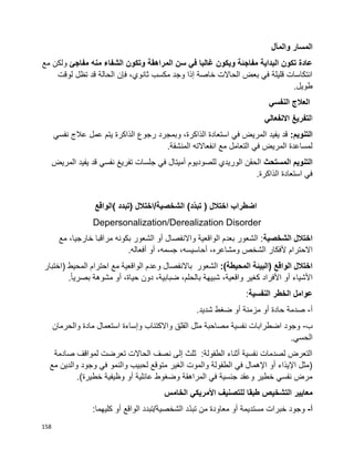 158
‫والمآل‬ ‫المسار‬
‫مفاجئ‬ ‫منه‬ ‫الشفاء‬ ‫وتكون‬ ‫المراهقة‬ ‫سن‬ ‫في‬ ‫غالبا‬ ‫ويكون‬ ‫مفاجئة‬ ‫البداية‬ ‫تكون‬ ‫عادة‬‫مع‬ ‫ولكن‬
‫لوقت‬ ‫تظل‬ ‫قد‬ ‫الحالة‬ ‫فإن‬ ،‫ثانوي‬ ‫مكسب‬ ‫وجد‬ ‫إذا‬ ‫خاصة‬ ‫الحاالت‬ ‫بعض‬ ‫في‬ ‫قليلة‬ ‫انتكاسات‬
.‫طويل‬
‫النفسي‬ ‫العالج‬
‫ا‬‫لتفريغ‬‫االنفعالي‬
:‫التنويم‬‫نفسي‬ ‫عالج‬ ‫عمل‬ ‫يتم‬ ‫الذاكرة‬ ‫رجوع‬ ‫وبمجرد‬ ،‫الذاكرة‬ ‫استعادة‬ ‫في‬ ‫المريض‬ ‫يفيد‬ ‫قد‬
.‫المنشقة‬ ‫انفعاالته‬ ‫مع‬ ‫التعامل‬ ‫في‬ ‫المريض‬ ‫لمساعدة‬
‫المستحث‬ ‫التنويم‬‫المريض‬ ‫يفيد‬ ‫قد‬ ‫نفسي‬ ‫تفريغ‬ ‫جلسات‬ ‫في‬ ‫أميتال‬ ‫للصوديوم‬ ‫الوريدي‬ ‫الحقن‬
.‫الذاكرة‬ ‫استعادة‬ ‫في‬
( ‫اختالل‬ ‫اضطراب‬)‫د‬‫تبد‬‫الشخصية‬/‫(تبدد‬ ‫اختالل‬‫)الواقع‬
Depersonalization/Derealization Disorder
‫الشخصية‬ ‫اختالل‬،‫خارجيا‬ ‫مراقبا‬ ‫بكونه‬ ‫الشعور‬ ‫أو‬ ‫واالنفصال‬ ‫الواقعية‬ ‫بعدم‬ ‫الشعور‬ :‫مع‬
‫االحترام‬‫ألفكار‬‫الشخص‬،‫ومشاعره‬،‫أحاسيسه‬،‫جسمه‬‫أو‬.‫أفعاله‬
:)‫المحيطة‬ ‫(البيئة‬ ‫الواقع‬ ‫اختالل‬‫الشعور‬‫باالنفصال‬‫وعدم‬‫ا‬‫لواقعية‬‫مع‬‫احترام‬‫المحيط‬)‫اختبار‬
‫األشياء‬‫أو‬‫األفراد‬‫كغير‬،‫واقعية‬‫شبيهة‬،‫بالحلم‬،‫ضبابية‬‫دون‬،‫حياة‬‫أو‬‫مشوهة‬.‫ا‬‫ا‬‫بصري‬
‫النفسية‬ ‫الخطر‬ ‫عوامل‬:
‫أ‬-.‫شديد‬ ‫ضغط‬ ‫أو‬ ‫مزمنة‬ ‫أو‬ ‫حادة‬ ‫صدمة‬
‫ب‬-‫والحرمان‬ ‫مادة‬ ‫استعمال‬ ‫وإساءة‬ ‫واالكتئاب‬ ‫القلق‬ ‫مثل‬ ‫مصاحبة‬ ‫نفسية‬ ‫اضطرابات‬ ‫وجود‬
.‫الحسي‬
‫صادمة‬ ‫لمواقف‬ ‫تعرضت‬ ‫الحاالت‬ ‫نصف‬ ‫إلى‬ ‫ثلث‬ :‫الطفولة‬ ‫أثناء‬ ‫نفسية‬ ‫لصدمات‬ ‫التعرض‬
‫مع‬ ‫والدين‬ ‫وجود‬ ‫في‬ ‫والنمو‬ ‫لحبيب‬ ‫متوقع‬ ‫الغير‬ ‫والموت‬ ‫الطفولة‬ ‫في‬ ‫اإلهمال‬ ‫أو‬ ‫اإليذاء‬ ‫(مثل‬
.)‫خطيرة‬ ‫وظيفية‬ ‫أو‬ ‫عائلية‬ ‫وضغوط‬ ‫المراهقة‬ ‫في‬ ‫جنسية‬ ‫وعقد‬ ‫خطير‬ ‫نفسي‬ ‫مرض‬
‫ل‬ ‫طبقا‬ ‫التشخيص‬ ‫معايير‬‫الخامس‬ ‫األمريكي‬ ‫لتصنيف‬
‫أ‬-‫وجود‬‫خبرات‬‫مستديمة‬‫أو‬‫معاودة‬‫من‬‫ّد‬‫د‬‫تب‬‫الشخصية‬/‫تبدد‬‫الواقع‬‫أو‬:‫كليهما‬
 
