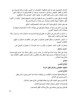 159
1‫ّد‬‫د‬‫تب‬ )‫الشخصية‬:‫خبرات‬‫لعدم‬،‫الواقعية‬،‫االنفصال‬‫أو‬‫الشعور‬‫بكونه‬‫ا‬‫ا‬‫مراقب‬،‫ا‬‫ا‬‫خارجي‬‫مع‬
‫االحترام‬‫ألفكار‬‫الشخص‬،‫ومشاعره‬،‫أحاسيسه‬،‫جسمه‬‫أو‬‫أفعاله‬)‫تغيرات‬،‫إدراكية‬‫شعور‬
‫مشوه‬‫شعور‬ ،‫بالوقت‬‫بعدم‬‫واقعية‬‫النفس‬‫أو‬،‫غيابها‬‫الخدر‬‫الجسدي‬‫و‬/‫أو‬)‫العاطفي‬
2‫تبدد‬ )‫الواقع‬:‫تجارب‬‫باالنفصال‬‫وعدم‬‫الواقعية‬‫مع‬‫احترام‬‫المحيط‬)‫اختبار‬‫األشياء‬‫أو‬‫األفراد‬
‫كغير‬،‫واقعية‬‫شبيهة‬،‫بالحلم‬،‫ضبابية‬‫دون‬،‫حياة‬‫أو‬‫مشوهة‬)‫ا‬‫ا‬‫بصري‬
‫ب‬-‫يبقى‬‫اختبار‬‫الواقع‬،‫ا‬‫ا‬‫سليم‬‫أثناء‬‫خبرة‬‫ّد‬‫د‬‫تب‬‫الشخصية‬/‫تبدد‬.‫الواقع‬
‫ج‬-‫تسبب‬‫األعراض‬‫ا‬‫ا‬‫تدني‬‫أو‬‫ا‬‫ا‬‫إحباط‬‫ملحوظين‬‫في‬‫مجاالت‬‫األداء‬‫االجتماعية‬‫والمهنية‬‫أو‬
‫مجاالت‬‫األداء‬‫المهمة‬.‫األخرى‬
‫د‬-‫ال‬‫عزى‬ُ‫ت‬‫األعراض‬‫إلى‬‫التأثيرات‬‫الفيزيولوجية‬‫لمادة‬)‫إساءة‬‫استعمال‬،‫مادة‬‫دواء‬(‫أو‬‫حالة‬
‫طبية‬‫أخرى‬‫(النوب‬)‫الصرعية‬
‫ه‬-‫ال‬‫ُفسر‬‫ي‬‫االضطراب‬ٍ‫ل‬‫بشك‬‫أفضل‬‫باضطراب‬‫عقلي‬،‫آخر‬،‫كالفصام‬‫اضطراب‬،‫الهلع‬
‫االكتئاب‬،‫الجسيم‬
‫اضطراب‬‫الكرب‬،‫الحاد‬‫اضطراب‬‫الكرب‬‫ما‬‫بعد‬،‫الصدمة‬‫أو‬‫اضطراب‬‫تفارقي‬‫آخر‬.
‫والمآل‬ ‫المسار‬
‫حاد‬ ‫بشكل‬ ‫ويكون‬ .‫مزمن‬ ‫مسار‬ ‫أو‬ ‫اشتداده‬ ‫مع‬ ‫هدأة‬ ‫نوبات‬ ‫شكل‬ ‫في‬ ‫يحدث‬‫صدمات‬ ‫يتبع‬ ‫عندما‬
‫تهدأ‬ ‫واالكتئاب‬ ‫القلق‬ ‫تصاحب‬ ‫وعندما‬ .‫وتلقائي‬ ‫حاد‬ ‫بشكل‬ ‫وتهدأ‬ ‫تسمم‬ ‫أو‬ ‫ضاغطة‬ ‫خبرات‬ ‫أو‬
.‫الحاالت‬ ‫هذه‬ ‫بعالج‬
‫العالج‬
:‫النفسي‬ ‫العالج‬
‫االزمة‬ ‫لتقبل‬ ‫والتدخل‬ ‫االنفعالي‬ ‫التنفيث‬
‫الدوائي‬ ‫العالج‬
1-‫السيروتونين‬ ‫اخذ‬ ‫إعادة‬ ‫مثبطات‬ ‫من‬ ‫االكتئاب‬ ‫مضادات‬ ‫فاعلية‬ ‫لوحظ‬‫واالدرينالين‬
.‫العالج‬ ‫في‬ ‫والسيروتونين‬
2-.‫الحاالت‬ ‫بعض‬ ‫عالج‬ ‫في‬ ‫فاعليته‬ ‫لوحظ‬ ‫للمزاج‬ ‫كمثبت‬ ‫االموتروجين‬
3-.‫للذهان‬ ‫المصاحبة‬ ‫الحالت‬ ‫تستخدم‬ ‫الذهان‬ ‫مضادات‬
4-.‫المصاحب‬ ‫القلق‬ ‫حاالت‬ ‫عالج‬ ‫في‬ ‫يستخدم‬ ‫البنزوديازيبين‬
 