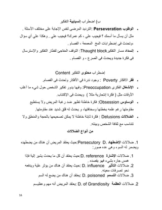 16
‫اضطراب‬ )‫ب‬‫إنسيابية‬‫التفكير‬
‫الوظوب‬Perseveration. ‫األسئلة‬ ‫مختلف‬ ‫على‬ ‫اإلجابة‬ ‫لنفس‬ ‫المرضى‬ ‫:الترديد‬
‫يس‬ ‫أن‬ ‫مثل‬‫سؤال‬ ‫أي‬ ‫علي‬ ‫وهكذا‬ . ‫علي‬ ‫فيجيب‬ ‫عمرك؟‬ ‫كم‬ ، ‫علي‬ ‫فيجيب‬ ‫؟‬ ‫أسمك‬ ‫ما‬ ‫أل‬
‫المخ‬ ‫إضطرابات‬ ‫فى‬ ‫،وتحدث‬‫المعمعة‬. ‫الفصام‬ ،
‫إنسداد‬‫التفكير‬ ‫مسار‬:Thaught block‫واإلسترسال‬ ‫التفكير‬ ‫لقطار‬ ‫المفاجئ‬ ‫التوقف‬
. ‫الفصام‬ ‫و‬ ، ‫الصرع‬ ‫فى‬ ‫ويحدث‬ ‫جديدة‬ ‫فكرة‬ ‫فى‬
‫إ‬‫ضطراب‬‫محتوى‬‫التفكير‬Content
‫فقر‬‫االفكار‬Poverty.‫الفصام‬ ‫فى‬ ‫وتحدث‬ ‫األفكار‬ ‫في‬ ‫ندرة‬ ‫وجود‬ :
‫اإلنشغال‬‫الفكرى‬Preoccupation‫ما‬ ‫شيء‬ ‫حول‬ ‫الشخص‬ ‫تفكير‬ ‫يدور‬ ‫وفيها‬ :‫أ‬‫غلب‬
‫فكرة‬ ( ‫مثل‬ ‫األوقات‬‫إ‬.‫اإلكتئاب‬ ‫فى‬ ‫ويحدث‬ ) ‫مثال‬ ‫نتحارية‬
‫الوساوس‬Obsession‫يستطيع‬ ‫وال‬ ‫المريض‬ ‫رغبة‬ ‫ضد‬ ‫تظهر‬ ‫خاطئة‬ ‫فكرة‬ :
‫مقاومتها‬.‫مقاومتها‬ ‫عند‬ ‫شديد‬ ‫قلق‬ ‫له‬ ‫يحدث‬ ‫و‬ ،‫وسخافتها‬ ‫بخطئها‬ ‫علمه‬ ‫رغم‬
‫الضالالت‬Delusions‫وال‬ ‫والمنطق‬ ‫بالحجة‬ ‫تصحيحها‬ ‫يمكن‬ ‫ال‬ ‫خاطئة‬ ‫ثابتة‬ ‫فكرة‬ :
.‫وبيئته‬ ‫الشخص‬ ‫ثقافة‬ ‫مع‬ ‫تتناسب‬
‫الضالالت‬ ‫أنواع‬ ‫من‬
1‫ضالالت‬ .‫ا‬‫إل‬‫ضطهاد‬Persecutory D.‫يضطهده‬ ‫من‬ ‫هناك‬ ‫أن‬ ‫المريض‬ ‫يعتقد‬ ‫:حيث‬
‫ويضمر‬:‫صور‬ ‫عده‬ ‫وهى‬ ‫السوء‬ ‫له‬
1.‫ضالالت‬‫اإلشارة‬D. reference‫فإذا‬ ‫إلية‬ ‫يشير‬ ‫يحدث‬ ‫ما‬ ‫كل‬ ‫أن‬ ‫يعتقد‬ ‫:حيث‬
. ‫يقصده‬ ‫فهو‬ ‫بشيء‬ ‫جاره‬ ‫همس‬
2.‫ضالالت‬‫التأثير‬D. influence‫ويدفعه‬ ‫علية‬ ‫يؤثر‬ ‫من‬ ‫هناك‬ ‫أن‬ ‫يعتقد‬ ‫:حيث‬
.‫معينه‬ ‫تصرفات‬ ‫نحو‬
3.‫ضالالت‬‫التسمم‬D. poisoned‫من‬ ‫هناك‬ ‫أن‬ ‫:يعتقد‬‫السم‬ ‫له‬ ‫يضع‬
2‫ضالالت‬ .‫العظمة‬D. of Grandiosity‫المريض‬ ‫:يعتقد‬‫أ‬‫وعظيـــم‬ ‫مهم‬ ‫نه‬
 