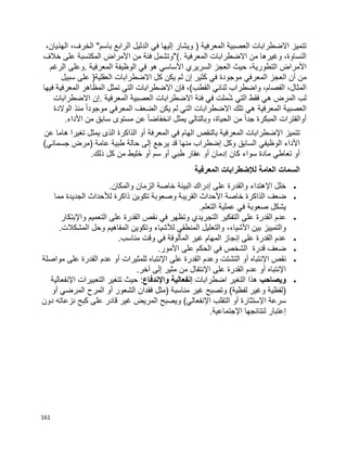 161
‫المعرفية‬ ‫العصبية‬ ‫االضطرابات‬ ‫تتميز‬)‫ويشار‬‫إليها‬‫في‬‫الدليل‬‫الرابع‬‫باسم‬"،‫الخرف‬،‫الهذيان‬
،‫النساوة‬‫وغيرها‬‫االضطرابات‬ ‫من‬‫المعرفية‬"(.‫وتشمل‬‫فئة‬‫من‬‫األمراض‬‫المكتسبة‬‫على‬‫خالف‬
‫األمراض‬،‫التطورية‬‫حيث‬‫السريري‬ ‫العجز‬‫األساسي‬‫هو‬‫في‬‫الوظيفة‬‫المعرفية‬.‫وعلى‬‫الرغم‬
‫من‬‫أن‬‫العجز‬‫المعرفي‬‫موجودة‬‫في‬‫كثير‬‫إن‬‫لم‬‫كل‬ ‫يكن‬‫االضطرابات‬‫العقلية‬)‫على‬‫سبيل‬
،‫المثال‬،‫الفصام‬‫واضطراب‬‫ثنائي‬‫القطب‬(،‫فإن‬‫االضطرابات‬‫التي‬‫المظاهر‬ ‫تمثل‬‫المعرفية‬‫فيها‬
‫لب‬‫المرض‬‫هي‬‫فقط‬‫التي‬‫ملت‬ُ‫ش‬‫في‬‫فئة‬‫االضطرابات‬‫العصبية‬‫المعرفية‬.‫إن‬‫االضطرابات‬
‫العصبية‬‫المعرفية‬‫هي‬‫تلك‬‫االضطرابات‬‫التي‬‫لم‬‫يكن‬‫الضعف‬‫المعرفي‬‫ا‬‫ا‬‫موجود‬‫منذ‬‫الوالدة‬
‫أوالفترات‬‫المبكرة‬‫ا‬‫ا‬‫جد‬‫من‬،‫الحياة‬‫وبالتالي‬‫يمثل‬‫ا‬‫ا‬‫انخفاض‬‫عن‬‫مستوى‬‫سابق‬‫من‬‫األداء‬.
‫ف‬ ‫الهام‬ ‫بالنقص‬ ‫المعرفية‬ ‫اإلضطرابات‬ ‫تتميز‬‫ي‬‫المعرفة‬‫أ‬‫هاما‬ ‫تغيرا‬ ‫يمثل‬ ‫الذى‬ ‫الذاكرة‬ ‫و‬‫عن‬
‫األ‬‫الوظيف‬ ‫داء‬‫ي‬‫يرجع‬ ‫قد‬ ‫منها‬ ‫إضطراب‬ ‫وكل‬ ‫السابق‬‫إلى‬‫جسمان‬ ‫(مرض‬ ‫عامة‬ ‫طبية‬ ‫حالة‬‫ي‬)
‫أ‬‫تعاط‬ ‫و‬‫ي‬‫كان‬ ‫سواء‬ ‫مادة‬‫إدمان‬‫أ‬‫طب‬ ‫عقار‬ ‫و‬‫ي‬‫أ‬‫سم‬ ‫و‬‫أ‬.‫ذلك‬ ‫كل‬ ‫من‬ ‫خليط‬ ‫و‬
‫المعرفية‬ ‫لإلضطرابات‬ ‫العامة‬ ‫السمات‬
‫اإل‬ ‫خلل‬‫والمكان‬ ‫الزمان‬ ‫خاصة‬ ‫البيئة‬ ‫إدراك‬ ‫على‬ ‫والقدرة‬ ‫هتداء‬.
‫الذاكرة‬ ‫ضعف‬‫األ‬ ‫خاصة‬‫لأل‬ ‫ذاكرة‬ ‫تكوين‬ ‫وصعوبة‬ ‫القريبة‬ ‫حداث‬‫مما‬ ‫الجديدة‬ ‫حداث‬
‫عملية‬ ‫في‬ ‫صعوبة‬ ‫يشكل‬‫التعلم‬.
‫عل‬ ‫القدرة‬ ‫عدم‬‫ى‬‫التفكير‬‫عل‬ ‫القدرة‬ ‫نقص‬ ‫في‬ ‫وتظهر‬ ‫التجريدي‬‫ى‬‫واإل‬ ‫التعميم‬‫بتكار‬
‫األ‬ ‫بين‬ ‫والتمييز‬‫لأل‬ ‫المنطقي‬ ‫والتعليل‬ ،‫شياء‬‫المشكالت‬ ‫وحل‬ ‫المفاهيم‬ ‫وتكوين‬ ‫شياء‬.
‫عل‬ ‫القدرة‬ ‫عدم‬‫ى‬‫إ‬‫ن‬‫مناسب‬ ‫وقت‬ ‫في‬ ‫المألوفة‬ ‫غير‬ ‫المهام‬ ‫جاز‬.
‫عل‬ ‫الحكم‬ ‫في‬ ‫الشخص‬ ‫قدرة‬ ‫ضعف‬‫ى‬‫األ‬‫مور‬.
‫اإلنتباه‬ ‫نقص‬‫أ‬‫و‬‫عل‬ ‫القدرة‬ ‫وعدم‬ ‫التشتت‬‫ى‬‫للمثيرات‬ ‫اإلنتباه‬‫أ‬‫و‬‫القدرة‬ ‫عدم‬‫عل‬‫ى‬‫مواصلة‬
‫اإلنتباه‬‫أ‬‫و‬‫القدرة‬ ‫عدم‬‫عل‬‫ى‬‫اإل‬‫مثير‬ ‫من‬ ‫نتقال‬‫إلى‬‫آخر‬.
‫ويصاحب‬‫اضطرابات‬ ‫التغير‬ ‫هذا‬‫إ‬‫واإل‬ ‫نفعالية‬‫ندفاع‬:‫اإل‬ ‫التعبيرات‬ ‫تتغير‬ ‫حيث‬‫نفعالية‬
‫غير‬ ‫وتصبح‬ )‫لفظية‬ ‫وغير‬ ‫(لفظية‬‫الشعور‬ ‫فقدان‬ ‫(مثل‬ ‫مناسبة‬‫أ‬‫و‬‫المرضي‬ ‫المرح‬‫أ‬‫و‬
‫اإل‬ ‫سرعة‬‫ستثارة‬‫أ‬‫و‬‫اإل‬ ‫التقلب‬‫عل‬ ‫قادر‬ ‫غير‬ ‫المريض‬ ‫ويصبح‬ )‫نفعالي‬‫ى‬‫دون‬ ‫نزعاته‬ ‫كبح‬
‫إ‬‫اإلجتماعية‬ ‫لنتائجها‬ ‫عتبار‬.
 