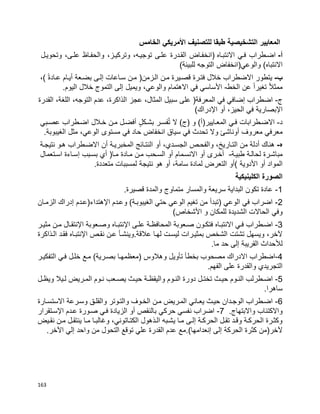 163
‫التشخيصية‬ ‫المعايير‬‫الخامس‬ ‫األمريكي‬ ‫للتصنيف‬ ‫طبقا‬
‫أ‬-‫اضبطراب‬‫فبي‬‫االنتبباه‬)‫انخفباض‬‫القبدرة‬‫علبى‬،‫توجيبه‬،‫وتركيبز‬‫والحفباظ‬،‫علبى‬‫وتحويبل‬
‫والوعي(انخفاض‬ )‫االنتباه‬‫التوجه‬)‫للبيئة‬
‫ب‬-‫يتطور‬‫االضطراب‬‫خالل‬‫فتبرة‬‫قصبيرة‬‫مبن‬‫البزمن‬)‫مبن‬‫سباعات‬‫إلبى‬‫بضبعة‬‫أيبام‬‫ا‬‫ة‬‫عباد‬(،
‫ا‬‫ال‬‫ممث‬‫ا‬‫ا‬‫تغير‬‫عن‬‫الخط‬-‫األساسي‬‫في‬‫االهتمام‬،‫والوعي‬‫ويميل‬‫إلى‬‫التموج‬‫خالل‬‫اليوم‬.
‫ج‬-‫اضطراب‬‫إضافي‬‫في‬‫المعرفة‬)‫على‬‫سبيل‬،‫المثال‬‫عجز‬،‫الذاكرة‬‫عدم‬،‫التوجه‬،‫اللغة‬‫القدرة‬
‫اإلبصارية‬،‫الحيز‬ ‫في‬‫أو‬)‫اإلدراك‬
‫د‬-‫االضبطرابات‬‫فبي‬‫ال‬ )‫(ج‬ ‫و‬ )‫المعبايير(أ‬‫فسبر‬ُ‫ت‬ٍ‫ل‬‫بشبك‬‫أفضبل‬‫مبن‬‫خبالل‬‫اضبطراب‬‫عصببي‬
‫معرفي‬‫معروف‬‫أوناشئ‬‫وال‬‫تحدث‬‫في‬‫سياق‬‫انخفاض‬‫حاد‬‫في‬‫مستوى‬،‫الوعي‬‫مثل‬‫الغيبوبة‬.
‫ه‬-‫هناك‬‫أدلة‬‫من‬،‫التباريخ‬‫والفحبص‬،‫الجسبدي‬‫أو‬‫النتبائج‬‫المخبريبة‬‫أن‬‫االضبطراب‬‫هبو‬‫نتيجبة‬
‫مباشبرة‬‫لحالبة‬‫طبيبة‬-‫أخبرى‬‫أو‬‫االنسبمام‬‫أو‬‫السبحب‬‫مبن‬‫مبادة‬‫مبا‬)‫أي‬‫بسببب‬‫إسباءة‬‫اسبتعمال‬
‫المواد‬‫أو‬‫األدوية‬(‫أو‬‫التعرض‬‫لمادة‬،‫سامة‬‫هو‬ ‫أو‬‫نتيجة‬‫لمسببات‬.‫متعددة‬
‫الكلينيكية‬ ‫الصورة‬
1-.‫قصيرة‬ ‫والمدة‬ ‫متماوج‬ ‫والمسار‬ ‫سريعة‬ ‫البداية‬ ‫تكون‬ ‫عادة‬
2-‫الزمبان‬ ‫إدراك‬ ‫اإلهتداء(عبدم‬ ‫وعبدم‬ )‫الغيبوببة‬ ‫حتي‬ ‫الوعي‬ ‫تغيم‬ ‫من‬ ‫(تبدأ‬ ‫الوعي‬ ‫في‬ ‫اضراب‬
‫وفي‬)‫األشخاص‬ ‫و‬ ‫للمكان‬ ‫الشديدة‬ ‫الحاالت‬
3-‫اإل‬ ‫بى‬‫ب‬‫عل‬ ‫بة‬‫ب‬‫المحافظ‬ ‫بعوبة‬‫ب‬‫ص‬ ‫بون‬‫ب‬‫فتك‬ ‫باه‬‫ب‬‫االنتب‬ ‫بي‬‫ب‬‫ف‬ ‫بطراب‬‫ب‬‫اض‬‫باه‬‫ب‬‫نتب‬‫اإل‬ ‫بعوبة‬‫ب‬‫وص‬‫بر‬‫ب‬‫مثي‬ ‫بن‬‫ب‬‫م‬ ‫بال‬‫ب‬‫نتق‬
‫اإل‬ ‫نقبص‬ ‫عبن‬ ‫عالقة.وينشبأ‬ ‫لهبا‬ ‫ليسبت‬ ‫بمثيبرات‬ ‫الشخص‬ ‫تشتت‬ ‫ويسهل‬ ،‫آلخر‬‫نتبباه‬‫البذاكرة‬ ‫فقبد‬
‫لأل‬.‫ما‬ ‫حد‬ ‫إلى‬ ‫القريبة‬ ‫حداث‬
4-‫اضطراب‬‫و‬ ‫تأويل‬ ‫بخطأ‬ ‫مصحوب‬ ‫االدراك‬‫التفكيبر‬ ‫فبي‬ ‫خلبل‬ ‫مبع‬ )‫بصبرية‬ ‫(معظمهبا‬ ‫هالوس‬
.‫الفهم‬ ‫على‬ ‫والقدرة‬ ‫التجريدي‬
5-‫بل‬‫ب‬‫ويظ‬ ‫بيال‬‫ب‬‫ل‬ ‫بريض‬‫ب‬‫الم‬ ‫بوم‬‫ب‬‫ن‬ ‫بعب‬‫ب‬‫يص‬ ‫بث‬‫ب‬‫حي‬ ‫بة‬‫ب‬‫واليقظ‬ ‫بوم‬‫ب‬‫الن‬ ‫دورة‬ ‫بل‬‫ب‬‫تخت‬ ‫بث‬‫ب‬‫حي‬ ‫بوم‬‫ب‬‫الن‬ ‫بطرلب‬‫ب‬‫اض‬
.‫ساهرا‬
6-‫االستسبارة‬ ‫وسبرعة‬ ‫والقلبق‬ ‫والتبوتر‬ ‫الخبوف‬ ‫مبن‬ ‫المبريض‬ ‫يعباني‬ ‫حيبث‬ ‫الوجبدان‬ ‫اضبطراب‬
.‫واالبتهاج‬ ‫واالكتئاب‬7-‫ن‬ ‫اضراب‬‫اإل‬ ‫عبدم‬ ‫صبورة‬ ‫فبي‬ ‫الزيادة‬ ‫أو‬ ‫بالنقص‬ ‫حركي‬ ‫فسي‬‫سبتقرار‬
‫بيض‬‫ب‬‫نق‬ ‫بن‬‫ب‬‫م‬ ‫بل‬‫ب‬‫ينتق‬ ‫با‬‫ب‬‫م‬ ‫با‬‫ب‬‫وغالب‬ ،‫باتوني‬‫ب‬‫الكت‬ ‫بذهول‬‫ب‬‫ال‬ ‫ببه‬‫ب‬‫يش‬ ‫با‬‫ب‬‫م‬ ‫بى‬‫ب‬‫إل‬ ‫بة‬‫ب‬‫الحرك‬ ‫بل‬‫ب‬‫تق‬ ‫بد‬‫ب‬‫وق‬ ‫بة‬‫ب‬‫الحرك‬ ‫برة‬‫ب‬‫وكث‬
‫إلى‬ ‫الحركة‬ ‫كثرة‬ ‫آلخر(من‬‫إ‬)‫نعدامها‬..‫اآلخر‬ ‫إلي‬ ‫واحد‬ ‫من‬ ‫التحول‬ ‫توقع‬ ‫علي‬ ‫القدرة‬ ‫عدم‬ ‫مع‬
 