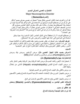 165
‫الجسيم‬ ‫المعرفي‬ ‫العصبي‬ ‫االضطراب‬
Major Neurocognitive Disorder
‫(الخــرف‬( Dementia
‫أدرج‬ ‫لقد‬‫الخرف‬‫تحت‬‫الكائن‬‫المسمى‬ٍ‫ل‬‫بشك‬‫جديد‬"‫اضطراب‬‫عصبي‬‫معرفي‬‫جسيم‬"‫وذلك‬
‫على‬‫الرغم‬‫من‬‫مصطلح‬ ‫أن‬‫الخرف‬‫لم‬‫ُمنع‬‫ي‬‫من‬‫االستخدام‬‫في‬‫األنواع‬‫الفرعية‬‫المسببة‬‫حيث‬‫أن‬
‫استخدام‬‫هذا‬‫المصطلح‬‫يعد‬‫ا‬‫ا‬‫معياري‬.‫وعالوة‬‫على‬،‫ذلك‬‫يعترف‬‫الدليل‬‫الخامس‬‫بمستوى‬‫أقل‬
‫شدة‬‫من‬‫الضعف‬،‫المعرفي‬"‫اضطراب‬‫عصبي‬‫معتدل‬ ‫معرفي‬"،‫والذي‬‫يمكن‬‫ا‬‫ا‬‫أيض‬‫أن‬‫يكون‬
‫ا‬‫ا‬‫محط‬‫لتركيز‬،‫الرعاية‬‫وكان‬‫قد‬‫تم‬‫إدراجه‬‫في‬‫الدليل‬‫الرابع‬‫ضمن‬‫"االضطرابات‬ ‫فئة‬‫المعرفية‬
‫غير‬‫المحددة‬".
‫إن‬‫مصطلح‬‫الخرف‬‫ال‬‫زال‬‫ا‬‫ا‬‫حتفظ‬ُ‫م‬‫به‬‫في‬‫الدليل‬‫الخامس‬‫ألجل‬،‫االستمرارية‬‫حيث‬‫يمكن‬
‫استعماله‬‫في‬‫التي‬ ‫المواضع‬‫اعتاد‬‫فيها‬‫الطبيب‬‫والمريض‬‫على‬‫هذا‬‫المصطلح‬.
:‫الخــرف‬ ‫تعريف‬‫يتميبز‬ ‫عضبوي‬ ‫عقلي‬ ‫اضطراب‬ ‫وهو‬‫ب‬‫بح‬ ‫الذكائيبة‬ ‫القبدرات‬ )‫(نقبص‬ ‫فقبد‬‫يب‬‫ث‬
‫علبى‬ ‫والحكبم‬ ‫البذاكرة‬ ‫خلبل‬ ‫صبورة‬ ‫فبي‬ ‫ويظهبر‬ ،‫واالجتمباعي‬ ‫الوظيفي‬ ‫الشخص‬ ‫أداء‬ ‫على‬ ‫تؤثر‬
‫األ‬‫أو‬ ‫المخ‬ ‫لقشرة‬ ‫العليا‬ ‫الوظائف‬ ‫وخلل‬ ‫التجريدي‬ ‫التفكير‬ ‫ونقص‬ ،‫مور‬‫الشخصية‬ ‫تغير‬
‫األسباب‬
1-:‫مثل‬ ‫العصبي‬ ‫الجهاز‬ ‫خاليا‬ ‫يصيب‬ ‫مرض‬‫ومرض‬ ‫بيك‬ ‫ومرض‬ ‫ألزهايمر‬ ‫مرض‬
‫هنتنجتون‬(Huntington)‫المتناثر‬ ‫والتصلب‬ ‫باركنسون‬ ‫ومرض‬(MS)
2-‫جهازية‬ ‫اضطرابات‬(Systematic):‫مثل‬
.‫أ‬‫بالدم‬ ‫السكر‬ ‫ونقص‬ ‫الدرقية‬ ‫وجار‬ ‫الدرقية‬ ‫الغدة‬ ‫مرض‬ ‫مثل‬ ‫الصم‬ ‫والغدد‬ ‫األيض‬ ‫اضطرابات‬.
‫الكبدي‬ ‫الدماغ‬ ‫التهاب‬ ‫مرض‬ .‫ب‬(Hepatic encephalopathy)‫عن‬ ‫الناشئ‬‫إ‬‫ختالل‬
‫الكبد‬ ‫وظيفة‬.
.‫ﺠ‬‫بالبولينا‬ ‫التسمم‬ ‫عن‬ ‫الناشئ‬ ‫الدماغ‬ ‫التهاب‬ ‫مثل‬ ‫باالكلي‬ ‫مرض‬.
.‫د‬‫اإل‬ ‫مثبل‬ ‫البدوري‬ ‫بالجهباز‬ ‫مرض‬‫األ‬ ‫ونقبص‬ ‫بالبدماغ‬ ‫الدمويبة‬ ‫لألوعيبة‬ ‫المتعبدد‬ ‫حتشباء‬‫كسبجين‬
‫المخي‬.
.‫ه‬‫المخ‬ ‫إلى‬ ‫الواصل‬ ‫األكسجين‬ ‫نقص‬ ‫عنه‬ ‫ينتج‬ ‫التنفسي‬ ‫بالجهاز‬ ‫مرض‬.
3-‫ب‬ ‫فيتامين‬ ‫نقص‬ ‫حاالت‬(Cyanocobalamine)‫والنياسين‬(Niacin)‫وحمض‬
‫الفوليك‬.
4-‫سموم‬ ‫أو‬ ‫عقاقير‬.
5-‫و‬ ‫الجمجمة‬ ‫داخل‬ ‫أورام‬‫إ‬‫للدماغ‬ ‫صابات‬.
 