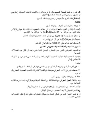166
6-‫عدو‬‫ى‬‫العصبي‬ ‫للجهاز‬ ‫مرضية‬‫الزهر‬ ‫مثل‬‫ى‬‫األ‬ ‫والتهاب‬ ‫والدرن‬‫غشية‬‫(ميكروبي‬ ‫السحائية‬
‫أو‬)‫المكتسب(األيدز‬ ‫المناعة‬ ‫نقص‬ ‫ومرض‬ )‫فطري‬.
7-‫أخر‬ ‫اضطرابات‬‫ى‬‫و‬ ‫ولسون‬ ‫مرض‬ ‫مثل‬‫إ‬.‫الدماغ‬ ‫ستسقاء‬
‫اإل‬‫نتشار‬
1-‫معدل‬ ‫يزداد‬‫إ‬.‫السن‬ ‫تزايد‬ ‫مع‬ ‫الخرف‬ ‫نتشار‬
2-‫حبوالي‬ ‫اإلنسبانية‬ ‫المجموعبات‬ ‫مختلبف‬ ‫فبي‬ ‫والشبديد‬ ‫المعتبدل‬ ‫الخبرف‬ ‫إنتشبار‬ ‫معبدل‬5‫%مبن‬
‫من‬ ‫أكبر‬ ‫هم‬ ‫من‬ ‫الناس‬ ‫عامة‬65‫و‬ ‫عام‬20-40‫من‬ ‫أكبر‬ ‫هم‬ ‫من‬ %85.‫عام‬
3-‫إنتشار‬ ‫معدل‬‫بنسبة‬15-20.‫العامة‬ ‫للباطنة‬ ‫الخارجية‬ ‫العيادة‬ ‫مرض‬ ‫في‬ %
4-‫الزهيمر‬ ‫يمثل‬50-60.‫الخرف‬ ‫أنواع‬ ‫كل‬ ‫من‬ %
5-‫الوعائي‬ ‫الخرف‬ ‫ويمثل‬15-30.‫الخرف‬ ‫أنواع‬ ‫كل‬ ‫من‬ %
‫التشخيصية‬ ‫المعايير‬‫الخامس‬ ‫األمريكي‬ ‫للتصنيف‬ ‫طبقا‬
‫أ‬-‫التبدهور‬‫المعرفبي‬‫الكبيبر‬‫عبن‬‫المسبتوى‬‫السبابق‬‫لبألداء‬‫فبي‬‫واحبد‬‫أو‬‫أكثبر‬‫مبن‬‫المجباالت‬
:‫المعرفية‬
)‫االنتباه‬،‫المعقد‬‫وظيفة‬،‫تنفيذية‬‫البتعلم‬‫والبذاكرة‬‫واللغبة‬‫واإلدراك‬‫الحسبي‬،‫الحركبي‬‫أو‬‫اإلدراك‬
‫االجتماعي‬(‫على‬
‫أساس‬:
-1‫قلق‬،‫للفرد‬‫أو‬‫لمن‬‫يهتم‬،‫به‬‫أو‬‫للطبيب‬‫بسبب‬‫التدني‬‫الهام‬‫في‬‫الوظائف‬،‫المعرفية‬‫و‬
2-‫ضعف‬‫كبير‬‫في‬‫األداء‬،‫المعرفي‬‫ويفضل‬‫توثيقه‬‫باالختببارات‬‫النفسبية‬‫العصببية‬،‫المعياريبة‬
‫أو‬‫في‬-
‫حالة‬‫عدم‬،‫وجودها‬‫بتقييم‬‫سريري‬‫آخر‬.
‫ب‬-‫يتداخل‬‫العجز‬‫المعرفي‬‫مع‬‫االستقاللية‬‫في‬‫أنشطة‬‫الحياة‬‫اليوميبة‬)،‫أي‬‫كحبد‬،‫أدنبى‬‫يتطلبب‬
‫المساعدة‬‫مع‬-
‫األنشطة‬‫المعقدة‬‫في‬‫الحياة‬‫اليومية‬‫مثل‬‫دفع‬‫الفواتير‬‫أو‬‫االهتمام‬‫باألدوية‬(.
‫ج‬-‫العجز‬‫المعرفي‬‫ال‬‫يحدث‬‫ا‬‫ا‬‫حصر‬‫في‬‫سياق‬‫الهذيان‬.
‫د‬-‫ال‬‫ُفسبر‬‫ي‬‫العجبز‬‫المعرفبي‬ٍ‫ل‬‫بشبك‬‫أفضبل‬‫مبن‬‫خبالل‬‫اضبطراب‬‫عقلبي‬‫آخبر‬)،‫مثبل‬‫اضبطراب‬
،‫اكتئابي‬‫الفصام‬(.
 