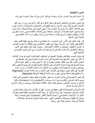 167
‫الكلينيكية‬ ‫الصورة‬
1-‫زيادة‬ ‫مع‬ ‫الحدوث‬ ‫معدل‬ ‫ويزداد‬ ‫السن‬ ‫كبار‬ ‫مع‬ ‫ويحدث‬ ‫متزايد‬ ‫والمسار‬ ‫متدرجة‬ ‫البداية‬
.‫السن‬
2-‫هو‬ ‫الذاكرة‬ ‫وخلل‬ ‫المعرفية‬ ‫الوظائف‬ ‫في‬ ‫شامل‬ ‫تدهور‬‫األ‬ ‫أكثر‬‫وهو‬ ،‫بروزا‬ ‫عراض‬‫أكثر‬
‫واإل‬ ‫التليفونات‬ ‫وأرقام‬ ‫األسماء‬ ‫نسيان‬ ‫مثل‬ ‫القريبة‬ ‫لألحداث‬‫و‬ ‫والمحادثات‬ ‫تجاهات‬‫أ‬،‫اليوم‬ ‫حداث‬
‫األ‬ ‫الحاالت‬ ‫وفي‬‫ينس‬ ‫شدة‬ ‫كثر‬‫ى‬‫وهذا‬ ،‫لنسيانه‬ ‫يبدأها‬ ‫التي‬ ‫المهام‬ ‫ينهي‬ ‫ال‬ ‫وقد‬ ،‫الجديد‬ ‫كل‬‫يسبب‬
‫أو‬ ‫مفتوحة‬ ‫المياة‬ ‫صنابير‬ ‫ترك‬‫ينس‬ ‫المتقدمة‬ ‫الحاالت‬ ‫وفي‬ ،‫مشتعال‬ ‫البوتاجاز‬‫ى‬‫المقربين‬ ‫أسماء‬
‫إ‬‫أو‬ ‫ليه‬‫وظيفت‬‫ه‬‫ينس‬ ‫وأحيانا‬ ،‫ميالده‬ ‫وتاريخ‬ ‫وتعليمه‬‫ى‬‫إ‬‫في‬ ‫الفحص‬ ‫أثناء‬ ‫ترددا‬ ‫ويظهر‬ ‫سمه‬
‫اإل‬‫األ‬ ‫على‬ ‫جابة‬‫سئلة‬.
3-‫لد‬ ‫األمور‬ ‫على‬ ‫الحكم‬ ‫خلل‬‫ى‬‫جاف‬ ‫القول‬ ‫غليظ‬ ‫ويصبح‬ ‫نزعاته‬ ‫في‬ ‫يتحكم‬ ‫وال‬ ،‫المخرف‬
‫األ‬‫يلق‬ ‫لفاظ‬‫ي‬‫القوانين‬ ‫يحترم‬ ‫وال‬ ‫نظافته‬ ‫وفي‬ ‫الشخصي‬ ‫مظهره‬ ‫في‬ ‫ويهمل‬ ،‫مناسبة‬ ‫غير‬ ‫بنكات‬
‫أو‬‫االجتماعية‬ ‫عالقاته‬ ‫وتضطرب‬ ،‫والتقاليد‬ ‫العرف‬..‫األمور‬ ‫على‬ ‫الحكم‬ ‫خلل‬ ‫أيضا‬ ‫ويميزه‬
‫في‬ ‫وذلك‬ ‫النزعات‬ ‫في‬ ‫التحكم‬ ‫وضعف‬‫أ‬‫معين‬ ‫نواع‬‫الفصوص‬ ‫تصيب‬ ‫التي‬ ‫وهي‬ ‫الخرف‬ ‫من‬ ‫ة‬
‫للمخ‬ ‫األمامية‬.
4-‫الخرف‬ ‫يشمل‬‫إ‬‫ختالف‬‫ات‬‫متفاوت‬‫ة‬‫قد‬ ‫اللغة‬ ‫أن‬ ‫فرغم‬ ،‫المخ‬ ‫لقشرة‬ ‫العليا‬ ‫الوظائف‬ ‫الضطراب‬
‫ف‬ ‫الخرف‬ ‫تسبب‬ ‫التي‬ ‫العصبية‬ ‫االضطرابات‬ ‫بعض‬ ‫في‬ ‫تتأثر‬ ‫ال‬‫إ‬‫في‬ ‫طبيعية‬ ‫غير‬ ‫تصبح‬ ‫نها‬
‫يبدو‬ ‫فقد‬ ،‫اآلخر‬ ‫البعض‬‫الكالم‬‫غ‬‫أو‬ ‫وظوبيا‬ ‫امضا‬‫لغوا‬‫أو‬ ،‫شيئا‬ ‫يعني‬ ‫ال‬‫مثل‬ ‫الحبسة‬ ‫تظهر‬
‫تسمية‬ ‫(صعوبة‬ ‫التسمية‬ ‫حبسة‬‫األ‬‫األ‬ ‫وفي‬ ،)‫شياء‬‫الشخص‬ ‫يصبح‬ ‫قد‬ ‫للخرف‬ ‫الشديدة‬ ‫شكال‬‫أ‬‫بكم‬
‫وتضطر‬‫ب‬‫األ‬ ‫رسم‬ ‫يستطيع‬ ‫فال‬ ،‫التركيبية‬ ‫قدرته‬‫األ‬ ‫ذات‬ ‫شكال‬‫أو‬ ،‫الثالثة‬ ‫بعاد‬‫يرتب‬‫أ‬‫عواد‬
‫األ‬ ‫على‬ ‫التعرف‬ ‫في‬ ‫ويفشل‬ ،‫معين‬ ‫شكل‬ ‫في‬ ‫الكبريت‬‫سالمة‬ ‫برغم‬ ‫شياء‬‫الحواس‬(Agnosia)
‫الحركية‬ ‫الوظيفة‬ ‫سالمة‬ ‫برغم‬ ‫معين‬ ‫حركي‬ ‫نشاط‬ ‫تنفيذ‬ ‫يستطيع‬ ‫وال‬(Apraxia).
5-‫الخرف‬ ‫حاالت‬ ‫في‬ ‫الشخصية‬ ‫تتغير‬‫إ‬‫أو‬ ‫الطباع‬ ‫بتغير‬ ‫ما‬‫كانت‬ ‫التي‬ ‫الشخصية‬ ‫صفات‬ ‫تفاقم‬
،‫المرض‬ ‫قبل‬ ‫موجودة‬‫واإل‬ ‫وسوسته‬ ‫تزداد‬ ‫(فالوسواسي‬‫ضطهاد‬‫ي‬‫تزداد‬‫إ‬‫ولكن‬ ،)‫ضطهاديته‬
‫الشائع‬‫أ‬‫ن‬‫اآل‬ ‫قبل‬ ‫من‬ ‫ويوصف‬ ،‫االجتماعية‬ ‫عالقاته‬ ‫وتقل‬ ‫متبلدا‬ ‫ويصبح‬ ‫الشخص‬ ‫ينسحب‬‫خرين‬
)‫نفسه‬ ‫يعد‬ ‫(لم‬ ‫تغير‬ ‫أنه‬.
6-‫األ‬‫أو‬ ‫قلق‬ ‫صورة‬ ‫في‬ ‫خفيفة‬ ‫تكون‬ ‫قد‬ ‫المصاحبة‬ ‫عراض‬‫يحاول‬ ‫وقد‬ ،‫اكتئاب‬‫إ‬‫قصور‬ ‫خفاء‬
‫أو‬ ‫الترتيب‬ ‫زيادة‬ ‫مثل‬ ،‫تعويضية‬ ‫بأعراض‬ ‫الذكاء‬‫األ‬ ‫ربط‬‫فجوات‬ ‫لتجنب‬ ‫دقيقة‬ ‫بتفاصيل‬ ‫حداث‬
‫أو‬ ‫الذاكرة‬‫اإل‬‫نسحاب‬،‫االجتماعي‬‫األ‬ ‫تالحظ‬ ‫وأحيانا‬‫اإل‬ ‫فكار‬‫وتنتج‬ ‫ضطهادية‬‫إ‬‫زائفة‬ ‫تهامات‬
‫بضالالت‬ ‫يصاب‬ ‫قد‬ ‫الخرف‬ ‫ينتابه‬ ‫عندما‬ ‫الغيور‬ ‫والشخص‬ ،‫وجسمانية‬ ‫لفظية‬ ‫وشجارات‬
‫ويعتد‬ ،‫الزوجية‬ ‫الخيانة‬‫ى‬‫زوجته‬ ‫على‬ ‫فعال‬.
 