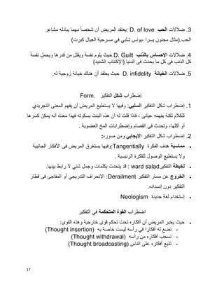 17
3‫ضالالت‬ .‫الحب‬D. of love‫مشاعر‬ ‫يبادله‬ ‫مهما‬ ‫ا‬‫ا‬‫شخص‬ ‫أن‬ ‫المريض‬ ‫:يعتقد‬
)‫كبرت‬ ‫العيال‬ ‫مسرحية‬ ‫في‬ ‫شلبي‬ ‫،يونس‬ ‫يسرا‬ ‫مجنون‬ ‫الحب.(مثال‬
4‫ضالالت‬ .‫بالذنب‬ ‫اإلحساس‬D. Guilt‫نفسة‬ ‫ويحمل‬ ‫قدرها‬ ‫من‬ ‫ويقلل‬ ‫نفسة‬ ‫يلوم‬ ‫حيث‬
)‫الشديد‬ ‫(اإلكتئاب‬ ‫الدنيا‬ ‫فى‬ ‫يحدث‬ ‫ما‬ ‫كل‬ ‫فى‬ ‫الذنب‬ ‫كل‬
5‫ضالالت‬ .‫الخيانة‬D. infidelity.‫له‬ ‫زوجية‬ ‫خيانة‬ ‫هناك‬ ‫أن‬ ‫يعتقد‬ ‫حيث‬
‫إضطراب‬‫شكل‬‫التفكير‬Form.
1.‫إ‬‫التفكير‬ ‫شكل‬ ‫ضطراب‬‫السلبي‬‫ي‬ ‫أن‬ ‫المريض‬ ‫يستطيع‬ ‫ال‬ ‫وفيها‬ :‫ف‬‫التجريدي‬ ‫المعنى‬ ‫هم‬
‫كسرها‬ ‫يمكن‬ ‫أنه‬ ‫معناه‬ ‫فهذا‬ ‫بسكوته‬ ‫البنت‬ ‫هذه‬ ‫أن‬ ‫له‬ ‫قلت‬ ‫فاذا‬ ، ‫عيانى‬ ‫يفهمه‬ ‫لكنة‬ ‫للكالم‬
‫أ‬‫و‬ ‫الفصام‬ ‫فى‬ ‫وتحدث‬ ،‫أكلها‬ ‫و‬‫إ‬‫المخ‬ ‫ضطرابات‬. ‫العضوية‬
2.‫التفكير‬ ‫شكل‬ ‫إضطراب‬‫اإليجابي‬‫صوره‬ ‫ومن‬:
‫مماسية‬‫الفكرة‬ ‫هدف‬Tangentially‫األفكار‬ ‫فى‬ ‫المريض‬ ‫يستغرق‬ ‫:وفيها‬‫الجانبية‬
. ‫الرئيسية‬ ‫للفكرة‬ ‫الوصول‬ ‫يستطيع‬ ‫وال‬
‫لخبطة‬‫التفكير‬ward salad.‫بينها‬ ‫رابط‬ ‫ال‬ ‫شتي‬ ‫وجمل‬ ‫بكلمات‬ ‫يتحدث‬ ‫قد‬ :
‫الخروج‬‫التفكير‬ ‫مسار‬ ‫عن‬Derailment‫التدريجي‬ ‫اإلنحراف‬ :‫أ‬‫قطار‬ ‫فى‬ ‫المفاجئ‬ ‫و‬
.‫إنسداده‬ ‫دون‬ ‫التفكير‬
‫إستخدام‬‫جديدة‬ ‫لغة‬Neologism
‫اضطراب‬‫القوة‬‫المتحكمة‬‫التفكير‬ ‫في‬
:‫القوى‬ ‫وهذه‬ ‫خارجية‬ ‫قوى‬ ‫تحكم‬ ‫تحت‬ ‫أفكاره‬ ‫أن‬ ‫المريض‬ ‫يخبر‬ ‫حيث‬
-‫به‬ ‫خاصة‬ ‫ليست‬ ‫رأسه‬ ‫في‬ ‫أفكارا‬ ‫له‬ ‫تضع‬(Thought insertion)
-‫رأسه‬ ‫من‬ ‫أفكاره‬ ‫تسحب‬(Thought withdrawal)
-‫الناس‬ ‫على‬ ‫أفكاره‬ ‫تذيع‬(Thought broadcasting)
 
