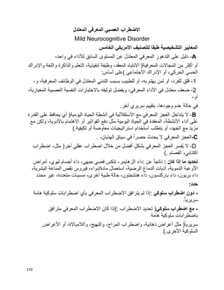170
‫المعتدل‬ ‫المعرفي‬ ‫العصبي‬ ‫االضطراب‬
Mild Neurocognitive Disorder
‫الخامس‬ ‫األمريكي‬ ‫للتصنيف‬ ‫طبقا‬ ‫التشخيصية‬ ‫المعايير‬
A-‫دليل‬‫على‬‫التدهور‬‫المعرفي‬‫المعتدل‬‫عن‬‫المستوى‬‫السابق‬‫لألداء‬‫في‬‫واحد‬-
‫أو‬‫أكثر‬‫من‬‫المجاالت‬‫المعرفية‬)‫االنتباه‬،‫المعقد‬‫وظيفة‬،‫تنفيذية‬‫التعلم‬‫والذاكرة‬‫واللغة‬‫واإلدراك‬
‫الحسي‬،‫الحركي‬‫أو‬‫اإلدراك‬‫االجتماعي‬(‫على‬‫أساس‬:
1-‫قلق‬،‫للفرد‬‫أو‬‫لمن‬‫يهتم‬،‫به‬‫أو‬‫للطبيب‬‫بسبب‬‫التدني‬‫المعتدل‬‫في‬‫الوظائف‬،‫المعرفية‬‫و‬-
2-‫ضعف‬‫معتدل‬‫في‬‫األداء‬،‫المعرفي‬‫ويفضل‬‫توثيقه‬‫باالختبارات‬‫النفسية‬‫العصبية‬،‫المعيارية‬
‫أو‬-
‫في‬‫حالة‬‫عدم‬،‫وجودها‬‫بتقييم‬‫سريري‬‫آخر‬.
B-‫ال‬‫يتداخل‬‫العجز‬‫المعرفي‬‫مع‬‫االستقاللية‬‫في‬‫أنشطة‬‫الحياة‬‫اليومية‬)‫أي‬‫يحافظ‬‫على‬‫القدرة‬
‫على‬‫أداء‬‫األنشطة‬-‫المعقدة‬‫في‬‫الحياة‬‫اليومية‬‫مثل‬‫دفع‬‫الفواتير‬‫أو‬‫االهتمام‬،‫باألدوية‬‫ولكن‬‫مع‬
‫مزيد‬‫مع‬،‫الجهد‬‫أو‬‫يتطلب‬‫استخدام‬‫استراتيجيات‬‫معاوضة‬‫أو‬‫تكيفية‬(.
-C‫العجز‬‫المعرفي‬‫ال‬‫يحدث‬‫ا‬‫ا‬‫حصر‬‫في‬‫سياق‬‫الهذيان‬. -
D-‫ال‬‫ُفسر‬‫ي‬‫العجز‬‫المعرفي‬ٍ‫ل‬‫بشك‬‫أفضل‬‫من‬‫خالل‬‫اضطراب‬‫عقلي‬‫آخر‬)،‫مثل‬‫اضطراب‬
،‫اكتئابي‬‫الفصام‬(.
‫تحديد‬‫ما‬‫إذا‬‫كان‬:‫ا‬‫ا‬‫ناتج‬‫عن‬:‫داء‬،‫الزهايمر‬‫تنكس‬‫فصي‬،‫جبهي‬‫داء‬‫أجسام‬،‫ليوي‬‫أمراض‬
‫األوعية‬،‫الدموية‬‫أذيات‬‫الدماغ‬،‫الرضية‬‫استعمال‬‫مادة‬/،‫دواء‬‫فيروس‬‫نقص‬‫المناعة‬،‫البشرية‬
‫داء‬،‫بريون‬‫داء‬،‫باركنسون‬‫داء‬،‫هنتنجتون‬‫حالة‬‫طبية‬،‫أخرى‬‫مسببات‬،‫متعددة‬‫غير‬‫محدد‬
‫حدد‬:
-‫دون‬‫اضطراب‬‫سلوكي‬:‫إذا‬‫لم‬‫يترافق‬‫االضطراب‬‫المعرفي‬‫بأي‬‫اضطرابات‬‫سلوكية‬‫هامة‬
‫ا‬‫ا‬‫سريري‬.
-‫مع‬‫اضطراب‬‫سلوكي‬)‫تحديد‬‫االضطراب‬(:‫إذا‬‫كان‬‫االضطراب‬‫المعرفي‬‫مترافق‬
‫باضطرابات‬‫سلوكية‬‫هامة‬
‫ا‬‫ا‬‫سريري‬)‫مثل‬‫أعراض‬،‫ذهانية‬‫واضطراب‬،‫المزاج‬،‫والتهيج‬،‫والالمباالة‬‫أو‬‫األعراض‬
‫السلوكية‬‫األخرى‬(.
 
