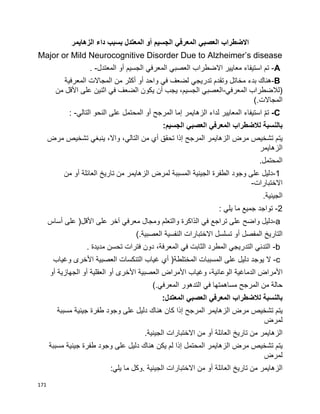 171
‫االضطراب‬‫العصبي‬‫المعرفي‬‫الجسيم‬‫أو‬‫المعتدل‬‫بسبب‬‫داء‬‫الزهايمر‬
Major or Mild Neurocognitive Disorder Due to Alzheimer’s disease
-A‫تم‬‫استيفاء‬‫معايير‬‫االضطراب‬‫العصبي‬‫المعرفي‬‫الجسيم‬‫أو‬‫المعتدل‬. -
-B‫هناك‬‫بدء‬‫مخاتل‬‫وتقدم‬‫تدريجي‬‫لضعف‬‫في‬‫واحد‬‫أو‬‫أكثر‬‫من‬‫المجاالت‬‫المعرفية‬
)‫لالضطراب‬‫المعرفي‬-‫العصبي‬،‫الجسيم‬‫يجب‬‫أن‬‫يكون‬‫الضعف‬‫في‬‫اثنين‬‫على‬‫األقل‬‫من‬
‫المجاالت‬(.
-Cّ‫م‬‫ت‬‫استيفاء‬‫المعايير‬‫لداء‬‫الزهايمر‬‫إما‬‫المرجح‬‫أو‬‫المحتمل‬‫على‬‫النحو‬‫التالي‬: -
‫بالنسبة‬‫لالضطراب‬‫المعرفي‬‫العصبي‬‫الجسيم‬:
‫يتم‬‫تشخيص‬‫مرض‬‫الزهايمر‬‫المرجح‬‫إذا‬‫تحقق‬‫أي‬‫من‬،‫التالي‬،‫واال‬‫ينبغي‬‫تشخيص‬‫مرض‬
‫الزهايمر‬
‫المحتمل‬.
-1‫دليل‬‫على‬‫وجود‬‫الطفرة‬‫الجينية‬‫المسببة‬‫لمرض‬‫الزهايمر‬‫من‬‫تاريخ‬‫العائلة‬‫أو‬‫من‬
‫االختبارات‬-
‫الجينية‬.
-2‫تواجد‬‫جميع‬‫ما‬‫يلي‬:
a-‫دليل‬‫واضح‬‫على‬‫تراجع‬‫في‬‫الذاكرة‬‫والتعلم‬‫ومجال‬‫معرفي‬‫آخر‬‫على‬‫األقل‬)‫على‬‫أساس‬
‫التاريخ‬‫المفصل‬‫أو‬‫تسلسل‬‫االختبارات‬‫النفسية‬‫العصبية‬(.
-b‫التدني‬‫التدريجي‬‫المطرد‬‫الثابت‬‫في‬،‫المعرفة‬‫دون‬‫فترات‬‫تحسن‬‫مديدة‬.
c-‫ال‬‫يوجد‬‫دليل‬‫على‬‫المسببات‬‫المختلطة‬)‫أي‬‫غياب‬‫التنكسات‬‫العصبية‬‫األخرى‬‫وغياب‬
‫األمراض‬‫الدماغية‬،‫الوعائية‬‫وغياب‬‫األمراض‬‫العصبية‬‫األخرى‬‫أو‬‫العقلية‬‫أو‬‫الجهازية‬‫أو‬
‫حالة‬‫من‬‫المرجح‬‫مساهمتها‬‫في‬‫التدهور‬‫المعرفي‬(.
‫بالنسبة‬‫لالضطراب‬‫المعرفي‬‫العصبي‬‫المعتدل‬:
‫يتم‬‫تشخيص‬‫مرض‬‫الزهايمر‬‫المرجح‬‫إذا‬‫كان‬‫هناك‬‫دليل‬‫على‬‫وجود‬‫طفرة‬‫جينية‬‫مسببة‬
‫لمرض‬
‫الزهايمر‬‫من‬‫تاريخ‬‫العائلة‬‫أو‬‫من‬‫االختبارات‬‫الجينية‬.
‫يتم‬‫تشخيص‬‫مرض‬‫الزهايمر‬‫المحتمل‬‫إذا‬‫لم‬‫يكن‬‫هناك‬‫دليل‬‫على‬‫وجود‬‫طفرة‬‫جينية‬‫مسببة‬
‫لمرض‬
‫الزهايمر‬‫من‬‫تاريخ‬‫العائلة‬‫أو‬‫من‬‫االختبارات‬‫الجينية‬.‫وكل‬‫ما‬‫يلي‬:
 