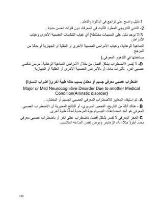 172
-1‫دليل‬‫واضح‬‫على‬‫تراجع‬‫في‬‫الذاكرة‬‫والتعلم‬.
2-‫التدني‬‫التدريجي‬‫المطرد‬‫الثابت‬‫في‬،‫المعرفة‬‫دون‬‫فترات‬‫تحسن‬‫مديدة‬.
3-‫ال‬‫يوجد‬‫دليل‬‫على‬‫المسببات‬‫مختلطة‬)‫أي‬‫غياب‬‫التنكسات‬‫العصبية‬‫األخرى‬‫وغياب‬
‫األمراض‬
‫الدماغية‬،‫الوعائية‬‫وغياب‬‫األمراض‬‫العصبية‬‫األخرى‬‫أو‬‫العقلية‬‫أو‬‫الجهازية‬‫أو‬‫حالة‬‫من‬
‫المرجح‬
‫مساهمتها‬‫في‬‫التدهور‬‫المعرفي‬(.
D-‫ال‬‫ُفسر‬‫ي‬‫االضطراب‬ٍ‫ل‬‫بشك‬‫أفضل‬‫من‬‫خالل‬‫األمراض‬‫الدماغية‬،‫الوعائية‬‫مرض‬‫تنكسي‬
‫عصبي‬،‫آخر‬‫تأثيرات‬،‫مادة‬‫أو‬‫باألمراض‬‫العصبية‬‫األخرى‬‫أو‬‫العقلية‬‫أو‬‫الجهازية‬.
‫اضطراب‬‫عصبي‬‫معرفي‬‫جسيم‬‫أو‬‫معتدل‬‫بسبب‬‫حالة‬‫طبية‬)‫النساوة‬ ‫اضراب‬ (‫أخرى‬
Major or Mild Neurocognitive Disorder Due to another Medical
Condition(Amnstic disorder)
-Aّ‫م‬‫ت‬‫استيفاء‬‫المعايير‬‫لالضطراب‬‫المعرفي‬‫العصبي‬‫الجسيم‬‫أو‬‫المعتدل‬. -
B-‫هناك‬‫أدلة‬‫من‬،‫التاريخ‬‫الفحص‬،‫السريري‬‫أو‬‫النتائج‬‫المخبرية‬‫أن‬‫االضطراب‬‫العصبي‬
‫المعرفي‬‫هو‬‫أحد‬‫المضاعفات‬‫الفيسيولوجية‬‫المرضية‬‫لحالة‬‫طبية‬‫أخرى‬.
-C‫العجز‬‫المعرفي‬‫ال‬‫ُفسر‬‫ي‬ٍ‫ل‬‫بشك‬‫أفضل‬‫باضطراب‬‫عقلي‬‫آخر‬‫أو‬‫باضطراب‬‫عصبي‬‫معرفي‬
‫محدد‬‫آخر‬)‫ا‬‫ال‬‫مث‬-‫داء‬.‫المكتسب‬ ‫المناعة‬ ‫نقص‬ ‫ومرض‬ ‫الزهايمر‬
 