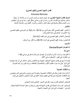174
‫فقدان‬‫الشهية‬‫العصبي‬)‫العصبي‬ ‫القهم‬(
Anorexia Nervosa
‫فقدان‬ ‫تعريف‬‫الشهية‬:‫العصبي‬‫خوف‬ ‫هو‬‫شديد‬‫من‬‫كسب‬‫الوزن‬‫أو‬‫من‬،‫البدانة‬‫أو‬‫سلوك‬
‫مستمر‬‫يتداخل‬‫مع‬‫اكتساب‬‫الوزن‬‫رغم‬‫أن‬‫الوزن‬‫متدني‬ٍ‫ل‬‫بشك‬‫كبير‬،‫مما‬‫يؤدي‬‫إلى‬‫انخفاض‬
‫وزن‬‫الجسم‬ٍ‫ل‬‫بشك‬‫ملحوظ‬‫في‬‫سياق‬‫العمر‬‫والجنس‬‫والمسار‬،‫التطوري‬‫والصحة‬.‫البدنية‬
‫االنتشار‬
1-‫سن‬ ‫في‬ ‫حدوثا‬ ‫أكثر‬ ‫العصبي‬ ‫القهم‬ :‫العمر‬14-18‫و‬ ‫سنة‬5‫العصبي‬ ‫بالقهم‬ ‫المرضي‬ ‫من‬ %
‫يبدأ‬.‫العشرينات‬ ‫بداية‬ ‫في‬ ‫عندهم‬ ‫االضراب‬
2-‫المراهقات‬ ‫في‬ ‫العصبي‬ ‫القهم‬ ‫االنتشار‬ ‫معدل‬0.5-1.%
3-‫النساء‬ ‫في‬ ‫العصبي‬ ‫القهم‬ ‫يحدث‬ :‫الجنس‬10-20.‫الرجال‬ ‫من‬ ‫أكثر‬ ‫مرة‬
‫األسباب‬
1-)‫الحيوية(البيولوجية‬ ‫العوامل‬
‫أ‬-‫الوراثة‬
1-‫األسرة‬ ‫دراسات‬ ‫أقترحت‬‫والتوائم‬‫تساه‬ ‫الوراثية‬ ‫العوامل‬ ‫أن‬‫حوالي‬ ‫في‬ ‫م‬50٪
‫من‬‫التفاوت‬‫األكل‬ ‫في‬ ‫االضطراب‬ ‫تطور‬ ‫في‬
2-‫مع‬ ‫الجينية‬ ‫المخاطر‬ ‫الشهية‬ ‫فقدان‬ ‫في‬ ‫أسهم‬ ‫وأنه‬‫االكتئاب‬.‫الجينات‬ ‫هذه‬ ‫أن‬ ‫إلى‬ ‫الدالئل‬ ‫وتشير‬
‫العوامل‬ ‫أهم‬ ‫من‬ ‫يكون‬ ‫وربما‬ ،‫والعاطفة‬ ‫والشخصية‬ ،‫األكل‬ ‫تنظيم‬ ‫سواء‬ ‫حد‬ ‫على‬ ‫تؤثر‬ ‫التي‬
.‫المساهمة‬
‫ب‬-‫العصبية‬ ‫الناقالت‬
1-‫النورإبينيفرين‬ ‫والدوبامين‬ ‫السيروتونين‬ ‫وخاصة‬ ‫العصبية‬ ‫الناقالت‬ ‫في‬ ‫خلل‬ ‫تقترح‬ ‫الدراسات‬
‫تحت‬ ‫في‬ ‫للبطين‬ ‫المجاورة‬ ‫النواة‬ ‫في‬ ‫األكل‬ ‫سلوك‬ ‫تنظيم‬ ‫في‬ ‫متورطة‬ ‫العصبية‬ ‫الناقالت‬ ‫هذه‬
.‫المهاد‬
2-.‫المهادي‬ ‫تحت‬ ‫النخامي‬ ‫المحور‬ ‫في‬ ‫خلل‬ ‫وجود‬ ‫اقترح‬ ‫الباحثين‬ ‫بعض‬
3-‫الح‬ ‫الدراسات‬ ‫وتشير‬‫لميالنو‬ ‫الذاتية‬ ‫المناعة‬ ‫فعل‬ ‫برد‬ ‫مرتبط‬ ‫يكون‬ ‫قد‬ ‫الشهية‬ ‫فقدان‬ ‫إلى‬ ‫ديثة‬
‫كورتين‬‫البيبتيدات‬.‫واإلجهاد‬ ‫الشهية‬ ‫في‬ ‫تؤثر‬ ‫التي‬
 