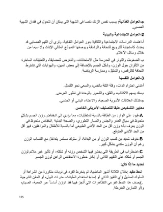 175
‫ﺠ‬-:‫الغذائية‬ ‫العوامل‬‫نقص‬ ‫يسبب‬‫الزنك‬‫في‬ ‫نقصا‬‫الشهية‬ ‫فقدان‬ ‫في‬ ‫تتحول‬ ‫أن‬ ‫يمكن‬ ‫التي‬ ‫الشهية‬
.‫العصبي‬
2-‫والبيئية‬ ‫االجتماعية‬ ‫العوامل‬
‫أ‬-‫قد‬ ‫العصابي‬ ‫القهم‬ ‫أن‬ ‫وتري‬ ،‫الثقافية‬ ‫العوامل‬ ‫بدور‬ ‫والثقافية‬ ‫االجتماعية‬ ‫الدراسات‬ ‫اهتمت‬
‫وبوصفها‬ ‫والرشاقة‬ ‫للنحافة‬ ‫للترويج‬ ‫كاستجابة‬ ‫يحدث‬‫اإلناث‬ ‫المثالي‬ ‫النموذج‬‫م‬ ‫سيما‬ ‫وال‬‫ن‬
.‫اإلعالم‬ ‫وسائل‬ ‫خالل‬
‫الساخرة‬ ‫والتعليقات‬ ،‫للمضايقة‬ ‫والتعرض‬ ،‫االمتحانات‬ ‫مثل‬ ‫المدرسة‬ ‫في‬ ‫والتوتر‬ ،‫الضغوط‬ ‫ب‬
‫تشترط‬ ‫التي‬ ‫والهوايات‬ ،‫المهن‬ ‫بعض‬ ‫إلى‬ ‫باإلضافة‬ ‫الجسم‬ ‫وشكل‬ ،‫الوزن‬ ‫حول‬ ‫األقران‬ ‫من‬
‫الرياضة‬ ‫وممارسة‬ ،‫والتمثيل‬ ،‫كالرقص‬ ‫النحافة‬.
3-‫النفسية‬ ‫العوامل‬
‫أ‬-‫تدني‬.‫الكمال‬ ‫نحو‬ ‫والسعي‬ ،‫بالنفس‬ ‫الثقة‬ ‫وقلة‬ ،‫الذات‬ ‫احترام‬
‫ب‬-.‫المرض‬ ‫تطور‬ ‫في‬ ‫بالوحدة‬ ‫والشعور‬ ،‫والقلق‬ ،‫االكتئاب‬ ‫يسهم‬ ‫قد‬
‫ﺠ‬-.‫الجنسي‬ ‫أو‬ ‫البدني‬ ‫واالعتداء‬ ،‫الصعبة‬ ‫األسرية‬ ‫العالقات‬ ‫كذلك‬
‫معايير‬‫الخامس‬ ‫األمريكي‬ ‫للتصنيف‬ ‫طبقا‬ ‫التشخيص‬
A-‫قيود‬‫على‬‫الوارد‬‫من‬‫الطاقة‬‫بالنسبة‬‫للم‬،‫تطلبات‬‫مما‬‫يؤدي‬‫إلى‬‫وزن‬ ‫انخفاض‬‫الجسم‬ٍ‫ل‬‫بشك‬
‫ملحوظ‬‫في‬‫سياق‬‫العمر‬‫والجنس‬‫والمسار‬،‫التطوري‬‫والصحة‬‫البدنية‬.‫انخفاض‬‫ملحوظ‬‫في‬
‫الوزن‬‫يعرف‬‫بأنه‬‫وزن‬‫أقل‬‫من‬‫الحد‬‫األدنى‬‫الطبيعي‬‫أما‬‫بالنسبة‬‫لألطفال‬،‫والمراهقين‬‫فهو‬‫أقل‬
‫من‬‫الحد‬‫المتوقع‬ ‫األدنى‬.
B-‫خوف‬‫شديد‬‫من‬‫كسب‬‫الوزن‬‫أو‬‫من‬،‫البدانة‬‫أو‬‫سلوك‬‫مستمر‬‫يتداخل‬‫مع‬‫اكتساب‬‫الوزن‬
‫رغم‬‫أن‬‫الوزن‬‫متدني‬ٍ‫ل‬‫بشك‬‫كبير‬.
C-‫اضطراب‬‫في‬‫الطريقة‬‫التي‬‫يختبر‬‫فيها‬‫الشخص‬‫وزنه‬‫أو‬،‫شكله‬‫أو‬‫تأثير‬‫غير‬‫مالئم‬‫لوزن‬
‫الجسم‬‫أو‬‫شكله‬‫على‬‫التقييم‬‫الذاتي‬‫أو‬‫إنكار‬‫خطورة‬‫االنخفاض‬‫الراهن‬‫لوزن‬‫الجسم‬.
‫تحديد‬‫ما‬‫إذا‬‫كان‬:
‫نمط‬‫مقيد‬:‫خالل‬‫الثالثة‬‫أشهر‬،‫الماضية‬‫لم‬‫ينخرط‬‫الفرد‬‫في‬‫نوبات‬‫متكررة‬‫من‬‫الشراهة‬‫أو‬
‫هل‬ّ‫س‬‫الم‬ ‫السلوك‬)‫أي‬‫التقيؤ‬‫الذاتي‬‫أو‬‫إساءة‬‫استخدام‬،‫الملينات‬‫مدرات‬،‫البول‬‫أو‬‫الحقن‬‫الشرجية‬
(.‫يصف‬‫هذا‬‫الفرعي‬ ‫النمط‬‫التظاهرات‬‫التي‬‫نجز‬ُ‫أ‬‫فيها‬‫فقد‬‫الوزن‬‫ا‬‫ا‬‫أساس‬‫عبر‬،‫الحمية‬،‫الصيام‬
‫و‬/‫أو‬‫التمارين‬‫المفرطة‬.
 