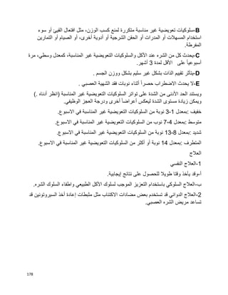 178
B-‫سلوكيات‬‫تعويضية‬‫غير‬‫مناسبة‬‫متكررة‬‫لمنع‬‫كسب‬،‫الوزن‬‫مثل‬‫افتعال‬‫القيئ‬‫أو‬‫سوء‬
‫استخدام‬‫المسهالت‬‫المدرات‬ ‫أو‬‫أو‬‫الحقن‬‫الشرجية‬‫أو‬‫أدوية‬،‫أخرى‬‫أو‬‫الصيام‬‫أو‬‫التمارين‬
‫المفرطة‬.
C-‫يحدث‬‫كل‬‫من‬‫الشره‬‫عند‬‫األكل‬‫والسلوكيات‬‫التعويضية‬‫غير‬،‫المناسبة‬‫كمعدل‬،‫وسطي‬‫مرة‬
‫ا‬‫ا‬‫أسبوعي‬‫على‬‫األقل‬‫لمدة‬3‫أشهر‬.
D-‫يتأثر‬‫تقييم‬‫الذات‬‫بشكل‬‫غير‬‫سليم‬‫بشكل‬‫ووزن‬‫الجسم‬.
E-‫ال‬‫يحدث‬‫االضطراب‬‫ا‬‫ا‬‫حصر‬‫أثناء‬‫نوبات‬‫فقد‬‫الشهية‬‫العصبي‬.
‫ويستند‬‫الحد‬‫األدنى‬‫من‬‫الشدة‬‫على‬‫تواتر‬‫السلوكيات‬‫التعويضية‬‫غير‬‫المناسبة‬)‫انظر‬‫أدناه‬(.
‫ويمكن‬‫زيادة‬‫الشدة‬ ‫مستوى‬‫ليعكس‬‫ا‬‫ا‬‫أعراض‬‫أخرى‬‫ودرجة‬‫العجز‬‫الوظيفي‬.
‫خفيف‬:‫بمعدل‬1-3‫نوبة‬‫من‬‫السلوكيات‬‫التعويضية‬‫غير‬‫المناسبة‬‫في‬‫االسبوع‬.
‫متوسط‬:‫بمعدل‬4-7‫نوب‬‫من‬‫السلوكيات‬‫التعويضية‬‫غير‬‫المناسبة‬‫في‬‫االسبوع‬.
‫شديد‬:‫بمعدل‬8-13‫نوبة‬‫من‬‫السلوكيات‬‫التعويضية‬‫غير‬‫المناسبة‬‫في‬‫االسبوع‬.
‫المتطرف‬:‫بمعدل‬14‫نوبة‬‫أو‬‫أكثر‬‫من‬‫السلوكيات‬‫التعويضية‬‫غير‬‫المناسبة‬‫في‬‫االسبوع‬.
‫العالج‬
1-‫النفسي‬ ‫العالج‬
‫أ‬-.‫إيجابية‬ ‫نتائج‬ ‫على‬ ‫للحصول‬ ‫طويال‬ ‫وقتا‬ ‫يأخذ‬ ‫وقد‬
‫ب‬-.‫الشره‬ ‫السلوك‬ ‫واطفاء‬ ‫الطبيعي‬ ‫األكل‬ ‫لسلوك‬ ‫الموجب‬ ‫التعزيز‬ ‫باستخدام‬ ‫السلوكي‬ ‫العالج‬
2-‫السيروتو‬ ‫أخذ‬ ‫إعادة‬ ‫مثبطات‬ ‫مثل‬ ‫االكتئاب‬ ‫مضادات‬ ‫بعض‬ ‫تستخدم‬ ‫قد‬ ‫الدوائي‬ ‫العالج‬‫قد‬ ‫نين‬
.‫العصبي‬ ‫الشره‬ ‫مريض‬ ‫تساعد‬
 