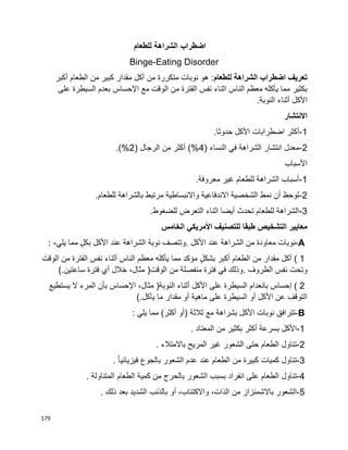 179
‫اضطراب‬‫الشراهة‬‫للطعام‬
Binge-Eating Disorder
‫للطعام‬ ‫الشراهة‬ ‫اضطراب‬ ‫تعريف‬‫أكبر‬ ‫الطعام‬ ‫من‬ ‫كبير‬ ‫مقدار‬ ‫أكل‬ ‫من‬ ‫متكررة‬ ‫نوبات‬ ‫هو‬ :
‫مع‬ ‫الوقت‬ ‫من‬ ‫الفترة‬ ‫نفس‬ ‫اثناء‬ ‫الناس‬ ‫معظم‬ ‫يأكله‬ ‫مما‬ ‫بكثير‬‫على‬ ‫السيطرة‬ ‫بعدم‬ ‫اإلحساس‬
‫األكل‬‫أثناء‬.‫النوبة‬
‫االنتشار‬
1-.‫حدوثا‬ ‫األكل‬ ‫اضطرابات‬ ‫أكثر‬
2-( ‫النساء‬ ‫في‬ ‫الشراهة‬ ‫انتشار‬ ‫معدل‬4( ‫الرجال‬ ‫من‬ ‫أكثر‬ )%2.)%
‫األسباب‬
1-.‫معروفة‬ ‫غير‬ ‫للطعام‬ ‫الشراهة‬ ‫أسباب‬
2-.‫للطعام‬ ‫بالشراهة‬ ‫مرتبط‬ ‫واالنبساطية‬ ‫االندفاعية‬ ‫الشخصية‬ ‫نمط‬ ‫أن‬ ‫لوحظ‬
3-.‫للضغوط‬ ‫التعرض‬ ‫اثناء‬ ‫أيضا‬ ‫تحدث‬ ‫للطعام‬ ‫الشراهة‬
‫الخامس‬ ‫األمريكي‬ ‫للتصنيف‬ ‫طبقا‬ ‫التشخيص‬ ‫معايير‬
A-‫نوبات‬‫معاودة‬‫من‬‫الشراهة‬‫عند‬‫األكل‬.‫وتتصف‬‫نوبة‬‫الشراهة‬‫عند‬‫األكل‬ٍ‫ل‬‫بك‬‫مما‬‫يلي‬: -
( 1‫أكل‬‫مقدار‬‫من‬‫الطعام‬‫أكبر‬ٍ‫ل‬‫بشك‬‫مؤكد‬‫مما‬‫يأكله‬‫معظم‬‫الناس‬‫أثناء‬‫نفس‬‫الفترة‬‫من‬‫الوقت‬
‫وتحت‬‫نفس‬‫الظروف‬.‫وذلك‬‫في‬‫فترة‬‫منفصلة‬‫من‬‫الوقت‬)،‫مثال‬‫خالل‬‫أي‬‫فترة‬‫ساعتين‬(.
( 2‫إحساس‬‫بانعدام‬‫السيطرة‬‫على‬‫األكل‬‫أثناء‬‫النوبة‬)،‫مثال‬‫اإلحساس‬‫بأن‬‫المرء‬‫ال‬‫يستطيع‬
‫عن‬ ‫التوقف‬‫األكل‬‫أو‬‫السيطرة‬‫على‬‫ماهية‬‫أو‬‫مقدار‬‫ما‬‫يأكل‬(.
B-‫تترافق‬‫نوبات‬‫األكل‬‫بشراهة‬‫مع‬‫ثالثة‬)‫أو‬‫أكثر‬(‫مما‬‫يلي‬:
1-‫األكل‬‫بسرعة‬‫أكثر‬‫بكثير‬‫من‬‫المعتاد‬.
2-‫تناول‬‫الطعام‬‫حتى‬‫الشعور‬‫غير‬‫المريح‬‫باالمتالء‬.
3-‫تناول‬‫كميات‬‫كبيرة‬‫من‬‫الطعام‬‫عند‬‫عدم‬‫الشعور‬‫بالجوع‬‫ا‬‫ا‬‫فيزيائي‬.
4-‫تناول‬‫الطعام‬‫على‬‫انفراد‬‫بسبب‬‫الشعور‬‫بالحرج‬‫من‬‫كمية‬‫الطعام‬‫المتناولة‬.
5-‫الشعور‬‫باالشمئزاز‬‫من‬،‫الذات‬،‫واالكتئاب‬‫أو‬‫بالذنب‬‫الشديد‬‫بعد‬‫ذلك‬.
 