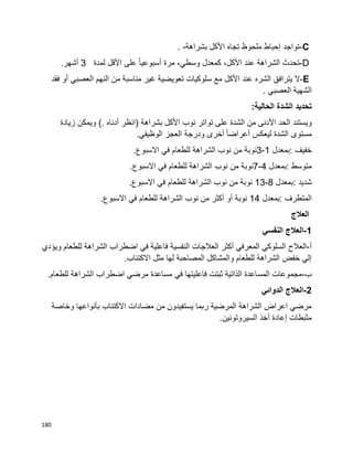 180
C-‫تواجد‬‫إحباط‬‫ملحوظ‬‫تجاه‬‫األكل‬‫بشراهة‬. -
D-‫تحدث‬‫الشراهة‬‫عند‬،‫األكل‬‫كمعدل‬،‫وسطي‬‫مرة‬‫ا‬‫ا‬‫أسبوعي‬‫على‬‫األقل‬‫لمدة‬3‫أشهر‬.
E-‫ال‬‫يترافق‬‫الشره‬‫عند‬‫األكل‬‫مع‬‫سلوكيات‬‫تعويضية‬‫غير‬‫مناسبة‬‫من‬‫النهم‬‫العصبي‬‫أو‬‫فقد‬
‫الشهية‬‫العصبي‬.
‫تحديد‬‫الشدة‬‫الحالية‬:
‫ويستند‬‫الحد‬‫األدنى‬‫من‬‫الشدة‬‫على‬‫تواتر‬‫نوب‬‫األكل‬‫بشراهة‬)‫انظر‬‫أدناه‬(.‫ويمكن‬‫زيادة‬
‫مستوى‬‫الشدة‬‫ا‬‫ا‬‫أعراض‬ ‫ليعكس‬‫أخرى‬‫ودرجة‬‫العجز‬‫الوظيفي‬.
‫خفيف‬:‫بمعدل‬1-3‫نوبة‬‫من‬‫نوب‬‫الشراهة‬‫للطعام‬‫في‬‫االسبوع‬.
‫متوسط‬:‫بمعدل‬4-7‫نوبة‬‫من‬‫نوب‬‫الشراهة‬‫للطعام‬‫في‬‫االسبوع‬.
‫شديد‬:‫بمعدل‬8-13‫نوبة‬‫من‬‫نوب‬‫الشراهة‬‫للطعام‬‫في‬‫االسبوع‬.
‫المتطرف‬:‫بمعدل‬14‫نوبة‬‫أو‬‫أكثر‬‫من‬‫نوب‬‫الشراهة‬‫للطعام‬‫في‬‫االسبوع‬.
‫العالج‬
1-‫النفسي‬ ‫العالج‬
‫أ‬-‫اضطراب‬ ‫في‬ ‫فاعلية‬ ‫النفسية‬ ‫العالجات‬ ‫أكثر‬ ‫المعرفي‬ ‫السلوكي‬ ‫العالج‬‫ويؤدي‬ ‫للطعام‬ ‫الشراهة‬
.‫االكتئاب‬ ‫مثل‬ ‫لها‬ ‫المصاحبة‬ ‫والمشاكل‬ ‫للطعام‬ ‫الشراهة‬ ‫خفض‬ ‫إلي‬
‫ب‬-.‫للطعام‬ ‫الشراهة‬ ‫اضطراب‬ ‫مرضي‬ ‫مساعدة‬ ‫في‬ ‫فاعليتها‬ ‫ثبتت‬ ‫الذاتية‬ ‫المساعدة‬ ‫مجموعات‬
2-‫الدوائي‬ ‫العالج‬
‫وخاصة‬ ‫بأنواعها‬ ‫االكتئاب‬ ‫مضادات‬ ‫من‬ ‫يستفيدون‬ ‫ربما‬ ‫المرضية‬ ‫الشراهة‬ ‫اعراض‬ ‫مرضي‬
.‫السيروتونين‬ ‫أخذ‬ ‫إعادة‬ ‫مثبطات‬
 