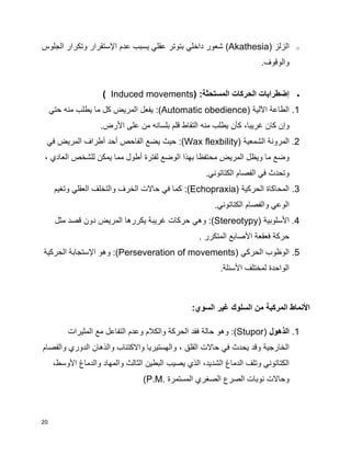 20
o‫الزلز‬(Akathesia)‫الجلوس‬ ‫وتكرار‬ ‫اإلستقرار‬ ‫عدم‬ ‫يسبب‬ ‫عقلي‬ ‫بتوتر‬ ‫داخلي‬ ‫شعور‬
.‫والوقوف‬
‫المستحثة‬ ‫الحركات‬ ‫إضطرابات‬( :Induced movements)
1.‫اآل‬ ‫الطاعة‬‫لية‬(Automatic obedience):‫منه‬ ‫يطلب‬ ‫ما‬ ‫كل‬ ‫المريض‬ ‫يفعل‬‫حتي‬
،‫غريبا‬ ‫كان‬ ‫وإن‬‫عل‬ ‫من‬ ‫بلسانه‬ ‫قلم‬ ‫التقاط‬ ‫منه‬ ‫يطلب‬ ‫كأن‬‫ى‬‫األ‬‫رض‬.
2.‫الشمعية‬ ‫المرونة‬(Wax flexbility):‫الفاحص‬ ‫يضع‬ ‫حيث‬‫أ‬‫حد‬‫أ‬‫في‬ ‫المريض‬ ‫طراف‬
‫م‬ ‫المريض‬ ‫ويظل‬ ‫ما‬ ‫وضع‬‫ح‬‫لفترة‬ ‫الوضع‬ ‫بهذا‬ ‫تفظا‬‫أ‬، ‫العادي‬ ‫للشخص‬ ‫يمكن‬ ‫مما‬ ‫طول‬
‫الكتاتوني‬ ‫الفصام‬ ‫في‬ ‫وتحدث‬.
3.‫الحركية‬ ‫المحاكاة‬(Echopraxia):‫وتغيم‬ ‫العقلي‬ ‫والتخلف‬ ‫الخرف‬ ‫حاالت‬ ‫في‬ ‫كما‬
‫الكتاتوني‬ ‫والفصام‬ ‫الوعي‬.
4.‫األ‬‫سلوبية‬(Stereotypy):‫مثل‬ ‫قصد‬ ‫دون‬ ‫المريض‬ ‫يكررها‬ ‫غريبة‬ ‫حركات‬ ‫وهي‬
‫األصا‬ ‫فعقعة‬ ‫حركة‬‫المتكرر‬ ‫بع‬.
5.‫الحركي‬ ‫الوظوب‬(Perseveration of movements):‫وهو‬‫الحركية‬ ‫اإلستجابة‬
‫األسئلة‬ ‫لمختلف‬ ‫الواحدة‬.
‫األ‬‫السو‬ ‫غير‬ ‫السلوك‬ ‫من‬ ‫المركبة‬ ‫نماط‬:‫ي‬
1.‫الذهول‬(Stupor):‫وهو‬‫المثيرات‬ ‫مع‬ ‫التفاعل‬ ‫وعدم‬ ‫والكالم‬ ‫الحركة‬ ‫فقد‬ ‫حالة‬
، ‫القلق‬ ‫حاالت‬ ‫في‬ ‫يحدث‬ ‫وقد‬ ‫الخارجية‬‫والفصام‬ ‫الدوري‬ ‫والذهان‬ ‫واالكتئاب‬ ‫والهستيريا‬
‫الشديد‬ ‫الدماغ‬ ‫وتلف‬ ‫الكتاتوني‬،‫األ‬ ‫والدماغ‬ ‫والمهاد‬ ‫الثالث‬ ‫البطين‬ ‫يصيب‬ ‫الذي‬‫وسط‬،
‫المستمرة‬ ‫الصغري‬ ‫الصرع‬ ‫نوبات‬ ‫وحاالت‬(P.M.
 