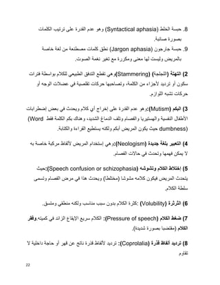 22
8.‫الخلط‬ ‫حبسة‬(Syntactical aphasia)‫الكلمات‬ ‫ترتيب‬ ‫على‬ ‫القدرة‬ ‫عدم‬ ‫وهو‬
.‫صائبة‬ ‫بصورة‬
9.‫جارجون‬ ‫حبسة‬(Jargon aphasia)‫خاصة‬ ‫لغة‬ ‫من‬ ‫مصطنعة‬ ‫كلمات‬ ‫نطق‬
.‫الصوت‬ ‫نغمة‬ ‫تغير‬ ‫مع‬ ‫ومكررة‬ ‫معنى‬ ‫لها‬ ‫وليست‬ ‫بالمريض‬
2)( ‫التهتة‬‫اللج‬‫لجة‬)(Stammering)‫فترات‬ ‫بواسطة‬ ‫للكالم‬ ‫الطبيعي‬ ‫التدفق‬ ‫تقطع‬ ‫وهي‬
‫سكون‬‫أ‬‫و‬‫أل‬ ‫ترديد‬‫الكلمة‬ ‫من‬ ‫جزاء‬،‫الوجه‬ ‫عضالت‬ ‫في‬ ‫تقلصية‬ ‫حركات‬ ‫وتصاحبها‬‫أ‬‫و‬
‫اللوازم‬ ‫تشبه‬ ‫حركات‬.
3)‫البكم‬(Mutism):‫وهو‬‫عل‬ ‫القدرة‬ ‫عدم‬‫ى‬‫إ‬‫خراج‬‫أ‬‫إضطرابات‬ ‫بعض‬ ‫في‬ ‫ويحدث‬ ‫كالم‬ ‫ي‬
‫األ‬‫والهستيريا‬ ‫النفسية‬ ‫طفال‬‫الشديد‬ ‫الدماغ‬ ‫وتلف‬ ‫والفصام‬،‫فقط‬ ‫الكلمة‬ ‫بكم‬ ‫وهناك‬(Word
dumbness)‫والكتاب‬ ‫القراءة‬ ‫يستطيع‬ ‫ولكنه‬ ‫أبكم‬ ‫المريض‬ ‫يكون‬ ‫حيث‬.‫ة‬
4)‫جديدة‬ ‫بلغة‬ ‫التعبير‬(Neologism):‫أل‬ ‫المريض‬ ‫إستخدام‬ ‫وهي‬‫به‬ ‫خاصة‬ ‫مركبة‬ ‫لفاظ‬
‫الفصام‬ ‫حاالت‬ ‫في‬ ‫وتحدث‬ ‫فهمها‬ ‫يمكن‬ ‫ال‬.
5‫إ‬ )‫وتشوشه‬ ‫الكالم‬ ‫ختالط‬(Speech confusion or schizophasia):‫حيث‬
‫وتسم‬ ‫الفصام‬ ‫مرض‬ ‫في‬ ‫هذا‬ ‫ويحدث‬ )‫(مختلطا‬ ‫مشوشا‬ ‫كالمه‬ ‫فيكون‬ ‫المريض‬ ‫يتحدث‬‫ى‬
‫الكالم‬ ‫سلطة‬.
6)‫الثرثرة‬(Volubility):‫مناسب‬ ‫سبب‬ ‫بدون‬ ‫الكالم‬ ‫كثرة‬.‫ومتسق‬ ‫منطقي‬ ‫ولكنه‬
7‫الكالم‬ ‫ضغط‬ )(Pressure of speech):‫ف‬ ‫الزائد‬ ‫اإليقاع‬ ‫سريع‬ ‫الكالم‬.‫كميته‬ ‫ي‬‫وفقر‬
‫الكالم‬.)‫شديدة‬ ‫بصورة‬ ‫(مقتضبا‬
8‫قذرة‬ ‫ألفاظ‬ ‫ترديد‬ )(Coprolalia):‫ال‬ ‫داخلية‬ ‫حاجة‬ ‫أو‬ ‫قهر‬ ‫عن‬ ‫ناتج‬ ‫قذرة‬ ‫أللفاظ‬ ‫ترديد‬
‫تقاوم‬
 