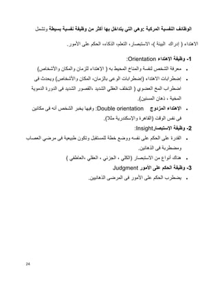 24
‫بسيطة‬ ‫نفسية‬ ‫وظيفة‬ ‫من‬ ‫أكثر‬ ‫بها‬ ‫يتداخل‬ ‫التي‬ ‫:وهي‬ ‫المركبة‬ ‫النفسية‬ ‫الوظائف‬‫وتشمل‬
‫األمور‬ ‫على‬ ‫الحكم‬ ،‫الذكاء‬ ،‫التعلم‬ ،‫االستبصار‬ ،) ‫البيئة‬ ‫إدراك‬ ( ‫االهتداء‬.
1-‫اإلهتداء‬ ‫وظيفة‬Orientation:
)‫واألشخاص‬ ‫والمكان‬ ‫للزمان‬ ‫اإلهتداء‬ ( ‫به‬ ‫المحيط‬ ‫والمناخ‬ ‫لنفسة‬ ‫الشخص‬ ‫معرفة‬
‫فى‬ ‫ويحدث‬ )‫واألشخاص‬ ‫المكان‬ ،‫بالزمان‬ ‫الوعى‬ ‫(إضطرابات‬ ‫االهتداء‬ ‫إضطرابات‬
‫الدموية‬ ‫الدورة‬ ‫فى‬ ‫الشديد‬ ‫،القصور‬ ‫الشديد‬ ‫العقلي‬ ‫التخلف‬ ( ‫العضوي‬ ‫المخ‬ ‫اضطراب‬
.)‫المسنين‬ ‫ذهان‬ ، ‫المخية‬
‫المزدوج‬ ‫اإلهتداء‬Double orientation:‫مكانين‬ ‫فى‬ ‫أنه‬ ‫الشخص‬ ‫يخبر‬ ‫وفيها‬
‫(الق‬ ‫الوقت‬ ‫نفس‬ ‫فى‬.)‫مثال‬ ‫واإلسكندرية‬ ‫اهرة‬
2-‫وظيفة‬‫ا‬‫إل‬‫ستبصار‬Insight:
‫ووضع‬ ‫نفسه‬ ‫على‬ ‫الحكم‬ ‫على‬ ‫القدرة‬‫خطة‬‫العصاب‬ ‫مرضي‬ ‫فى‬ ‫طبيعية‬ ‫وتكون‬ ‫للمستقبل‬
‫الذها‬ ‫فى‬ ‫ومضطربة‬.‫نين‬
) ‫،العاطفي‬ ‫العقلي‬ ، ‫الجزئي‬ ، ‫(الكلي‬ ‫االستبصار‬ ‫من‬ ‫أنواع‬ ‫هناك‬
3-‫وظيفة‬‫األمور‬ ‫على‬ ‫الحكم‬Judgment
.‫الذهانيين‬ ‫المرضى‬ ‫فى‬ ‫األمور‬ ‫على‬ ‫الحكم‬ ‫يضطرب‬
 