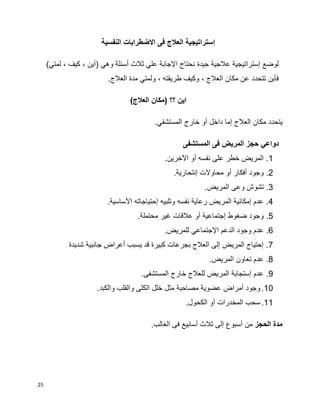 25
‫إ‬‫النفسية‬ ‫االضطرابات‬ ‫فى‬ ‫العالج‬ ‫ستراتيجية‬
‫وهي‬ ‫أسئلة‬ ‫ثالث‬ ‫علي‬ ‫اإلجابة‬ ‫نحتاج‬ ‫جيدة‬ ‫عالجية‬ ‫إستراتيجية‬ ‫لوضع‬)‫لمتي‬ ، ‫كيف‬ ، ‫(أين‬
.‫العالج‬ ‫مدة‬ ‫ولمتي‬ ، ‫طريقته‬ ‫وكيف‬ ، ‫العالج‬ ‫مكان‬ ‫عن‬ ‫تتحدد‬ ‫فأين‬
)‫العالج‬ ‫(مكان‬ ‫؟؟‬ ‫اين‬
‫يتحدد‬.‫المستشفي‬ ‫خارج‬ ‫أو‬ ‫داخل‬ ‫إما‬ ‫العالج‬ ‫مكان‬
‫المستشفى‬ ‫فى‬ ‫المريض‬ ‫حجز‬ ‫دواعي‬
1..‫اآلخرين‬ ‫أو‬ ‫نفسه‬ ‫على‬ ‫خطر‬ ‫المريض‬
2..‫إنتحارية‬ ‫محاوالت‬ ‫أو‬ ‫أفكار‬ ‫وجود‬
3..‫المريض‬ ‫وعى‬ ‫تشوش‬
4..‫األساسية‬ ‫إحتياجاته‬ ‫وتلبيه‬ ‫نفسه‬ ‫رعاية‬ ‫المريض‬ ‫إمكانية‬ ‫عدم‬
5..‫محتملة‬ ‫غير‬ ‫عالقات‬ ‫أو‬ ‫إجتماعية‬ ‫ضغوط‬ ‫وجود‬
6..‫للمريض‬ ‫اإلجتماعي‬ ‫الدعم‬ ‫وجود‬ ‫عدم‬
7.‫شديدة‬ ‫جانبية‬ ‫أعراض‬ ‫يسبب‬ ‫قد‬ ‫كبيرة‬ ‫بجرعات‬ ‫العالج‬ ‫إلى‬ ‫المريض‬ ‫إحتياج‬
8..‫المريض‬ ‫تعاون‬ ‫عدم‬
9..‫المستشفى‬ ‫خارج‬ ‫للعالج‬ ‫المريض‬ ‫إستجابة‬ ‫عدم‬
10..‫والكبد‬ ‫والقلب‬ ‫الكلى‬ ‫خلل‬ ‫مثل‬ ‫مصاحبة‬ ‫عضوية‬ ‫أمراض‬ ‫وجود‬
11..‫الكحول‬ ‫أو‬ ‫المخدرات‬ ‫سحب‬
‫الحجز‬ ‫مدة‬‫أسبو‬ ‫من‬.‫الغالب‬ ‫فى‬ ‫أسابيع‬ ‫ثالث‬ ‫إلى‬ ‫ع‬
 