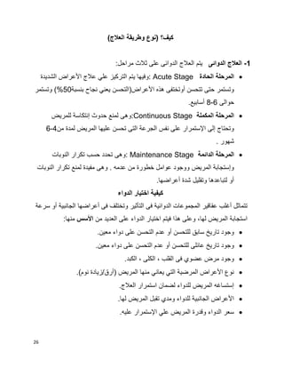 26
)‫العالج‬ ‫وطريقة‬ ‫(نوع‬ ‫كيف؟‬
1-‫الدوائى‬ ‫العالج‬‫مراحل‬ ‫ثالث‬ ‫على‬ ‫الدوائى‬ ‫العالج‬ ‫يتم‬:
‫الحادة‬ ‫المرحلة‬Acute Stage‫الشديدة‬ ‫األعراض‬ ‫عالج‬ ‫علي‬ ‫التركيز‬ ‫يتم‬ ‫:وفيها‬
‫بنسبة‬ ‫نجاح‬ ‫يعني‬ ‫األعراض(التحسن‬ ‫هذه‬ ‫أوتختفى‬ ‫تتحسن‬ ‫حتى‬ ‫وتستمر‬50‫وتستمر‬ )%
‫حوالى‬6-8.‫أسابيع‬
‫المكملة‬ ‫المرحلة‬Continuous Stage:‫للمريض‬ ‫إنتكاسة‬ ‫حدوث‬ ‫لمنع‬ ‫وهى‬
‫المريض‬ ‫عليها‬ ‫تحسن‬ ‫التى‬ ‫الجرعة‬ ‫نفس‬ ‫على‬ ‫اإلستمرار‬ ‫إلى‬ ‫وتحتاج‬‫من‬ ‫لمدة‬4-6
. ‫شهور‬
‫الدائمة‬ ‫المرحلة‬Maintenance Stage‫النوبات‬ ‫تكرار‬ ‫حسب‬ ‫تحدد‬ ‫:وهى‬
‫النوبات‬ ‫تكرار‬ ‫لمنع‬ ‫مفيدة‬ ‫وهى‬ . ‫عدمه‬ ‫من‬ ‫خطورة‬ ‫عوامل‬ ‫ووجود‬ ‫المريض‬ ‫وإستجابة‬
.‫أعراضها‬ ‫شدة‬ ‫وتقليل‬ ‫لتباعدها‬ ‫أو‬
‫الدواء‬ ‫اختيار‬ ‫كيفية‬
‫التأثير‬ ‫فى‬ ‫الدوائية‬ ‫المجموعات‬ ‫عقاقير‬ ‫أغلب‬ ‫تتماثل‬‫سرعة‬ ‫أو‬ ‫الجانبية‬ ‫أعراضها‬ ‫فى‬ ‫وتختلف‬
‫من‬ ‫العديد‬ ‫على‬ ‫الدواء‬ ‫اختيار‬ ‫فيتم‬ ‫هذا‬ ‫وعلى‬ ،‫لها‬ ‫المريض‬ ‫استجابة‬‫األسس‬:‫منها‬
.‫معين‬ ‫دواء‬ ‫على‬ ‫التحسن‬ ‫عدم‬ ‫أو‬ ‫للتحسن‬ ‫سابق‬ ‫تاريخ‬ ‫وجود‬
.‫معين‬ ‫دواء‬ ‫على‬ ‫التحسن‬ ‫عدم‬ ‫أو‬ ‫للتحسن‬ ‫عائلى‬ ‫تاريخ‬ ‫وجود‬
.‫الكبد‬ ، ‫الكلى‬ ، ‫القلب‬ ‫فى‬ ‫عضوي‬ ‫مرض‬ ‫وجود‬
.)‫نوم‬ ‫(أرق/زيادة‬ ‫المريض‬ ‫منها‬ ‫يعاني‬ ‫التي‬ ‫المرضية‬ ‫األعراض‬ ‫نوع‬
.‫العالج‬ ‫استمرار‬ ‫لضمان‬ ‫للدواء‬ ‫المريض‬ ‫إستساغه‬
.‫لها‬ ‫المريض‬ ‫تقبل‬ ‫ومدي‬ ‫للدواء‬ ‫الجانبية‬ ‫األعراض‬
.‫عليه‬ ‫اإلستمرار‬ ‫علي‬ ‫المريض‬ ‫وقدرة‬ ‫الدواء‬ ‫سعر‬
 